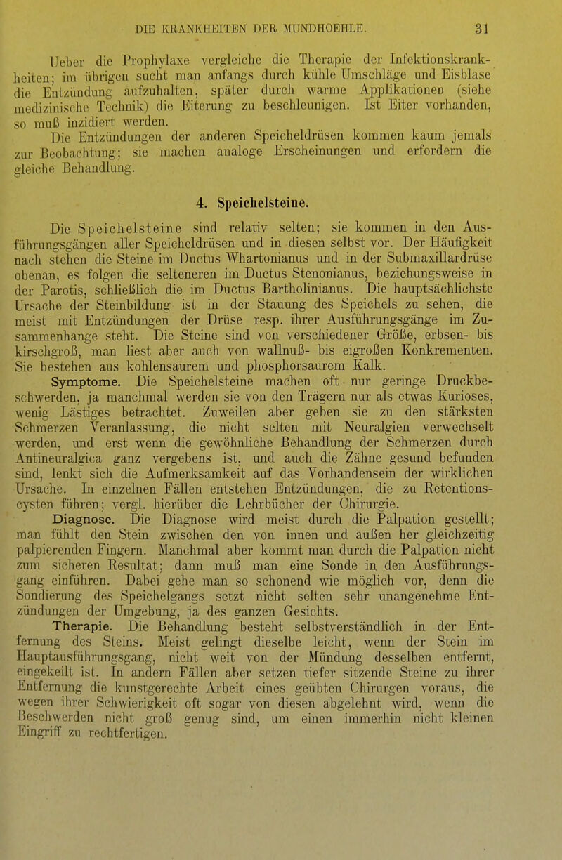 Ueber die Prophylaxe A^ergieiclie die Therapie der InfektionskraBk- heiten- im übrigen sucht man anfangs durcli kühle Umschläge und Eisblase die Entzündung aufzuhalten, später durch warme Applikationen (siehe medizinische Technik) die Eiterung zu beschleunigen. Ist Eiter vorhanden, so muß inzidiert werden. Die Entzündungen der anderen Speicheldrüsen kommen kaum jemals zur Beobachtung; sie machen analoge Erscheinungen und erfordern die gleiche Behandlung. 4. Speichelsteiue. Die Speichelsteine sind relativ selten; sie kommen in den Aus- führungsgängen aller Speicheldrüsen und in diesen selbst vor. Der Häufigkeit nach stehen die Steine im Ductus Whartonianus und in der Submaxillardrüse obenan, es folgen die selteneren im Ductus Stenonianus, beziehungsweise in der Parotis, schließlich die im Ductus Bartholinianus. Die hauptsächlichste Ursache der Stembildung ist in der Stauung des Speichels zu sehen, die meist mit Entzündungen der Drüse resp. ihrer Ausführungsgänge im Zu- sammenhange steht. Die Steine sind von verschiedener Größe, erbsen- bis kirschgi-oß, man liest aber auch von wallnuß- bis eigroßen Konkrementen. Sie bestehen aus kohlensaurem und phosphorsaurem Kalk. Symptome. Die Speichelsteine machen oft nur geringe Druckbe- schwerden, ja manchmal werden sie von den Trägern nur als etwas Kurioses, wenig Lästiges betrachtet. Zuweilen aber geben sie zu den stärksten Schmerzen Veranlassung, die nicht selten mit Neuralgien verwechselt werden, und erst wenn die gewöhnliche Behandlung der Schmerzen durch Antineuralgica ganz vergebens ist, und auch die Zähne gesund befunden sind, lenkt sich die Aufmerksamkeit auf das Vorhandensein der wirklichen Ursache. In einzelnen Fällen entstehen Entzündungen, die zu Retentions- cysten führen; vergl. hierüber die Lehrbücher der Chirurgie. Diagnose. Die Diagnose wird meist durch die Palpation gestellt; man fühlt den Stein zwischen den von innen und außen her gleichzeitig palpierenden Fingern. Manchmal aber kommt man durch die Palpation nicht zum sicheren Resultat; dann muß man eine Sonde in den Ausführungs- gang einführen. Dabei gehe man so schonend wie möglich vor, denn die Sondierung des Speichelgangs setzt nicht selten sehr unangenehme Ent- zündungen der Umgebung, ja des ganzen Gesichts. Therapie. Die Behandlung besteht selbstverständlich in der Ent- fernung des Steins. Meist gelingt dieselbe leicht, wenn der Stein im Hauptausführungsgang, nicht weit von der Mündung desselben entfernt, eingekeilt ist. In andern Fällen aber setzen tiefer sitzende Steine zu ihrer Entfernung die kunstgerechte Arbeit eines geübten Chirurgen voraus, die wegen ihrer Schwierigkeit oft sogar von diesen abgelehnt wird, wenn die Beschwerden nicht groß genug sind, um einen immerhin nicht kleinen Eingriff zu rechtfertigen.