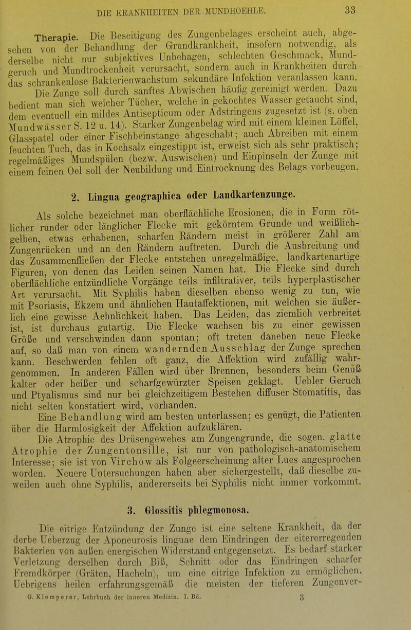 Therapie Die Beseitigung des Zungenbelages erscheint auch, abge- sehen von der Behandhing der Grundkranklieit, insofern notwendig als derselbe nicht nur subjektives Unbehagen, schlechten Geschmack, Mund- o-eruch und Mundtrockenheit verursacht, sondern auch in Krankheiten durch das schrankenlose Bakterienwachstum sekundäre Infektion veranlassen kann. Die Zuno-e soll durch sanftes Abwischen häufig gereimgt werden. Dazu bedient man sich weicher Tücher, welche in gekochtes Wasser getaucht sind, dem eventuell ein mildes Antisepticum oder Adstringens zugesetzt ist (s oben Mundwässer S. 12 u. 14). Starker Zungenbelag wird mit einem kleinen Löffel, Glasspatel oder einer Fischbeinstange abgeschabt; auch Abreiben mit emem feuchten Tuch, das in Kochsalz eingestippt ist, erweist sich als sehr praktisch; regelmäßiges Mundspülen (bezw. Auswischen) und Einpinseln der Zvmge mit einem feinen Oel soll der J^eubildung und Eintrocknung des Belags vorbeugen. 2. Lingua geographica oder Landkartenzunge. Als solche bezeichnet man oberflächliche Erosionen, die in Form röt- Hcher runder oder länglicher Flecke mit gekörntem Grunde und weißüch- gelben, etwas erhabenen, scharfen Eändern meist in größerer Zahl am Zuno-enrücken und an den Rändern auftreten. Durch die Ausbreitung und das zusammenfließen der Flecke entstehen unregelmäßige, landkartenartige Figuren von denen das Leiden seinen Namen hat. Die Flecke sind durch oberflächliche entzündliche Vorgänge teils infiltrativer, teils hyperplastischer Art verursacht. Mit Syphilis haben dieselben ebenso wenig zu tun, wie mit Psoriasis, Ekzem und ähnlichen Hautaffektionen, mit welchen sie äußer- lich eine gewisse Aehnlichkeit haben. Das Leiden, das ziemlich verbreitet ist, ist durchaus gutartig. Die Flecke wachsen bis zu einer gewissen Größe und verschwinden dann spontan; oft treten daneben neue Flecke auf, so daß man von einem wandernden Ausschlag der Zunge sprechen kann. Beschwerden fehlen oft ganz, die Affektion wird zufällig wahr- genommen. In anderen Fällen wird über Brennen, besonders beim Genuß kalter oder heißer und scharfgewürzter Speisen geklagt. Uebler Geruch und Ptyalismus sind nur bei gleichzeitigem Bestehen diffuser Stomatitis, das nicht selten konstatiert wird, vorhanden. Eine Behandlung wird am besten unterlassen; es genügt, die Patienten über die Harmlosigkeit der Affektion aufzuklären. Die Atrophie des Drüsengewebes am Zungengrunde, die sogen, glatte Atrophie der Zungentonsille, ist nur von pathologisch-anatomischem Interesse; sie ist von Virchow als Folgeerscheinung alter Lues angesprochen worden. Neuere Untersuchungen haben a.ber sichergestellt, daß dieselbe zu- weilen auch ohne Syphilis, andererseits bei Syphilis nicht immer vorkommt. 3. (jlossitis phlegmonosa. Die eitrige Entzündung der Zunge ist eine seltene lü-ankheit, da der derbe Ueberzug der Aponeurosis linguae dem Eindringen der eitererregenden Bakterien von außen energischen Widerstand entgegensetzt. Es bedarf starker Verletzung derselben durch Biß, Schnitt oder das Eindringen scharfer Fremdkörper (Gräten, Hachein), um eine eitrige Infektion zu ermöglichen. Uebrigens heilen erfahrungsgemäß die meisten der tieferen Zungenver- G. Klemperer, Lohrbncli der innoron Medizin. I. Bd. 3