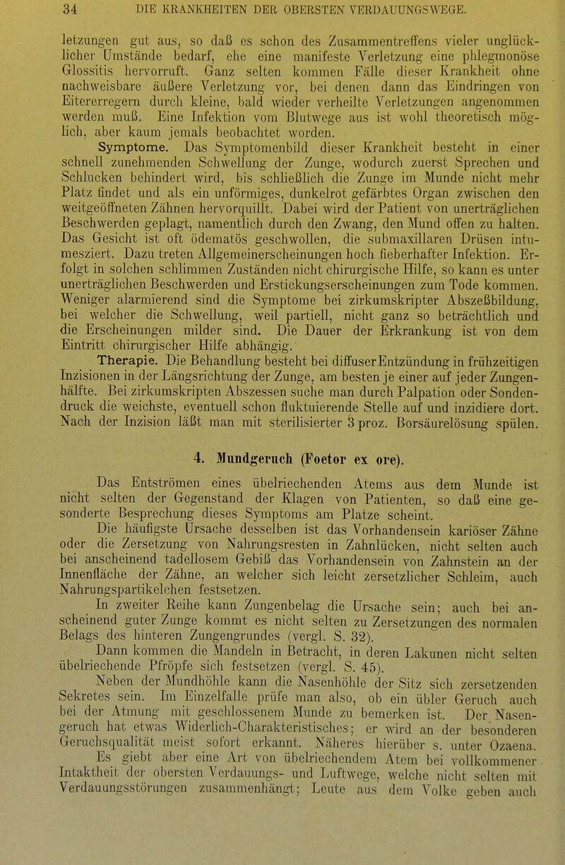 letzungen gut aus, so daß es schon des ZusammentrefTcns vieler unglück- licher Umstände bedarf, ehe eine manifeste Verletzung eine phlegmonöse Glossitis hervorruft. Ganz selten kommen Fälle dieser Krankheit ohne nachweisbare äußere Verletzung vor, bei denen dann das Eindringen von Eitererregern durch kleine, bald wieder verheilte Verletzungen angenommen werden muß. Eine Infektion vom Blutwege aus ist wolil theoretisch mög- lich, aber kaum jemals beobachtet worden. Symptome. Das Symptomenbild dieser Krankheit besteht in einer schnell zunehmenden Schwellung der Zunge, wodurch zuerst Sprechen und Schlucken behindert wird, bis schließlich die Zunge im Munde nicht mehr Platz findet und als ein unförmiges, dunkelrot gefärbtes Organ zwischen den weitgeöffneten Zähnen hervorquillt. Dabei wird der Patient von unerträglichen Beschwerden geplagi, namentlich durch den Zwang, den Mund offen zu halten. Das Gesicht ist oft ödematös geschwollen, die submaxillaren Drüsen intu- mesziert. Dazu treten Allgemeinerscheinungen hoch fieberhafter Infektion. Er- folgt in solchen schlimmen Zuständen nicht chirurgische Hilfe, so kann es unter unerträglichen Beschwerden und Erstickungserscheinungen zum Tode kommen. Weniger alarmierend sind die Symptome bei zirkumskripter Abszeßbildung, bei welcher die Schwellung, weil partiell, nicht ganz so beträchtlich und die Erscheinungen milder sind. Die Dauer der Erkrankung ist von dem Eintritt chirurgischer Hilfe abhängig. Therapie. Die Behandlung besteht bei diffuser Entzündung in frühzeitigen Inzisionen in der Längsrichtung der Zunge, am besten je einer auf jeder Zungen- hälfte. Bei zirkumskripten Abszessen suche man durch Palpation oder Sonden- druck die weichste, eventuell schon fluktuierende Stelle auf und inzidiere dort. Nach der Inzision läßt man mit sterilisierter 3 proz. Borsäurelösung spülen. 4. Mundgeruch (Foetor ex ore). Das Entströmen eines übelriechenden Atems aus dem Mimde ist nicht selten der Gegenstand der Klagen von Patienten, so daß eine ge- sonderte Besprechung dieses Symptoms am Platze scheint. Die häufigste Ursache desselben ist das Vorhandensein kariöser Zähne oder die Zersetzung von Nahrungsresten in Zahnlücken, nicht selten auch bei anscheinend tadellosem Gebiß das Vorhandensein von Zahnstein an der Innenfläche der Zähne, an welcher sich leicht zersetzlicher Schleim, auch Nahrungspartikelchen festsetzen. In zweiter Reihe kann Zungenbelag die Ursache sein; auch bei an- scheinend guter Zunge kommt es nicht selten zu Zersetzungen des normalen Belags des hinteren Zungengrundes (vergl. S. 32). Dann kommen die Mandeln in Betracht, in deren Lakunen nicht selten übelriechende Pfröpfe sich festsetzen (vergl. S. 45). Neben der Mundhöhle kann die Nasenhölüe der Sitz sich zersetzenden Sekretes sein. Im Einzelfalle prüfe man also, ob ein übler Geruch auch bei der Atmung mit geschlossenem Munde zu bemerken ist. Der Nasen- gerucli hat etwas Widerlich-Charakteristisches; er wird an der besonderen Gemchsqualität meist sofort erkannt. Näheres hierüber s. unter Ozaena. Es giebt aber eine Art von übelriechendem Atem bei vollkommener Intaktheit der obersten Verdauungs- und Luftwege, welche nicht selten mit Verdauungsstörungen zusammenhängt; Leute aus dem Volke geben aucli