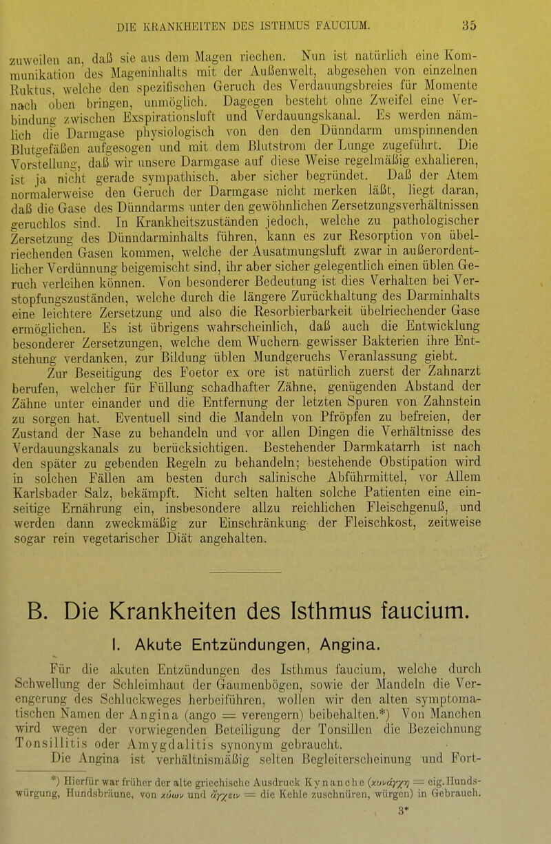 zuweilen an, daß sie aus dem Magen riechen. Nun ist natürlich eine Kom- munikation 'des Mageninhalts mit der Außenwelt, abgeselien von einzehien Ruktus welche den spezifischen Genich des Verdauungsbreies für Momente nach oben bringen, unmöglich. Dagegen besteht ohne Zweifel eine Ver- bindung zwischen Exspirationsluft und Verdauungskanal. Es werden näm- lich dfe Darmgase physiologisch von den den Dünndarm umspinnenden Blutgefäßen aufgesogen und mit dem ßlutstrom der Lunge zugeführt. Die Vorstellung, daß wir unsere Darmgase auf diese Weise regelmäßig exhalieren, ist ja nicht gerade sympatliisch, aber sicher begründet. Daß der Atem normalerweise den Geruch der Darmgase nicht merken läßt, liegt daran, daß die Gase des Dünndarms unter den gewöhnlichen ZersetzungsVerhältnissen geruchlos sind. In I{jankheitszuständen jedoch, welche zu pathologischer Zersetzung des Dünndarminhalts führen, kann es zur Resorption von übel- riechenden Gasen kommen, welche der Ausatmungsluft zwar in außerordent- licher Verdünnung beigemischt sind, ihr aber sicher gelegentlich einen üblen Ge- ruch verleihen können. Von besonderer Bedeutung ist dies Verhalten bei Ver- stopfungszuständen, welche durch die längere Zurückhaltung des Darminhalts eine leichtere Zersetzung und also die Resorbierbarkeit übelriechender Gase ermöglichen. Es ist übrigens wahrscheinlich, daß auch die Entwicklung besonderer Zersetzungen, welche dem Wuchern gewisser Bakterien ihre Ent- stehimg verdanken, zur Bildung üblen Mundgeruchs Veranlassung giebt. Zur Beseitigimg des Foetor ex ore ist natürlich zuerst der Zahnarzt berufen, welcher für Füllung schadhafter Zähne, genügenden Abstand der Zähne unter einander und die Entfernung der letzten Spuren von Zahnstein zu sorgen hat. Eventuell sind die Mandeln von Pfropfen zu befreien, der Zustand der Nase zu behandeln und vor allen Dingen die Verhältnisse des Verdauungskanals zu berücksichtigen. Bestehender Darmkatarrh ist nach den später zu gebenden Regeln zu behandeln; bestehende Obstipation wird in solchen Fällen am besten durch salinische Abführmittel, vor Allem Karlsbader Salz, bekämpft. Nicht selten halten solche Patienten eine ein- seitige Ernährung ein, insbesondere allzu reichlichen Fleischgenuß, und werden dann zweckmäßig zur Einschränkung der Fleischkost, zeitweise sogar rein vegetarischer Diät angehalten. B. Die Krankheiten des Isthmus faucium. I. Akute Entzündungen, Angina. Für die akuten Entzündungen des Isthmus faucium, welclie diu'ch Schwellung der Schleimhaut der Gaumenbögen, sowie der Mandeln die Ver- engerung des Schluckweges herbeiführen, wollen wir den alten symptoma- tischen Namen der Angina (ango = verengern) beibehalten.*) Von Manchen wird wegen der vorwiegenden Beteiligung der Tonsillen die Bezeicimung Tonsillitis oder Amygdalitis synonym gebraucht. Die Angina ist verhältnismäßig selten Begleiterscheinung und Fort- *) Hierfür war früher der alte griechische Ausdi'uck Kynanchc {xui'dy^crj = eig.Huuds- würgung, Hundsbräune, von xütov und uy/sti' = die Kehle zuschnüren, -würgen) in Gebrauch. 3*