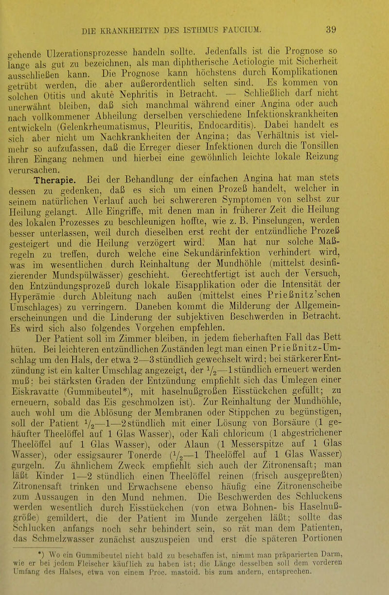 o-ehende Ulzerationsprozesse handeln sollte. Jedenfalls ist die Prognose so lano-e als gut zu bezeichnen, als man diphtherische Actiologie mit Sicherheit ausschließen kann. Die Prognose kann höchstens durch Komplikationen o-etrübt werden, die aber außerordentlich selten sind. Es kommen von solchen Otitis und akute Nephritis in Betracht. — Schließlich darf nicht unerwähnt bleiben, daß sich manchmal während einer Angina oder auch nach vollkommener iVbIieilung derselben verschiedene Infektionskrankheiten entwickeln (Gelenkrheumatismus, Pleuritis, Endocarditis). Dabei handelt es sich aber nicht um Nachkrankheiten der Angina; das Verhältnis ist viel- melir so aufzufassen, daß die Erreger dieser Infektionen durch die Tonsillen ihren Eingang nehmen und hierbei eine gewöhnlicl) leichte lokale Reizung verursachen. Therapie. Bei der Behandlung der einfachen Angina hat man stets dessen zu gedenlten, daß es sich um einen Prozeß handelt, welcher in seinem natürlichen Verlauf auch bei schwereren Symptomen von selbst zur Heilung gelangt. Alle Eingriffe, mit denen man in früherer Zeit die Heilung des lokalen Prozesses zu beschleunigen hoffte, wie z. B. Pinselungen, werden besser unterlassen, weil durch dieselben erst recht der entzündliche Prozeß gesteigert und die Heilung verzögert wird. Man hat nur solche Maß- regeln zu treffen, durch welche eine Sekundärinfektion verhindert wird, was im wesentlichen durch Reinhaltung der Mundhöhle (mittelst desinfi- zierender Mundspülwässer) geschieht. Gerechtfertigt ist auch der Versuch, den Entzündungsprozeß durch lokale Eisapplikation oder die Intensität der Hyperämie durch Ableitung nach außen (mittelst eines Prießnitz'schen Umschlages) zu verringern. Daneben kommt die Milderung der Allgemein- erscheinungen und die Linderung der subjektiven Beschwerden in Betracht. Es wird sich also folgendes Vorgehen empfehlen. Der Patient soll im Zimmer bleiben, in jedem fieberhaften Fall das Bett hüten. Bei leichteren entzündlichen Zuständen legt man einen Prießnitz-Um- schlag um den Hals, der etwa 2—3 stündlich gewechselt wird; bei stärkerer Ent- zündung ist ein kalter Umschlag angezeigt, der V2—1 stündlich erneuert werden muß; bei stärksten Graden der Entzündung empfiehlt sich das Umlegen einer Eiskravatte (Gummibeutel*), mit haselnußgroßen Eisstückchen gefüllt; zu erneuern, sobald das Eis geschmolzen ist). Zur Reinhaltung der Mundhöhle, auch wohl um die Ablösung der Membranen oder Stippchen zu begünstigen, soU der Patient V2—1—2 stündlich mit einer Lösung von Borsäure (1 ge- häufter Theelöffel auf 1 Glas Wasser), oder Kali chloricum (1 abgestrichener Theelöffel auf 1 Glas Wasser), oder Alaun (1 Messerspitze auf 1 Glas Wasser), oder essigsaurer Tonerde (V2—1 Theelöffel auf 1 Glas Wasser) gurgeln. Zu ähnlichem Zweck empfiehlt sich auch der Zitronensaft; man läßt Kinder 1—2 stündlich einen Theelöffel reinen (frisch ausgepreßten) Zitronensaft trinken und Erwachsene ebenso häufig eine Zitronenscheibe zum Aussaugen in den Mund nehmen. Die Beschwerden des Schluckens werden wesentlich durch Eisstückchen (von etwa Bohnen- bis Haselnuß- größe) gemildert, die der Patient im Munde zergehen läßt; sollte das Schlucken anfangs nocli sehr behindert sein, so rät man dem Patienten, das Schmelzwasser zunächst auszuspeien und erst die späteren Portionen •) Wo ein Gummibeutel nicht bald zu beschaffen ist, nimmt man präparierten Darm, wie er bei jedem Fleischer käuflich zu haben ist; die Länge desselben soll dem vorderen Umfang des Halses, etwa von einem Proc. mastoid. bis zum andern, entsprechen.