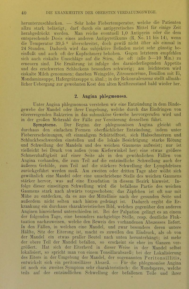 herunterzuschlucken. — Sehr hohe Fiebertemperatur, welche die Patienten allzu stark belästigt, darf durch ein antipyretisches Mittel für einige Zeit herabgedrückt werden. Man reiche eventuell 1,0 Antipyrin oder die dem entsprechende Dosis eines anderen Antipyretikums (R. No. 11 bis 14), wenn die Temperatur 39,5 <> überschreitet, doch gewiß nicht öfter als einmal in 24 Stunden. Dadurch wird das subjektive Befinden raeist sehr günstig be- einflußt und auch oft der Kopfschmerz belieben. Gegen letzteren empfehlen sich auch eiskalte Umschläge auf die Stirn, die oft (alle 5—10 Min.) zu erneuern sind. Die Ernährung ist infolge des darniederliegenden Appetits und des erschwerten Schluckens besonders schwierig; am leichtesten wird eiskalte Milch genommen; daneben Weingelee, Zitronencreme, Bouillon mit Ei, Mondaminsuppe, Hafergrützsuppe u. ähnl.; in der Rekonvaleszenz stellt allmäh- licher Uebergang zur gewohnten Kost den alten Kräftezustand bald meder her. 2. Angina phlegmonosa. Unter Angina phlegmonosa verstehen wir eine Entzündung in dem Binde- gewebe der Mandel oder ihrer Umgebung, welche durch das Eindringen von eitererregenden Bakterien in das submuköse Gewebe hervorgerufen wird und in der großen Mehrzahl der Fälle zur Vereiterung desselben führt. Symptome. Der Beginn der phlegmonösen Angina gleicht oft durchaus den einfachen Formen oberflächlicher Entzündung, indem unter Fiebererscheinungen, oft einmaligem Schüttelfrost, sich Halsschmerzen und Schluckbeschwerden einstellen und die lokale Besichtigung starke Rötung und Schwellung der Mandeln und des weichen Gaumens aufweist; nur ist vielleicht bei Druck von außen (vom Kieferwinkel her) eine etwas größere Schmerzhaftigkeit auf einer Seite als in den gewöhnlichen Fällen von Angina vorhanden, die zum Teil auf die entzündliche Schwellung auch der äußeren Gebilde, zum Teil auf die stärkere Schwellung der Lymphdi-üsen zurückgeführt werden muß. Am zweiten oder dritten Tage aber wölbt sich gewöhnlich eine Mandel oder eine umschriebene Stelle des weichen Gaumens stärker hervor, was auf eine Exsudation in diesem Bezirk hinweist. In- folge dieser einseitigen Schwellung wird die befallene Partie des weichen Gaumens stark nach abwärts vorgeschoben; das Zäpfchen ist oft nur mit Mühe zu entdecken, da es aus der Mittellinie nach der gesunden Seite und außerdem nicht selten nach hinten gedrängt ist. Dadurch ergibt die Er- krankung ein durchaus charakteristisches Bild, welches gegenüber den anderen Anginen hinreichend unterschieden ist. Bei der Palpation gelingt es an einem der folgenden Tage, eine besonders nachgiebige Stelle, resp. deutliche Fluk- tuation nachzuweisen, welche den Beweis des vorhandenen Abszesses liefert. In den Fällen, in welchen eine Mandel, und zwar besonders deren untere Hälfte, Sitz der Eiterung ist, macht es zuweilen den Eindruck, als ob von der Mandel ein etwas praller Beutel nach unten herunterliängt; ist mehr der obere Teil der Mandel befallen, so erscheint sie eher im Ganzen ver- größert. Hat sich der Eiterherd in dieser AVeise in der Mandel selbst lokalisiert, so spricht man von einem Tonsillarabszeß; bei der Lokalisierung des Eiters in der Umgebung der Mandel, der sogenannten Peritonsillitis, entwickelt sich ein peritonsillärer Abszeß. — Für die phlegmonöse Angina ist noch ein zweites Symptom sehr charakteristisch: die Mundsperrc, welche teils auf der entzündlichen Schwelliiug der befallenen Teile und ihrer