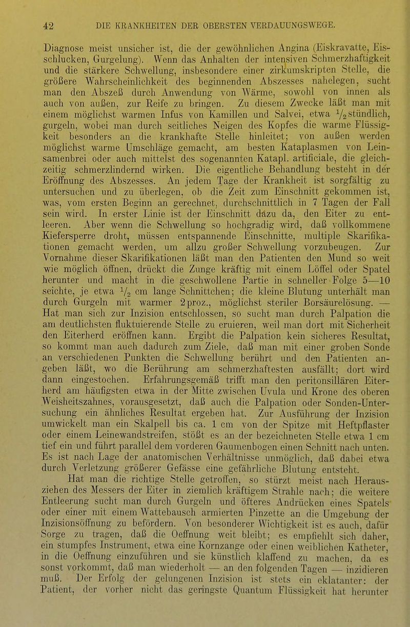 Diagnose meist unsicher ist, die der gewöhnlichen Angina (Eiskravatte, Eis- schlucken, Gurgelung). Wenn das Anhalten der intensiven Schmerzhaftigkeit und die stärkere Schwellung, insbesondere einer zirkumskripten Stelle, die größere Wahrscheinlichkeit des beginnenden Abszesses nahelegen, sucht man den Abszeß durch Anwendung von Wärme, sowolil von innen als auch von außen, zur Reife zu bringen. Zu diesem Zwecke läßt man mit einem möglichst warmen Infus von Kamillen und Salvei, etwa Y2 stündlich, gurgeln, wobei man durch seitliches Neigen des Kopfes die warme Flüssig- keit besonders an die krankhafte Stelle hinleitet; von außen werden möglichst warme ümscliläge gemacht, am besten Kataplasmen von Lein- samenbrei oder auch mittelst des sogenannten Katapl. artificiale, die gleich- zeitig schmerzlindernd wirken. Die eigentliclie Behandlung besteht in der Eröffnung des Abszesses. An jedem Tage der Krankheit ist sorgfältig zu untersuchen und zu überlegen, ob die Zeit zum Einschnitt gekommen ist, was, vom ersten Beginn an gerechnet, durchschnittlich in 7 Tagen der Fall sein wird. In erster Linie ist der Einschnitt dazu da, den Eiter zu ent- leeren. Aber wenn die Schwellung so hochgradig wird, daß vollkommene Kiefersperre droht, müssen entspannende Einschnitte, multiple Skarifika- tionen gemacht werden, um allzu großer Schwellung vorzubeugen. Zur Vornahme dieser Skarifikationen läßt man den Patienten den Mund so weit wie möglich öffnen, drückt die Zunge kräftig mit einem Löffel oder Spatel herunter und macht in die geschwollene Partie in schneller Folge 5—10 seichte, je etwa ^4 cm lange Schnittchen; die kleine Blutung unterhält man durch Gurgeln mit warmer 2proz., möglichst steriler Borsäm-elösung. — Hat man sich zur Inzision entschlossen, so sucht man durch Palpation die am deutlichsten fluktuierende Stelle zu eruieren, weil man dort mit Sicherheit den Eiterherd eröffnen kann. Ergibt die Palpation kein sicheres Resultat, so kommt man auch dadurch zum Ziele, daß man mit einer groben Sonde an verschiedenen Punkten die Schwellung berülirt und den Patienten an- geben läßt, wo die Berührung am schmerzhaftesten ausfällt; dort wird dann eingestochen. Erfahrungsgemäß trifft man den peritonsillären Eiter- herd am häufigsten etwa in der Mitte zwischen Uvula und Krone des oberen Weisheitszahnes, vorausgesetzt, daß auch die Palpation oder Sonden-Unter- suchung ein ähnliches Resultat ergeben hat. Zur Ausführung der Inzision umwickelt man ein Skalpell bis ca. 1 cm von der Spitze mit Heftpflaster oder einem Leinewandstreifen, stößt es an der bezeiclmeten Stelle etwa 1 cm tief ein und führt parallel dem vorderen Gaumenbogen einen Schnitt nach unten. Es ist nacli Lage der anatomisclien Verliältnisse unmöglich, daß dabei etwa durch Verletzung größerer Gefässe eine gefährliche Blutmig entsteht. Hat man die richtige Stelle getroffen, so stürzt meist nach Heraus- ziehen des Messers der Eiter in ziemlich kräftigem Strahle nach; die weitere Entleerung sucht man durch Gurgeln und öfteres Andrücken eines Spatels oder einer mit einem Wattebausch armierten Pinzette an die Umgebung der Inzisionsöffnung zu befördern. Von besonderer Wichtigkeit ist es auch, dafür Sorge zu tragen, daß die Oeffnung weit bleibt; es empfiehlt sich daher, ein stumpfes Instrument, etwa eine Kornzange oder einen weiblichen Katheter, in die Oeffnung einzuführen und sie künstlich klaffend zu maclien, da es sonst vorkommt, daß man wiederholt — an den folgenden Tagen inzidicren muß. Der Erfolg der gclnngencn Inzision ist stets ein eklatanter: der Patient, der vorher niclit das geringste Quantum Flüssigkeit hat herunter