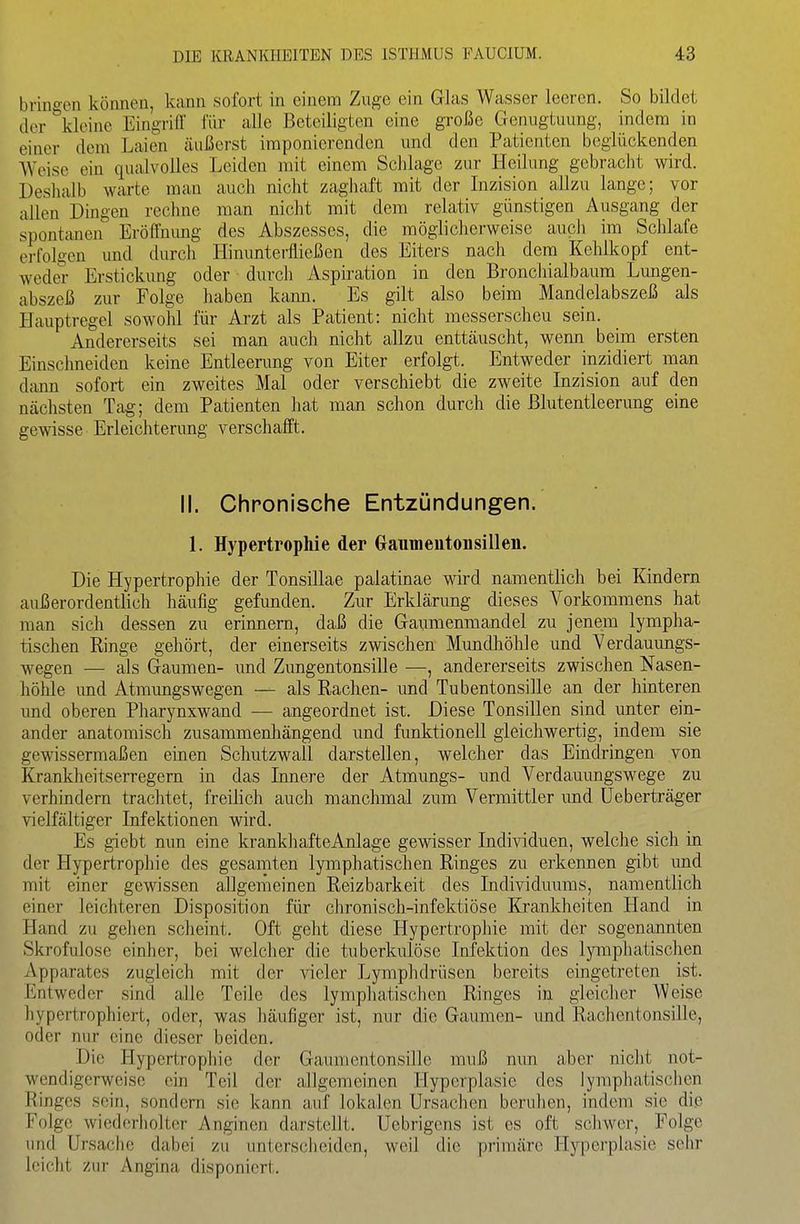 bringen können, kann sofort in einem Zuge ein Glas Wasser leeren. So bildet der kleine Eingriff für alle Beteiligten eine große Genugtuung, indem in einer dem Laien äußerst imponierenden und den Patienten beglückenden Weise ein qualvolles Leiden mit einem Schlage zur Heilung gebracht wird. Deshalb warte man auch nicht zaghaft mit der Inzision allzu lange; vor allen Dingen rechne man nicht mit dem relativ günstigen Ausgang der spontimen Eröffnung des Abszesses, die möglicherweise auch im Schlafe erfolgen und durch Hinunterfließen des Eiters nach dem Kehlkopf ent- weder Erstickung oder durch Aspiration in den Broncliialbaum Lungen- abszeß zur Folge haben kann. Es gilt also beim Mandelabszeß als Hauptregel sowohl für Arzt als Patient: nicht messerscheu sein. Andererseits sei man auch nicht allzu enttcäuscht, wenn beim ersten Einschneiden keine Entleerung von Eiter erfolgt. Entweder inzidiert man dann sofort ein zweites Mal oder verschiebt die zweite Inzision auf den nächsten Tag; dem Patienten hat man schon durch die ßlutentleerung eine gewisse Erleichterung verschafft. II. Chronische Entzündungen. \. Hypertrophie der Gauuientonsillen. Die Hypertrophie der Tonsillae palatinae wd namentlich bei Kindern außerordentlich häufig gefunden. Zur Erklärung dieses Vorkommens hat man sich dessen zu erinnern, daß die Gaumenmandel zu jenem lympha- tischen Ringe gehört, der einerseits zwischen Mundhöhle und Yerdauungs- wegen — als Gaumen- und Zungentonsille —, andererseits zwischen Nasen- höhle und Atmungswegen — als Rachen- imd Tubentonsille an der hinteren und oberen Pharynxwand — angeordnet ist. Diese Tonsillen sind unter ein- ander anatomisch zusammenhängend und funktionell gleichwertig, indem sie gewissermaßen einen Schutzwall darstellen, welcher das Eindringen von Krankheitserregern in das Lmere der Atmungs- und Verdauungswege zu verhindern trachtet, freilich auch manchmal zum Vermittler und üeberträger vielfältiger Infektionen wird. Es giebt nun eine krankhafte Anlage gewisser Individuen, welche sich in der Hypertrophie des gesamten lymphatischen Ringes zu erkennen gibt imd mit einer gewissen allgemeinen Reizbarkeit des Individimras, namentlich einer leichteren Disposition für chronisch-infektiöse Krankheiten Hand in Hand zu gehen scheint. Oft geht diese Hypertrophie mit der sogenaimten Skrofulöse einher, bei welcher die tuberkulöse Infektion des lymphatischen Apparates zugleich mit der vieler Lymphdrüsen bereits eingetreten ist. Entweder sind alle Teile des lymphatischen Ringes in gleicher AVeise hypertrophiert, oder, was häufiger ist, nur die Gaumen- und Rachentonsille, oder nur eine dieser beiden. Die Hypertrophie der Gaumentonsille muß nun aber nicht not- wendigerweise ein Teil der allgemeinen Hyperplasie des lymphatischen Ringes sein, sondern sie kann auf lokalen Ursachen beruhen, indem sie die Folge wiederholter Anginen darstellt. Uebrigens ist es oft schwer, Folge und Ursache dabei zu unterscheiden, weil die primäre Hyperplasie sein- leicht zur Angina disponiert.
