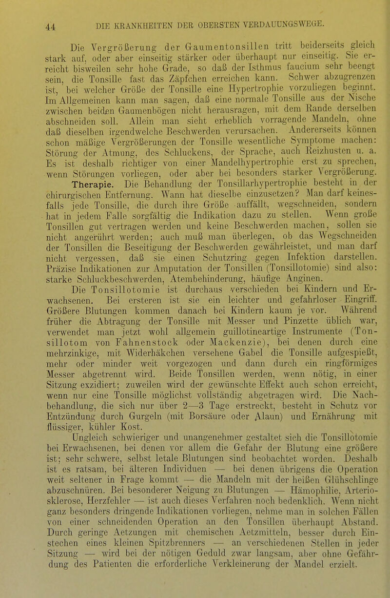Die Vergrößerung der Gaumcntonsillen tritt beiderseits gleich stark auf, oder aber einseitig stärker oder überliaupt nur einseitig. Sie er- reicht bisweilen sehr hohe Grade, so daß der Isthmus fauciura sehr beengt sein, die Tonsille fast das Zäpfchen erreichen kann. Schwer abzugrenzen ist, bei welcher Größe der Tonsille eine Hypertrophie vorzuliegen beginnt. Im Allgemeinen kann man sagen, daß eine normale Tonsille aus der Nische zwischen beidün Gaumenbögen nicht herausragen, mit dem Rande derselben abschneiden soll. Allein man sieht erheblich vorragende Mandeln, ohne daß dieselben irgendwelche Beschwerden verursachen. Andererseits können schon mäßige Vergrößerungen der Tonsille wesentliche Symptome machen: Störung der Atmung, des Schluckens, der Sprache, auch Reizhusten u. a. Es ist deshalb richtiger von einer Mandelhypertrophie erst zu sprechen, wenn Störungen vorliegen, oder aber bei besonders starker Vergrößerung. Therapie. Die Behandlung der Tonsillarhypertrophie besteht in der chirurgischen Entfernung. Wann hat dieselbe einzusetzen? Man darf keines- falls jede Tonsille, die durch ihre Größe auffällt, wegschneiden, sondern hat in jedem Falle sorgfältig die Indikation dazu zu stellen. Wenn große Tonsillen gut vertragen werden und keine Beschwerden machen, sollen sie nicht angerührt werden; auch muß man überlegen, ob das Wegschneiden der Tonsillen die Beseitigung der Beschwerden gewährleistet, und man darf nicht vergessen, daß sie einen Schutzring gegen Infektion darstellen. Präzise Indikationen zur Amputation der Tonsillen (Tonsillotomie) sind also: starke Schluckbeschwerden, Atembehinderung, häufige Anginen. Die Tonsillotomie ist durchaus verschieden bei Kindern und Er- wachsenen. Bei ersteren ist sie ein leichter und gefahrloser Eingriff. Größere Blutungen kommen danach bei Kindern kaum je vor. Während früher die Abtragung der Tonsille mit Messer und Pinzette üblich war, verwendet man jetzt wohl allgemein guillotineartige Instrumente (Ton- sillotom von Fahnenstock oder Mackenzie), bei denen durch eine mehrzinkige, mit Widerhäkchen versehene Gabel die Tonsille aufgespießt, mehr oder minder weit vorgezogen und dann dm'cli ein ringförmiges Messer abgetrennt wird. Beide Tonsillen werden, wenn nötig, in einer Sitzung exzidiert; zuweilen wird der gewünschte Effekt auch schon erreicht, wenn nur eine Tonsille möglichst vollständig abgetragen wird. Die Nach- behandlung, die sich nur über 2—3 Tage erstreckt, besteht in Schutz vor Entzündung durch Gurgeln (mit Borsäure oder A-laun) und Ernährung mit flüssiger, kühler Kost. ^ Ungleich schwieriger und unangeneliraer gestaltet sich die Tonsillotomie bei Erwachsenen, bei denen vor allem die Gefahr der Blutung eine größere ist; sehr schwere, selbst letale Blutungen sind beobachtet worden. Deshalb ist es ratsam, bei älteren Individuen — bei denen übrigens die Operation weit seltener in Frage kommt — die Mandeln mit der heißen Glühschlinge abzuschnüren. Bei besonderer Neigung zu Blutungen — Hämophilie, Arterio- sklerose, Herzfehler — ist auch dieses Verfahren noch bedenklicli. Wenn nicht ganz besonders dringende Indikationen vorliegen, nehme man in solchen Fällen von einer schneidenden Operation an den Tonsillen überhaupt Abstand. Durch geringe Aetzungcn mit chemischen Aetzmitteln, besser durch Ein- stechen eines kleinen Spitzbrenners — an verschiedenen Stellen in jeder Sitzung — wird bei der nötigen Geduld zwar langsam, aber ohne Gefähr- dung des Patienten die erforderliche Verkleinerung der Mandel erzielt.
