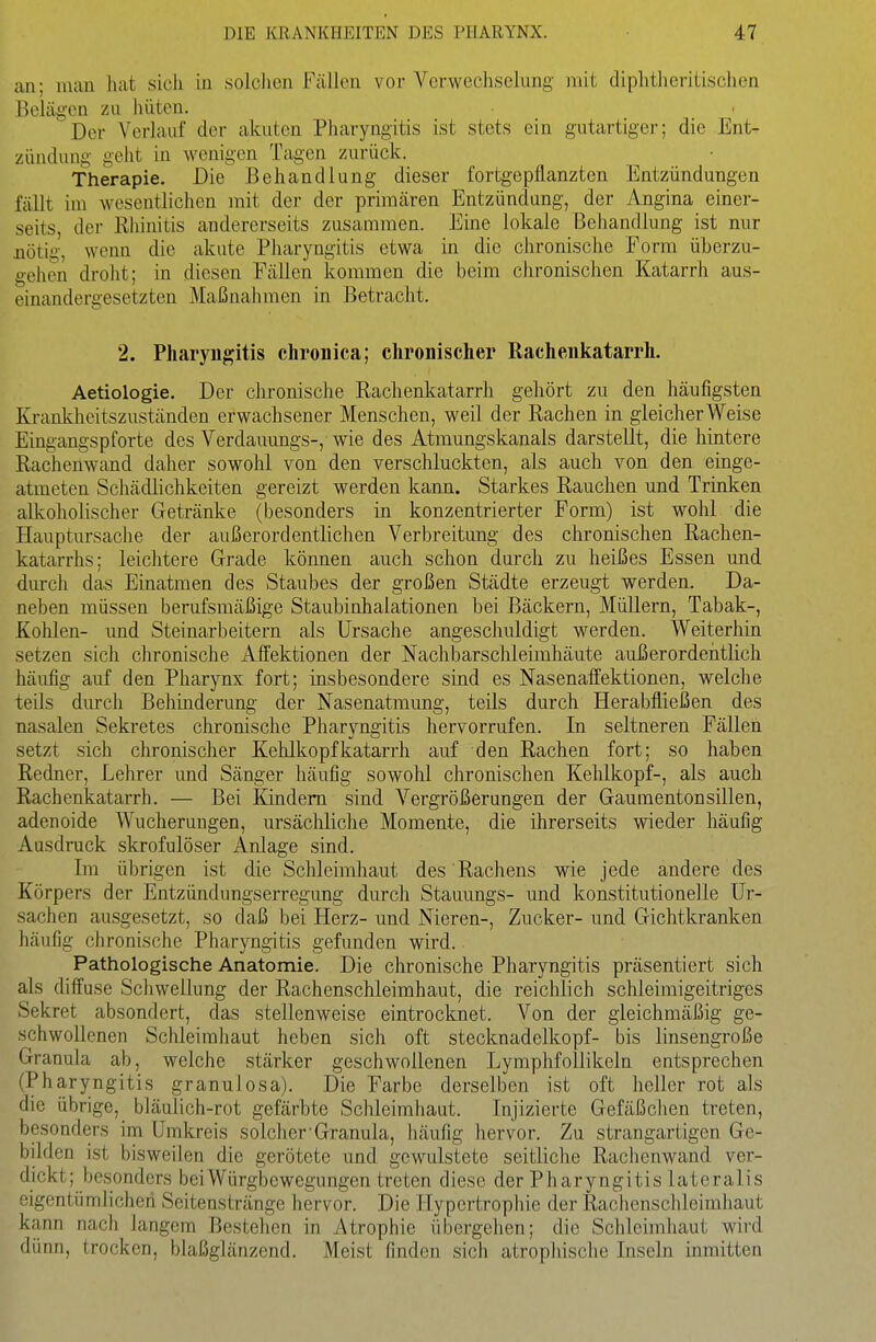 an; man hat sich in solchen Fällen vor Verwechselung mit diphtheritischen Belägen zu hüten. Der A^erlauf der akuten Pharyngitis ist stets ein gutartiger; die Ent- zündung geht in wenigen Tagen zurück. Therapie. Die Behandlung dieser fortgepflanzten Entzündungen fällt im wesentlichen mit der der primären Entzündung, der Angina einer- seits, der Rhinitis andererseits zusammen. Eine lokale Behandlung ist nur nötig, wenn die akute Pharyngitis etwa in die chronische Form überzu- gehen droht; in diesen Fällen kommen die beim chronischen Katarrh aus- einandergesetzten Maßnahmen in Betracht. 2. Pharyngitis chronica; chronischer Rachenkatarrh. Aetiologie. Der chronische Rachenkatarrh gehört zu den häufigsten Krankheitszuständen erwachsener Menschen, weil der Rachen in gleicherweise Eingangspforte des Verdauungs-, wie des Atmungskanals darstellt, die hintere Rachenwand daher sowohl von den verschluckten, als auch von den einge- atmeten Schädlichkeiten gereizt werden kaim. Starkes Rauchen und Trinken alkoholischer Getränke (besonders in konzentrierter Form) ist wohl die Hauptursache der außerordentlichen Verbreitung des chronischen Rachen- katarrhs; leichtere Grade können auch schon durch zu heißes Essen und diu-ch das Einatmen des Staubes der großen Städte erzeugt werden. Da- neben müssen berufsmäßige Staubinhalationen bei Bäckern, Müllern, Tabak-, Kohlen- und Steinarbeitern als Ursache angeschuldigt werden. Welterhin setzen sich chronische Affektionen der Nachbarschleimhäute außerordentlich häufig auf den Pharynx fort; insbesondere sind es Nasenaffektionen, welche teils durch Behinderung der Nasenatmung, teils durch Herabfließen des nasalen Sekretes chronische Pharyngitis hervorrufen. In seltneren Fällen setzt sich chronischer Kehlkopfkatarrh auf den Rachen fort; so haben Redner, Lehrer und Sänger häufig sowohl chronischen Kehlkopf-, als auch Rachenkatarrh. — Bei Kindern sind Vergrößerungen der Gaumentonsillen, adenoide Wucherungen, ursäcliliche Momente, die ihrerseits wieder häufig Ausdruck skrofulöser Anlage sind. Im übrigen ist die Schleimhaut des Rachens wie jede andere des Körpers der Entzündungserregung durch Stauungs- und konstitutionelle Ur- sachen ausgesetzt, so daß bei Herz- und Nieren-, Zucker- und Gichtkranken häufig chronische Pharyngitis gefunden wird. Pathologische Anatomie. Die chronische Pharyngitis präsentiert sich als diffuse Schwellung der Rachenschleimhaut, die reichlich schleimigeitriges Sekret absondert, das stellenweise eintrocknet. Von der gleichmäßig ge- schwollenen Schleimhaut heben sich oft Stecknadelkopf- bis linsengroße Granula ab, welche stärker geschwollenen Lymphfollikeln entsprechen (Pharyngitis granulosa). Die Farbe derselben ist oft heller rot als die übrige, bläulich-rot gefärbte Schleimhaut. Injizierte Gefäßchen treten, besonders im Umkreis solcher Granula, häufig hervor. Zu strangartigen Ge- bilden ist bisweilen die gerötete und gewulstete seitliche Rachenwand ver- dickt; besonders bei Würgbewegungen treten diese der Pharyngitis lateralis eigentümlichen Seitenstränge hervor. Die Hypertrophie der Rachenschleimhaut kann nach langem Bestehen in Atrophie übergehen; die Schleimliaut wird dünn, trocken, blaßglänzend. Meist finden sich atrophische Inseln inmitten