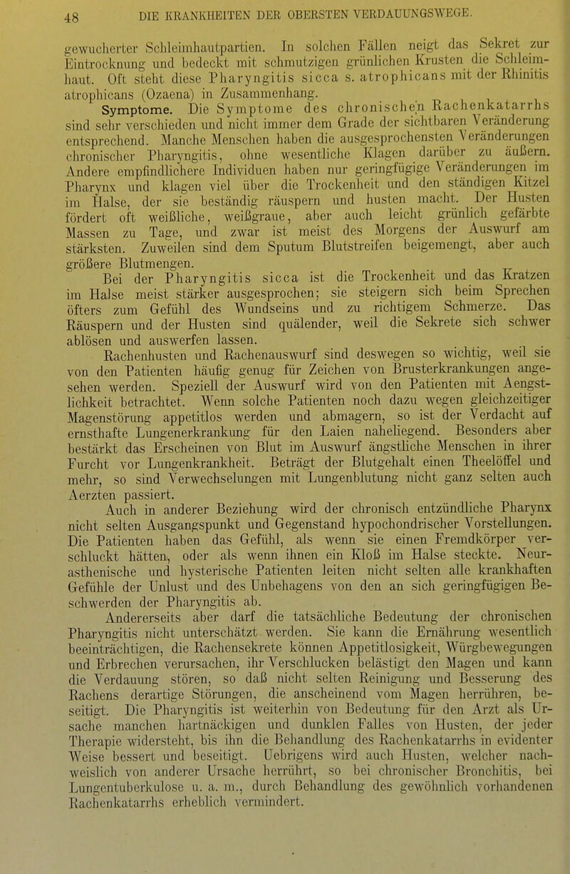 gewucherter Schleimhaiitpartien. In solchen Fällen neigt das Sekret zur Eintrocknung und bedeckt mit schmutzigen grünlichen Krusten die Schleim- haut. Oft steht diese Pharyngitis sicca s. atrophicans mit der Rhmitis atrophicans (Ozaena) in Zusammenhang. Symptome. Die Symptome des chronischen Rachenkatarrhs sind sein- verschieden und nicht immer dem Grade der sichtbaren Veränderung entsprechend. Manche Menschen haben die ausgesprochensten Veränderungen chronischer Pharyngitis, olme wesentliche Klagen darüber zu äußern. Andere empfindlichere Individuen haben nur geringfügige Veränderungen im Pharynx und klagen viel über die Trockenlieit und den ständigen Kitzel im Halse, der sie beständig räuspern und husten macht. Der Husten fördert oft weißliche, weißgraue, aber auch leicht grünlich gefärbte Massen zu Tage, und zwar ist meist des Morgens der Auswurf am stärksten. Zuweilen sind dem Sputum Blutstreifen beigemengt, aber auch größere Blutmengen. Bei der Pharyngitis sicca ist die Trockenheit und das Kratzen im Halse meist stärker ausgesprochen; sie steigern sich beim Sprechen öfters zum Gefühl des Wundseins und zu richtigem Schmerze. Das Räuspern und der Husten sind quälender, weil die Sekrete sich schwer ablösen und auswerfen lassen. Rachenhusten und Rachenauswurf sind deswegen so wichtig, weil sie von den Patienten häufig genug für Zeichen von Brusterkraakungen ange- sehen werden. Speziell der Auswurf wird von den Patienten mit Aengst- lichkeit betrachtet. V^^enn solche Patienten noch dazu wegen gleichzeitiger Magenstörung appetitlos werden und abmagern, so ist der Verdacht auf ernsthafte Lungenerkrankung für den Laien naheliegend. Besonders aber bestärkt das Erscheinen von Blut im Auswurf ängstliche Menschen in ihrer Furcht vor Lungenkranklieit. Beträgt der Blutgehalt einen Theelöffel und mehr, so sind Verwechselungen mit Lungenblutung nicht ganz selten auch Aerzten passiert. Auch in anderer Beziehung wird der chronisch entzündliche Pharynx nicht selten Ausgangspunkt und Gegenstand hypochondrischer Vorstellungen. Die Patienten haben das Gefühl, als wenn sie einen Fremdkörper ver- schluckt hätten, oder als wenn ihnen ein Kloß im Halse steckte. Neur- asthenische und hysterische Patienten leiten nicht selten aUe krankhaften Gefühle der Unlust und des Unbehagens von den an sich geringfügigen Be- schwerden der Pharyngitis ab. Andererseits aber darf die tatsächliche Bedeutung der chronischen Pharyngitis nicht unterschätzt werden. Sie kann die Ernährung wesentlich beeinträchtigen, die Rachensekrete können Appetitlosigkeit, Würgbewegungen und Erbrechen verursachen, ihr Verschlucken belästigt den Magen und kann die Verdauung stören, so daß nicht selten Reinigung und Besserung des Rachens derartige Störungen, die anscheinend vom Magen herrühren, be- seitigt. Die Pharyngitis ist weiteriiin von Bedeutung für den Arzt als Ur- sache manchen hartnäckigen und dunklen Falles von Husten, der jeder Therapie widersteht, bis ihn die Behandlung des Rachenkatarrhs in evidenter Weise bessert und beseitigt. Uebrigens wird aucli Husten, welcher nach- weislich von anderer Ursache herrührt, so bei chronischer Bronchitis, bei Lungentuberkulose u. a. m., durch Behandlung des gewöhnlich vorhandenen Rachenkatarrhs erheblich vermindert.