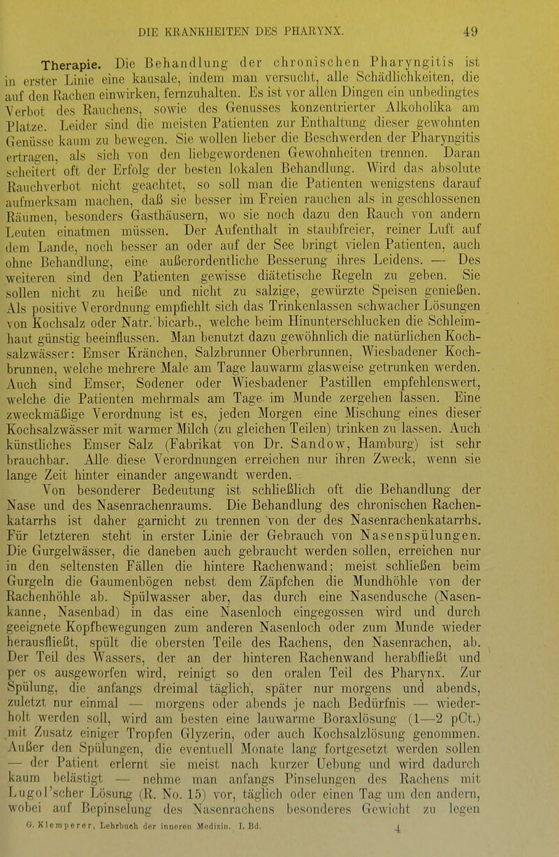 Therapie. Die Behandlung der chronischen Pharyngitis ist in erster Linie eine kausale, indem mau versucht, alle Schädlichkeiten, die auf den Rachen einwu'ken, fernzuhalten. Es ist vor allen Dingen ein unbedingtes Verbot des Rauchens, sowie des Genusses konzentrierter Alkoholika am Platze. Leider sind die meisten Patienten zur Enthaltung dieser gewohnten Genüsse kaum zu bewegen. Sie wollen lieber die Beschwerden der Pharyngitis ertragen, als sich von den liebgewordenen Gewohnheiten trennen. Daran scheitert oft der Erfolg der besten lokalen Behandlung. Wird das absolute Rauchverbot nicht geachtet, so soll man die Patienten wenigstens darauf aufmerksam machen, daß sie besser im Freien rauchen als in geschlossenen Räumen, besonders Gasthäusern, wo sie noch dazu den Rauch von andern Leuten einatmen müssen. Der Aufenthalt in staubfreier, reiner Luft auf dem Lande, noch besser an oder auf der See bringt vielen Patienten, auch ohne Behandlung, eine außerordentliche Besserung ihres Leidens. — Des weiteren sind den Patienten gewisse diätetische Regeln zu geben. Sie sollen nicht zu heiße und nicht zu salzige, gewürzte Speisen genießen. Als positive Verordnung empfiehlt sich das Trmkenlassen schwacher Lösungen von Kochsalz oder Natr.'bicarb., welche beim Hinunterschlucken die Schleim- haut günstig beeinflussen. Man benutzt dazu gewöhnlich die natürlichen Koch- salzwässer: Emser Kränchen, Salzbrunner Oberbrunnen, Wiesbadener Koch- brunnen, welche mehrere Male am Tage lauwarm glasweise getrunken werden. Auch sind Emser, Sodener oder Wiesbadener PastiUen empfehlenswert, welche die Patienten mehrmals am Tage im Munde zergehen lassen. Eine zweckmäßige Verordnung ist es, jeden Morgen eine Mischung eines dieser Kochsalzwässer mit warmer Milch (zu gleichen Teilen) trinken zu lassen. Auch künstliches Emser Salz (Fabrikat von Dr. Sandow, Hamburg) ist sehr brauchbar. Alle diese Verordnungen erreichen nur ihren Zweck, Avenn sie lange Zeit hinter einander angewandt werden. Von besonderer Bedeutung ist schließlich oft die Behandlung der Nase und des Nasenrachenraums. Die Behandlung des chronischen Rachen- katarrhs ist daher gamicht zu trennen von der des Nasenrachenkatarrhs. Für letzteren steht in erster Linie der Gebrauch von Nasenspülungen. Die Gurgelwässer, die daneben auch gebraucht werden sollen, erreichen nur in den seltensten Fällen die hintere Rachenwand; meist schließen beim Gurgeln die Gaumenbögen nebst dem Zäpfchen die Mundhöhle von der Rachenhöhle ab. Spülwasser aber, das durch eine Nasendusche (Nasen- kanne, Nasenbad) in das eine Nasenloch eingegossen wird und durch geeignete Kopfbewegungen zum anderen Nasenloch oder zum Munde wieder herausfließt, spült die obersten Teile des Rachens, den Nasenrachen, ab. Der Teil des Wassers, der an der hinteren Rachenwand herabfließt und per OS ausgeworfen wird, reinigt so den oralen Teil des Pharynx. Zur Spülung, die anfangs dreimal täglich, später nur morgens und abends, zuletzt nur einmal — morgens oder abends je nach Bedürfnis — wieder- holt werden soll, wird am besten eine lauwarme Boraxlösung (I—2 pCt.) mit Zusatz einiger Tropfen Glyzerin, oder auch Kochsalzlösung genommen. Außer den Spülungen, die eventuell Monate lang fortgesetzt werden sollen — der Patient erlernt sie meist nach kurzer Uebung und wird dadurch kaum belästigt — nehme man anfangs Pinselungen des Rachens mit Lugol'scher Lösung (R. No. 15) vor, täglich oder einen Tag um den andern, wobei auf Bepinselung des Nasenrachens besonderes Gewicht zu legen G. Klemiierer, Lehrbuch der inneren Medizin. J. Bd. i