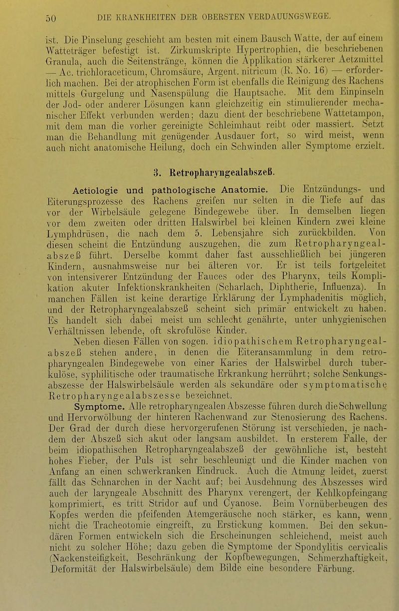 ist. Die Pinselung geschieht am besten mit einem Bausch Watte, der auf einem Watteträgei- befestigt ist. Zirkumskripte Hypertrophien, die beschriebenen Granula, auch die Seitenstränge, können die Applikation stärkei-er Aetzmittel — Ac. triciüoraccticum, Chromsäure, Argent. nitricum (R. No. 16) — erforder- lich machen. Bei der atrophischen Form ist ebenfalls die Reinigung des Rachens mittels Gurgelung und Nasenspülung die Hauptsache. Mit dem Einpinseln der Jod- oder anderer Lösungen kann gleichzeitig ein stimulierender mecha- nischer Effekt verbunden werden; dazu dient der beschriebene Wattetampon, mit dem man die vorher gereinigte Schleimhaut reibt oder massiert. Setzt man die Behandlung mit genügender Ausdauer fort, so wird meist, wenn auch nicht anatomische Heilung, doch ein Schwinden aller Symptome erzielt. 3. Reti'opharyngealabszeß. Aetiologie und pathologische Anatomie. Die Entzündungs- und Eiterungsprozesse des Rachens greifen nur selten in die Tiefe auf das vor der Wirbelsäule gelegene Bindegewebe über. In demselben liegen vor dem zweiten oder dritten Halswirbel bei kleinen Kindern zwei kleine Lymphdrüsen, die nach dem 5. Lebensjahre sich zurückbilden. Von diesen scheint die Entzündung auszugehen, die zum Retropharyngeal- abszeß führt. Derselbe kommt daher fast ausschließlich bei jüngeren Kindern, ausnahmsweise nur bei älteren vor. Er ist teils fortgeleitet von intensiverer Entzündung der Fauces oder des Pharynx, teils Kompli- kation akuter Infektionskrankheiten (Scharlach, Diphtherie, Influenza). In manchen Fällen ist keine derartige Erklärung der Lymphadenitis möglich, und der Retropharyngealabszeß scheint sich primär entwickelt zu haben. Es handelt sich dabei meist um schlecht genährte, unter unhygienischen Verhältnissen lebende, oft skrofulöse Kinder. Neben diesen Fällen von sogen, idiopathischem Retropharyngeal- abszeß stehen andere, in denen die Eiteransammlung in dem retro- pharyngealen Bindegewebe von einer Karies der Halswirbel durch tuber- kulöse, syphilitische oder traumatische Erkrankung herrührt; solche Senkungs- abszesse der Halswirbelsäule werden als sekundäre oder symptomatische Retropharyngealabszesse bezeichnet. Symptome. Alle retropharyngealen Abszesse führen durch die Schwellung und Hervorwölbung der hinteren Rachenwand zur Stenosierung des Rachens. Der Grad der durch diese hervorgerufenen Störung ist verschieden, je nach- dem der Abszeß sich akut oder langsam ausbildet. In ersterem Falle, der beim idiopathischen Retropharyngealabszeß der gewöhnliche ist, besteht hohes Fieber, der Puls ist sehr beschleunigt und die Kinder machen von Anfang an einen schwerkranken Eindruck. Auch die Atmung leidet, zuerst fällt das Schnarchen in der Nacht auf; bei Ausdehnung des Abszesses mrd auch der laryngeale Abschnitt des Pharynx verengert, der Kclilkopfeingang komprimiert, es tritt .Stridor auf und Cyanose. Beim Yornüberbeugen des Kopfes werden die pfeifenden Aterageräusche noch stärker, es kann, wenn, nicht die Trachcotomie eingreift, zu Erstickung kommen. Bei den sekun- dären Formen entwickeln sich die Erscheinungen schleichend, meist aucli nicht zu solcher Höhe; dazu geben die Symptome der Spondylitis ccrvicalis (Nackensteifigkeit, Beschränkung der Kopfbewegungen, Schmerzliaftigkcit, Deformität der Irlalswirbelsäule) dem Bilde eine besondere Färbung.