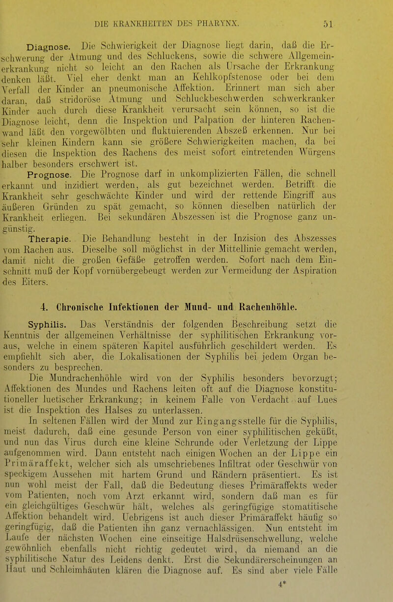 Diagnose. Die Schwierigkeit der Diagnose liegt darin, daß die Er- schwerung der Atmung und des Schluckens, sowie die schwere AUgemeiji- erkrankung nicht so leiclit an den Rachen als Ursache der Erkrankung denken liißt. Viel eher denkt man an Kehlkopfstenose oder bei dem Verfall der Kinder an pneumonische Affektion. Erinnert man sich aber daran, daß stridoröse Atnmng und Schluckbeschwerden schwerkranker Kinder auch durch diese Krankheit verursacht sein können, so ist die Diagnose leicht, denn die Inspektion und Palpation der hinteren Rachen- wand läßt den vorgewölbten und fluktuierenden Abszeß erkennen. Nur bei sehr kleinen Kindern kann sie größere Schwierigkeiten machen, da bei diesen die Inspektion des Rachens des meist sofort eintretenden Würgens halber besonders erschwert ist. Prognose. Die Prognose darf in unkomplizierten Fällen, die schnell erkannt und inzidiert werden, als gut bezeichnet werden. Betrifft die Krankheit sehr geschwächte Kinder und wird der rettende Eingriff aus äußeren Gründen zu spät gemacht, so können dieselben natürlich der Krankheit erliegen. Bei sekundären Abszessen ist die Prognose ganz un- günstig. Therapie. Die Behandlung besteht in der Inzision des Abszesses vom Rachen aus. Dieselbe soU möglichst in der Mittellinie gemacht werden, damit nicht die großen Gefäße getroffen werden. Sofort nach dem Ein- schnitt muß der Kopf vornübergebeugt werden zur Vermeidung der Aspiration des Eiters. 4. Chronische lufektiouen der Muud- und Rachenhöhle. Syphilis. Das Verständnis der folgenden Beschreibung setzt die Kenntnis der allgemeinen Verhältnisse der syphilitisclien Erkrankung vor- aus, welche in einem späteren Kapitel ausführlich geschildert werden. Es empfiehlt sich aber, die Lokalisationen der Syphilis bei Jedem Organ be- sonders zu besprechen. Die Mundrachenhöhle wird von der Syphilis besonders bevorzugt; Affektionen des Mundes und Rachens leiten oft auf die Diagnose konstitu- tioneller luetischer Erkrankung; in keinem Falle von Verdacht auf Lues ist die Inspektion des Halses zu unterlassen. In seltenen Fällen wird der Mund zur Eingangsstelle für die Syphilis, meist dadurch, daß eine gesunde Person von einer syphilitischen geküßt, und nun das Virus durch eine kleine Schrunde oder Verletzung der Lippe aufgenommen wird. Dann entsteht nach einigen Wochen an der Lippe ein Primäraffekt, welcher sich als umschriebenes Infiltrat oder Geschwür von speckigem Aussehen mit hartem Grund und Rändern präsentiert. Es ist nun wohl meist der Fall, daß die Bedeutung dieses Primäraffekts weder vom Patienten, noch vom Arzt erkannt wird, sondern daß man es für ein gleichgültiges Geschwür hält, welches als geringfügige stomatitische Affektion behandelt wird. Uebrigens ist auch dieser Primäraffekt häufig so geringfügig, daß die Patienten ihn ganz vernachlässigen. Nun entsteht im Laufe der nächsten Wochen eine einseitige I-falsdrüsenschwellung, welche gewöhnlich ebenfalls nicht richtig gedeutet wird, da niemand an die syphilitische Natur des Leidens denkt. Erst die Sekundärerscheinungen an Haut und Schleimhäuten klären die Diagnose auf. Es sind aber viele Fälle 4*