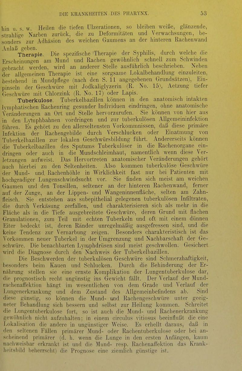 hin u. s. w. Heilen die tiefen Ulzerationen, so bleiben weiße, glänzende, strahlige Narben zurück, die zu Deformitäten und Verwachsungen, be- sonders zur Adhäsion des weichen Gaumens an der hinteren Rachenwand Anlaß geben. „ i -i- . , Therapie. Die spezifische Therapie der byphüis, durch welche die Erscheinungen am Muml und Rachen gewöhnlich schnell zum Schwinden ii-ebracht werden, wird an anderer Stelle ausführlich beschrieben. Neben 3er allgemeinen Therapie ist eine sorgsame Lokalbehandlung einzuleiten, bestehend in Mundpflege (nach den S. 11 angegebenen Grundsätzen), Ein- pinseln der Geschwüre mit Jodkaliglyzerin (R. No. 15), Aetzung tiefer Geschwüre mit Chlorzink (R. No. 17) oder Lapis. Tuberkulose. Tuberkelbazillen können in den anatomisch intakten lymphatischen Rachenring gesunder Individuen eindringen, ohne anatomische Veränderungen an Ort und Stelle hervorzurufen. Sie können von hier aus in den Lyliiphbahnen vordringen und zur tuberkulösen Allgemeininfektion führen. Es gehört zu den allerseltensten Vorkommnissen, daß diese primäre Infektion der Rachengebilde durch Verschlucken oder Einatmung von Tuberkelbazillen zur lokalen Geschwürsbildung führt. Andererseits können die Tuberkelbazillen des Sputums Tuberkulöser in die Rachenorgane ein- dringen oder auch in die Mundschleimhaut, namentlich wenn diese Ver- letzungen aufweist. Das Hervortreten anatomischer Veränderungen gehört auch hierliei zu den Seltenheiten. Also kommen tuberkulöse Geschwüre der Mund- und. Rachenhöhle in Wirklichkeit fast nur bei Patienten mit hochgradiger Lungenschwindsucht vor. Sie finden sich meist am weichen Gaumen und den Tonsillen, seltener an der hinteren Rachenwand, ferner auf der Zunge, an der Lippen- und Wangeninnenfläche, selten am Zahn- fleisch. Sie entstehen aus subepithelial gelegenen tuberkulösen Infiltraten, die durch Verkäsung zerfallen, und charakterisieren sich als mehr in die Fläche als in die Tiefe ausgebreitete Geschwüre, deren Grund mit flachen Granulationen, zum Teil mit echten Tuberkeln und oft mit einem dünnen Eiter bedeckt ist, deren Ränder unregelmäßig ausgefressen sind, und die keine Tendenz zur Vernarbung zeigen. Besonders charakteristisch ist das Vorkommen neuer Tuberkel in der Umgrenzung und Nachbarschaft der Ge- schwüre. Die benachbarten Lymphdrüsen sind meist geschwollen. Gesichert wird die Diagnose durch den Nachweis der TuberkelbaziUen. Die Beschwerden der tuberkulösen Geschwüre sind Schmerzhaftigkeit, besonders beim Kauen und Schlucken. Durch die Behinderung der Er- nähnmg stellen sie eine ernste Komplikation der Lungentuberkulose dar, die prognostisch recht ungünstig ins Gewicht fällt. Der Verlauf der Mund- rachenafFektion hängt im wesentlichen von dem Grade und Verlauf der Lungenerkrankung und dem Zustand des Allgemeinbefindens ab. Sind diese günstig, so können die Mund- und Rachengeschwüre unter geeig- neter Behandlung sich bessern und selbst zur Heilung kommen. Schreitet die Lungentuberkulose fort, so ist auch die Munfl- und Rachenerkrankung gewöhnlich nicht aufzuhalten; in einem circulus vitiosus beeinflußt die eine Lokalisation die andere in ungünstiger Weise. Es erhellt daraus, daß in den seltenen Fällen primärer Mund- oder Rachentuberkulose oder bei an- scheinend primärer (d. h. wenn die Lunge in den ersten Anfängen, kaum nachweisbar erkrankt ist und die Mund- resp. RachenalTektion das Krank-- hf'itsbild beherrscht) die Prognose eine ziemlich günstige ist.