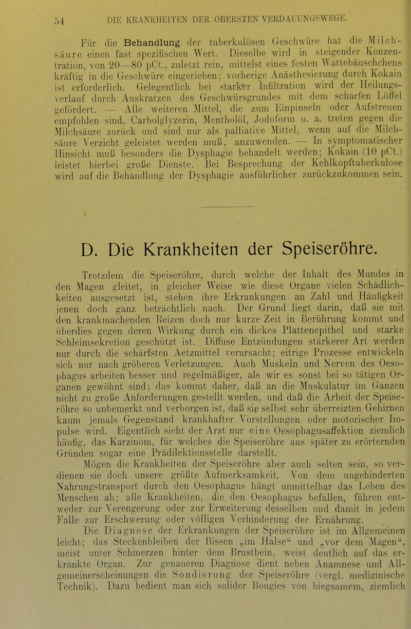Für die Behandlung der tuberkulösen Gescliwüre liat die Milch- säure einen fast spezifischen Wert. Dieselbe wird in steigender Konzen- tration, von 20—80 pCt., zuletzt rein, mittelst eines festen Wattebäuschchens kräftig in die Geschwüre eingerieben; vorherige Anästhesierung durch Kokain ist erforderlich. Gelegentlich bei stark&r Infiltration wird der Heilungs- verlauf durch Auskratzen des Geschwürsgrundes mit dem scharfen Löffel gefördert. — Alle weiteren Mittel, die zum Einpinseln oder Aufstreuen empfohlen sind, Carbolglyzerin, Mentholöl, Jodoform u. a. treten gegen die Milchsäure zurück mufsind nur als palliative Mittel, wenn auf die Milch- säure Verzicht geleistet werden muß, anzuwenden. — In symptomatischer Hinsicht muß besonders die Dysphagie behandelt werden; Kokain (10 pCt.) leistet hierbei große Dienste. Bei Besprechung der Kehlkopftuberkulose wird auf die Behandlung der Dysphagie ausführlicher zurückzukommen sein. D. Die Krankheiten der Speiseröhre. Trotzdem die Speiseröhre, durch welche der Inhalt des Mundes in den Magen gleitet, in gleicher Weise wie diese Organe vielen Schädlich- keiten ausgesetzt ist, stehen ihre Erkrankungen an Zahl und Häufigkeit jenen doch ganz beträchtlich nach. Der Grund liegt darin, daß sie mit den kranlcmachenden Beizen doch nur kurze Zeit in Berührung kommt und überdies gegen deren Wirkung durch ein dickes Plattenepithel und starke Schleimsekretion geschützt ist. Diffuse Entzündungen stärkerer Art werden nur durch die schärfsten Aetzmittel verursacht; eitrige Prozesse entwickeln sich nur nach gröberen Verletzungen. Auch Muskeln und Nerven des Oeso- phagus arbeiten besser und regelmäßiger, als wir es sonst bei so tätigen Or- ganen gewöhnt sind; das kommt daher, daß an die Muskulatur im Ganzen nicht zu große Anforderungen gestellt werden, und daß die Arbeit der Speise- röhre so unbemerkt und verborgen ist, daß sie selbst sehr überreizten Gehirnen kaum jemals Gegenstand krankhafter Vorstellungen oder motorischer Im- pulse wird. Eigentlich sieht der Arzt nur eine Oesophagusaffektion ziemlich häufig, das Karzinom, für welclies die Speiseröhre aus später zu erörternden Gründen sogar eine Prädilektionsstelle darstellt. Mögen die Krankheiten der Speiseröhre aber auch selten sein, so ver- dienen sie doch unsere größte Aufmerksamkeit. Von dem ungehinderten Nahrungstransport durch den Oesophagus hängt unmittelbar das Leben des Menschen ab; alle Krankheiten, die den Oesophagus befallen, führen ent- weder zur Verengerung oder zur Erweiterung desselben und damit in jedem Falle zur Erschwerung oder völligen Verhinderung der Ernährung. Die Diagnose der Erkrankungen der Speiseröhre ist im Allgemeinen leicht; das Steckenbleiben der Bissen „im Halse und „vor dem Magen, meist unter Schmerzen hinter dem Brustbein, weist deutlich auf das er- krankte Organ. Zur genaueren Diagnose dient neben Ananmese und All- gemeinerscheinungen die Sondierung der Speiseröhre (vcrgl. medizinische Technik). Dazu bedient man sich solider Bougies von biegsainera, ziemlich