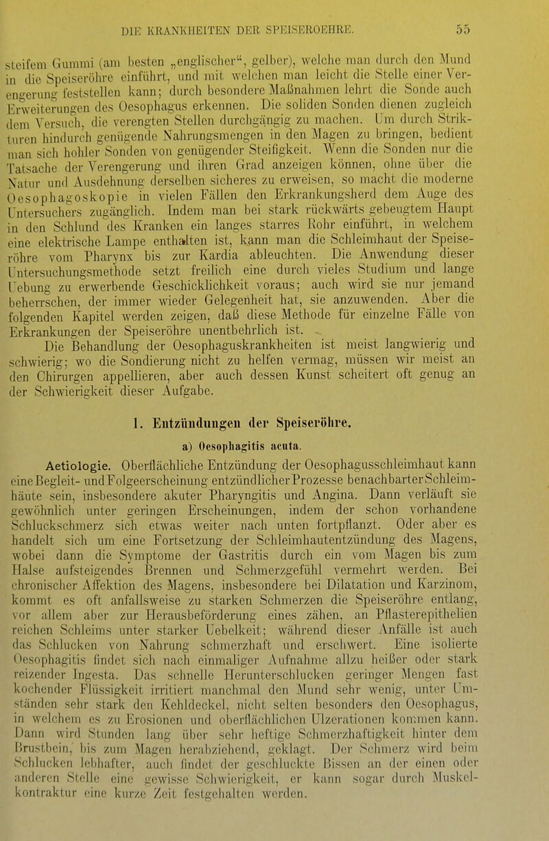 steifem Gummi (am besten „cngiisclier, gelber), welche man durch den Mund in die Speiseröhre einführt, und mit welchen man leicht die Stelle einer Ver- eno-erun«-feststellen kann; durch besondere Maßnahmen lehrt die Sonde auch Erweiterungen des Oesophagus erkennen. Die soliden Sonden dienen zugleich dem Versuch, die verengtenStellen durchgängig zu machen. Um durch Strik- turen hindurch genügende Nahrungsmengen in den Magen zu bringen, bedient man sich hohler Sonden von genügender Steifigkeit. Wenn die Sonden nur die Tatsache der Verengerung und ihren Grad anzeigen können, ohne über die Natur und Ausdehnung derselben sicheres zu erweisen, so macht die moderne Oesophago skopie m vielen Fällen den Erkrankungsherd dem Auge des Untersuchers zugänglich. Indem man bei stark rückwärts gebeugtem Haupt in den Schlund des Kranken ein langes starres Rohr einführt, in welchem eine elektrische Lampe enthalten ist, kann man die Schleimhaut der Speise- röhre vom Pharynx bis zur Kardia ableuchten. Die Anwendung dieser Untersuchungsmethode setzt freilich eine durch vieles Studium und lange Uebung zu erwerbende Geschicklichkeit voraus; auch wird sie nur jemand beherrschen, der immer wieder Gelegenheit hat, sie anzuwenden. Aber die folgenden Kapitel werden zeigen, daß diese Methode für einzelne Fälle von Erkrankimgen der Speiseröhre unentbehrlich ist. - Die Behandlung der Oesophaguskrankheiten ist meist langwierig und schwierig; wo die Sondierung nicht zu helfen vennag, müssen wir meist an den Chirurgen appellieren, aber auch dessen Kunst scheitert oft genug an der Schwierigkeit dieser Aufgabe. 1. Eiitzimdungeu der Speiseröhre, a) Oesophagitis acuta. Aetiologie. Oberflächliche Entzündung der Oesophagusschleimhaut kann eineßegleit- und Folgeerscheinung entzündlicher Prozesse benachbarter Schleim- häute sein, insbesondere akuter Pharyngitis und Angina. Dann verläuft sie gewöhnlich unter geringen Erscheinungen, indem der schon vorhandene Schluckschmerz sich etwas weiter nach unten fortpflanzt. Oder aber es handelt sich um eine Fortsetzung der Schleimhautentzündung des Magens, wobei dann die Symptome der Gastritis durch ein vom Magen bis zum Halse aufsteigendes I3rennen und Schmerzgefühl vermehrt werden. Bei chronischer Affektion des Magens, insbesondere bei Dilatation und Karzinom, kommt es oft anfallsweise zu starken Schmerzen die Speiseröhre entlang, vor allem aber zur Herausbefördenmg eines zähen, an Pflasterepithelien reichen Schleims unter starker L^ebclkeit; während dieser ^Vnfälle ist auch das Schlucken von Nahrung schmerzhaft und erschwert. Eine isolierte Oesophagitis findet sich nach einmaliger Aufnahme allzu heißer oder stark reizender Ingesta. Das schnelle Herunterschlucken geringer Mengen fast kochender Flüssigkeit irritiert manchmal den Mund sehr wenig, unter Um- ständen sehr stark den Kehldeckel, nicht selten besonders den Oesopliagais, in welchem es zu Erosionen und oberflächlichen Ulzerationen kommen kann. Dann wird Stunden lang über sehr heftige Schmerzhaftigkeit hinter dem Brustbein, bis zum Magen herabziehend, geklagt. Der Sclnnerz wird beim Schlucken lebhafter, auch findet der geschluckte Bissen an der einen oder anderen Stelle eine gewisse Schwierigkeit, er kann sogar durch Muskel- i\0ntraktur eine kurze Zeit fcstgeiialten werden.