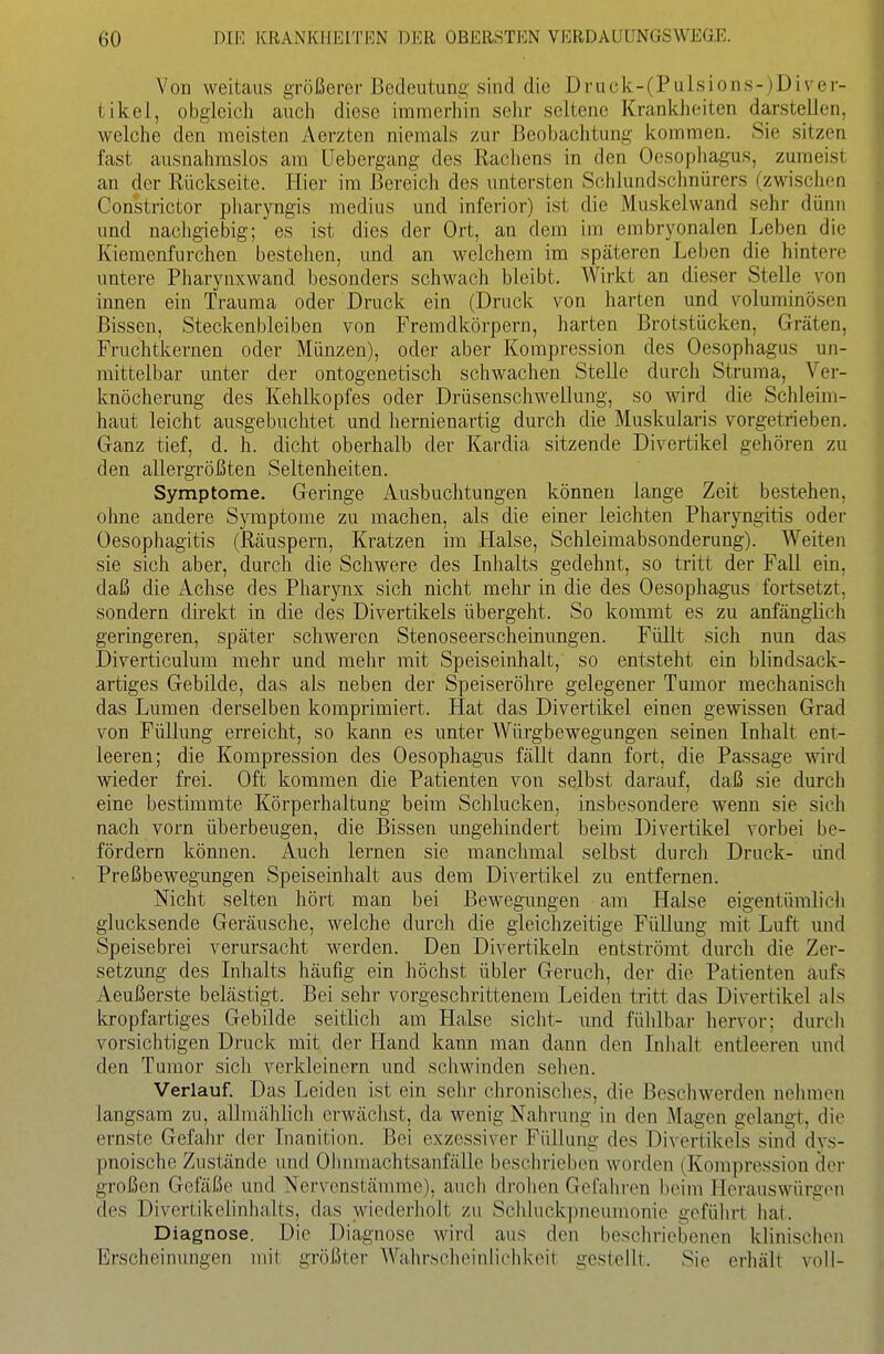 Von weitaus größerer Bedeutung sind die Druck-(Pulsions-)Diver- tikel, obgleich auch diese immerhin sehr seltene Krankheiten darstellen, welche den meisten Aerzten niemals zur Beobachtung kommen. Sie sitzen fast ausnahmslos am Uebergang des Rachens in den Oesophagus, zumeist an der Rückseite. Hier im Bereich des untersten Schlundschnürers (zwischen Constrictor pharyngis medius und inferior) ist die Muskelwand sehr dünn und nachgiebig; es ist dies der Ort, an dem im embryonalen Leben die Kiemenfurchen bestehen, und an welchem im späteren Leben die hintere untere Pliarynxwand besonders schwach bleibt. Wirkt an dieser Stelle von innen ein Trauma oder Druck ein (Druck von harten und voluminösen Bissen, Steckenbleiben von Fremdkörpern, harten Brotstücken, Gräten, Fruchtkernen oder Münzen), oder aber Kompression des Oesophagus un- mittelbar unter der ontogenetisch schwachen Stelle durch Struma, Ver- knöcherung des Kehlkopfes oder Drüsenschwellung, so wird die Schleim- haut leicht ausgebuchtet und hernienartig durch die Muskularis vorgetrieben. Ganz tief, d. h. dicht oberhalb der Kardia sitzende Divertikel gehören zu den allergrößten Seltenheiten. Symptome. Geringe Ausbuchtungen können lange Zeit bestehen, ohne andere Symptome zu machen, als die einer leichten Pharyngitis oder Oesophagitis (Räuspern, Kratzen im Halse, Schleimabsonderung). Weiten sie sich aber, durch die Schwere des Inhalts gedehnt, so tritt der Fall ein, daß die Achse des Pharynx sich nicht mehr in die des Oesophagus fortsetzt, sondern direkt in die des Divertikels übergeht. So kommt es zu anfänglich geringeren, später schweren Stenoseerscheinnngen. Füllt sich nun das Diverticulum mehr und mehr mit Speiseinhalt, so entsteht ein blindsack- artiges Gebilde, das als neben der Speiseröhre gelegener Tumor mechanisch das Lumen derselben komprimiert. Hat das Divertikel einen gewissen Grad von Füllung erreicht, so kann es unter Würgbewegungen seinen Inhalt ent- leeren; die Kompression des Oesophagus fällt dann fort, die Passage wird wieder frei. Ofi: kommen die Patienten von selbst darauf, daß sie durch eine bestimmte Körperhaltung beim Schlucken, insbesondere wenn sie sich nach vorn überbeugen, die Bissen ungehindert beim Divertikel vorbei be- fördern können. Auch lernen sie manchmal selbst durch Druck- lind Preßbewegungen Speiseinlialt aus dem Divertikel zu entfernen. Nicht selten hört man bei Bewegungen am Halse eigentümlicli glucksende Geräusche, welche durch die gleichzeitige Füllung mit Luft und Speisebrei verursacht werden. Den Divertikeln entströmt durch die Zer- setzung des Inhalts häufig ein höchst übler Geruch, der die Patienten aufs Aeußerste belästigt. Bei sehr vorgeschrittenem Leiden tritt das Divertikel als kropfartiges Gebilde seitlich am Plalse sieht- und fülilbar hervor; durch vorsichtigen Druck mit der Hand kann man dann den Inhalt entleeren und den Tumor sich verkleinern und schwinden sehen. Verlauf. Das Leiden ist ein sehr chronisches, die Beschwerden nehmen langsam zu, allraähhch erwächst, da wenig Nahrung in den Magen gelangt, die ernste Gefahr der Inanition. Bei exzessiver Füllung des Divertikels sind dys- pnoische Zustände und Ohnmachtsanfälle beschrieben worden (Kompression der großen Gefäße und Nervenstämme), aucli drohen Gefahren beim Herauswürgen des Divertikclinhalts, das wiederholt zu Schkickpneumonie gefülirt liat. Diagnose. Die Diagnose wird aus den beschriebenen klinischen Erscheinungen mit größter Wahrscheinlichkeit gestellt. Sie erhält voll-
