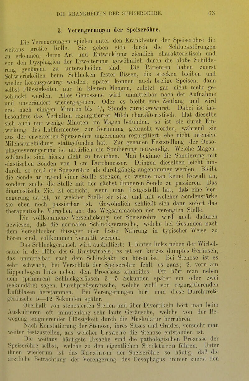 3. Vereiigeruiigeii der Speiseröhre. Die Verengerimgeii spielen unter den Krankiieiten der Speiseröhre die weitaus größte Rolle. Sie geben sich durch die Schluckstörungen zu erkennen, deren Art und Entwicklung ziemlich charakteristisch und von den Dysphagien der Erweiterung gewöhnlich durch die bloße Schilde- runo- o-enügend zu unterscheiden sind. Die Patienten haben zuerst Schwiexigkeiten beim Schlucken fester Bissen, die stecken bleiben und wieder herausgewürgt werden; spcäter können auch breiige Speisen, dann selbst Flüssigkeiten nur in kleinen Mengen, zuletzt gar nicht mehr ge- schluckt werden. Alles Genossene wird unmittelbar nach der Aufnahme und unverändert wiedergegeben. Oder es bleibt eine Zeitlang und wird erst nach einigen Minuten bis V4 Stunde zurückgewürgt. Dabei ist ins- besondere das Verhalten regurgitierter Milch charakteristisch. Hat dieselbe sich auch nur wenige Minuten im Magen befunden, so ist sie durch Ein- .Wirkung des Labfermentes zur Gerimumg gebracht w^orden, während sie aus der erweiterten Speiseröhre ungeronnen regurgitiert, ehe nicht intensive Milchsäurebildung stattgefunden hat. Zur genauen Feststellung der Oeso- phagusverengerung ist natürlich die Sondierung notwendig. Weiche Magen- schläuche sind hierzu nicht zu brauchen. Man beginne die Sondierung mit elastischen Sonden von 1 cm Durchmesser. Dringen dieselben leicht hin- durch, so muß die Speiseröhre als durchgängig angenommen werden. Bleibt die Sonde an irgend einer Stelle stecken, so wende man keine Gewalt an, sondern suche die Stelle mit der nächst dünneren Sonde zu passieren. Das diagnostische Ziel ist erreicht, wenn man festgestellt hat, daß eine Ver- engerung da ist, an welcher Stelle sie sitzt und mit welcher Sondenstärke sie eben noch passierbar ist. Gewöhnlich schließt sich dann sofort das therapeutische Vorgehen an: das Wegsammachen der verengten Stelle. Die vollkommene Verschließung der Speiseröhre wird auch dadurch bewiesen, daß die normalen Schluckgeräusche, welche bei Gesunden nach dem Verschlucken flüssiger oder fester Nahrung in typischer Weise zu hören sind, vollkommen vermißt werden. Das Schluckgeräusch mrd auskultiert: 1. hinten links neben der Wirbel- säule in der Höhe des 6. Brustwirbels; es ist ein kurzes dumpfes Geräusch, das unmittelbar nach dem Schluckakt zu hören ist. Bei Stenose ist es sehr schwach, bei Verschluß der Speiseröhre fehlt es ganz; 2. vorn am Rippenljogen links neben dem Processus xiphoides. Oft hört man neben dem (primären) Schluckgeräusch 3—5 Sekunden später ein oder zwei (sekundäre) sogen. Durchpreßgeräusche, welche wohl von regurgitierenden Luftblasen herstammen. Bei Verengerungen hört man diese Durchpreß- geräusche 5—12 Sekunden später. Oberhalb von stenosierten Stellen und über Divertikeln hört man beim Auskultieren oft minutenlang sehr laute Geräusche, welche von der Be- wegung stagnierender Flüssigkeit durch die Muskulatur herrühren. Nach Konstatierung der Stenose, ihres Sitzes und Grades, versucht man weiter festzustellen, aus welcher Ursache die Stenose entstanden ist. Die weitaus häufigste Ursache sind die pathologischen Prozesse dei- Speiseröhre selbst, welche zu den eigentlichen Strikturen führen. Unter ihnen wicdenuTi ist das Karzinom der Speiseröhre so häufig, daß die ärztliche Betrachtung der Verengerung des Oesophagus immer zuerst den