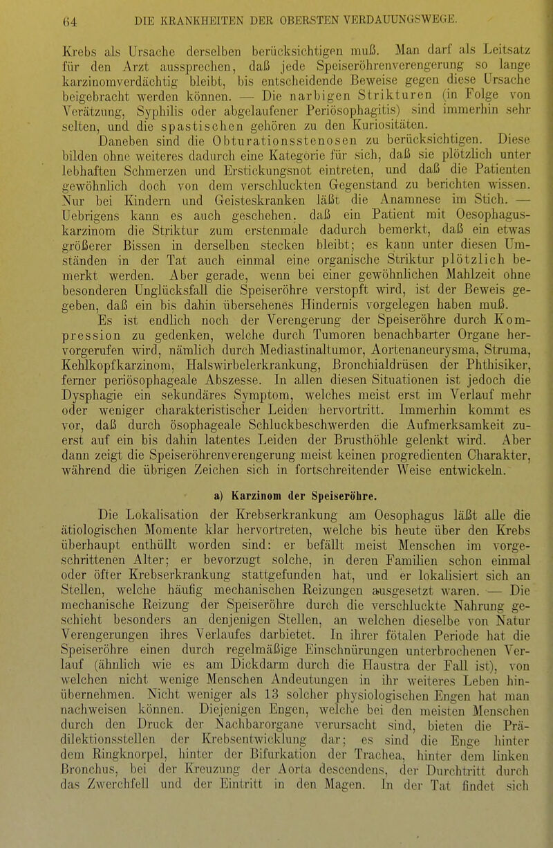 Krebs als Ursache derselben berücksichtigen muß. Man darf als Leitsatz für den Arzt aussprechen, daß jede Speiseröhrenverengerung so lange karzinomverdächtig bleibt, bis entscheidende Beweise gegen diese Ursache beigebracht werden können. — Die narbigen Strikturen (in Folge von Verätzung, Syphilis oder abgelaufener PeriÖsophagitis) sind immerhin sehr selten, und die spastischen gehören zu den Kuriositäten. Daneben sind die 0bturationsstenosen zu berücksichtigen. Diese bilden ohne weiteres dadurch eine Kategorie für sich, daß sie plötzlich unter lebhaften Schmerzen und Erstickungsnot eintreten, und daß die Patienten gewöhnlich doch von dem verschluckten Gegenstand zu berichten wissen. Nur bei Kindern und Geisteskranken läßt die Anamnese im Stich. — Uebrigens kann es auch geschehen, daß ein Patient mit Oesophagus- karzinom die Striktur zum erstenmale dadurch bemerkt, daß ein etwas größerer Bissen in derselben stecken bleibt; es kann unter diesen Um- ständen in der Tat auch einmal eine organische Striktui- plötzlich be- merkt werden. Aber gerade, wenn bei einer gewöhnlichen Mahlzeit ohne besonderen Unglücksfall die Speiseröhre verstopft wird, ist der Beweis ge- geben, daß ein bis dahin übersehenes Hindernis vorgelegen haben muß. Es ist endlich noch der Verengerung der Speiseröhre durch Kom- pression zu gedenken, welche durch Tumoren benachbarter Organe her- vorgerufen wird, nämlich durch Mediastinaltumor, Aortenaneurj''sma, Struma, Kehlkopfkarzinom, Halswirbelerkrankung, Bronchialdrüsen der Phthisiker, ferner periösophageale Abszesse. In allen diesen Situationen ist jedoch die Dysphagie ein sekundäres Symptom, welches meist erst im Verlauf mehr oder weniger charakteristischer Leiden hervortritt. Immerhin kommt es vor, daß durch ösophageale Schluckbeschwerden die Aufmerksamkeit zu- erst auf ein bis dahin latentes Leiden der Brusthöhle gelenkt wird. Aber dann zeigt die Speiseröhrenverengerung meist keinen progredienten Charakter, während die übrigen Zeichen sich in fortschreitender Weise entwickeln. a) Karzinom der Speiseröhre. Die Lokalisation der Krebserkrankung am Oesophagus läßt alle die ätiologischen Momente klar hervortreten, welche bis heute über den Krebs überhaupt enthüllt worden sind: er befällt meist Menschen im vorge- schrittenen Alter; er bevorzugt solche, in deren Familien schon einmal oder öfter Krebserkrankung stattgefunden hat, und er lokalisiert sich an Stellen, welche häufig mechanischen Reizungen ausgesetzt waren. — Die mechanische Reizung der Speiseröhre durch die verschluckte Nahrung ge- schieht besonders an denjenigen Stellen, an welchen dieselbe von Natur Verengerungen ihres Verlaufes darbietet. In ihrer fötalen Periode hat die Speiseröhre einen durch regelmäßige Einschnürungen unterbroclienen Ver- lauf (ähnlich wie es am Dickdarm durch die Haustra der Fall ist), von welchen nicht wenige Menschen Andeutungen in ihr weiteres Leben hin- übernehmen. Nicht weniger als 13 solcher physiologischen Engen hat man nachweisen können. Diejenigen Engen, welche bei den meisten Menschen durch den Druck der Nachbarorgane verursacht sind, bieten die Prä- dilektionsstellen der Krebsentwicklung dar; es sind die Enge hinter dem Ringknorpcl, hinter der Bifurkation der Trachea, hinter dem linken Bronchus, bei der Kreuzung der Aorta descendens, der Durchtritt durch das Zwerchfell und der Eintritt in den Magen. In dei- Tat findet sich