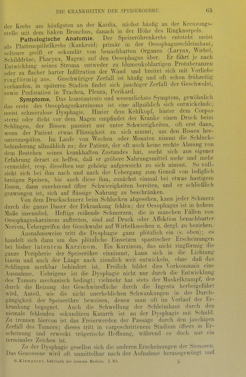 der Krebs am liäiiligsteii an der Kardia, näolist liäiiUg an der Krcuzungs- stello mit dem linken Bronciuis, danacii in der Höhe des Ringknorpeis. Pathologische Anatomie. Der Speiserölirenkrebs enLstelil meist als Plattenepiihelkvebs (Kaniu-oid) primär in der Oesopiiagusschlein.ihau(,,. seltener greift er sekundär von benaclibarten Organen (Larynx, Wirbel, Schilddrüse, Pharynx, Magen) auf den Oesophagus über. Ev führt je nach Entwicklung seines Stroma entweder zu blumenkohlartigen Protnberanzen' oder zu flaciier harter Infiltration der Wand und breitet sicli mit Vorliebe ringförmig aus. Geschwüriger Zerfall, ist häufig und oft schon frühzeitig vorhanden, m späteren Stadien findet sich jauchiger Zerfall der Geschwulst, sowie Perforation in Trachea, Pleura, Perikard. i , ,' Symptome. Das Jconstantestc und wesentlichste Symptom, gewöhnüch (las erste des Oesophaguskarzinoms ist eine allmählich sich entwickelnde,' meist schmerzlose Dysphagie. Hinter dem Kehlkopf, hinter dem Corpus sterni oder dicht vor dem Magen empfindet der Kranke einen Druck beim Schlingen, der Bissen passiert nur unter Schwierigkeiten, oft erst dann, wenn der Patient etwas Flüssigkeit zu sich nimmt, um den Bissen her- imterzuspülen. Im Laufe von Wochen oder Monaten nimmt die Schluck- behinderung allmählich zu; der Patient, der oft noch keine rechte Ahnung von dem Bestehen seines krankhaften Zustandes hat, sucht sich aus eigener Erfahrung derart zu helfen, daß er gröbere Nahrungsmittel mehr und mehr vermeidet, resp. dieselben nur gehörig aufgeweicht zu sich nimmt. So voll- zieht sich bei ilim nacli und nach der Uebergang zum Genuß von lediglicli breiigen Speisen, bis auch diese ihm, zunächst einmal bei etwas hastigem Essen, dann zunehmend öfter Schwierigkeiten bereiten, und er schließlicli gezwungen ist, sich auf flüssige Nahrung zu beschränken. Von dem Druckschmerz beim Schlucken abgesehen, kann jeder Schmerz durch die ganze Dauer der Erki'ankung fehlen; der Oesophagus ist in hohem Maße insensibel. Heftige reißende Schmerzen, die in manchen Fällen von Oesophaguskarzinom auftreten, sind auf Druck oder Affektion benachbarter' Nerven, Uebergreifen der Geschwulst auf Wirbelknochen u. dergl. zu beziehen. Ausnahmsweise tritt die Dysphagie ganz plötzlich ein (s. oben); es handelt sich dann um das plötzliche Einsetzen spastischer Erscheinungen bei bisher latentem Karzinom. Ein Karzinom, das nicht ringförmig-die ganze Peripherie der Speiseröhre einnimmt, kann sich in die Lichtung hinein und auch der Länge nach ziemlich weit entwickeln, ohne daß das Schlingen merkbar behindert ist.. Freilich bildet dies Vorkommnis eine Ausnahme. Uebrigens ist die Dysphagie nicht nur durch die Entwicklung des Tumors mechanisch bedingt; vielmehr hat stets der ^luskelkrampf, dei^ (hir(;h die Reizung der Geschwürsfläche durch die Ingesta herbeigeführt wird, Anteil, wie die nicht unerheblichen Scliwankungen in der Dun'Ji- gängigkeit der Speiseröhre' beweisen, denen man oft im Verlauf der Er- krankung begegnet. Auch die Scliwelhing der Schleimhaut durch den niemals fehlenden sekundären Katarrii ist an th?r Dyspliagie mit Schuld. Zu trennen hiervon ist das Freierwerden der Passage durch (h^n jaucliigen Zerfall des Tumors; dieses tritt in vorgeschrittenem Stadium öfters in i']!- scheinung und ei-weckt trügerische Hoffnung, während es doch nur ein terminales Zeichen ist. Zu der Dysphagie gesellen sich die anderen l<]rsclieinungen der Stenosen. Das Genossene wird oft unmittelbar nach der Aufnahme herausgewürgt und G. Kleni perer, I/sliilmeli der inneren Medizin. I. Bd. 5
