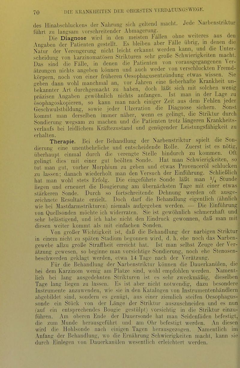 des Hinabscliluckciis tier Nahrung sich geltend macht. Jcdr Narbenstriktur führt zu langsam vorschreitender Abmagerung. Die Diagnose wird in den meisten Fällen ohne weiteres aus den Angaben der Patienten gestellt. Es bleiben aber Fälle übrig, in denen die Natur der Verengerung nicht leicht erkannt werden kann, und die Unter- scheidung von karzinoraatösen Strikturen sehr große Schwierigkeiten macht. Das sind die Fälle, in denen die Pa,tienten von vorausgegangenen Ver- ätzungen nichts angeben können und auch weder von verschluckten i! remd- körpern, noch von einer früheren Oesophagusentzündung etwas wissen. Sie geben dann wohl manchmal an, vor Jahren eine fieberhafte Krankheit un- 'l)ekannter Art durchgemacht zu haben, doch läßt sich mit solchen wenig präzisen Angaben gewöhnlich nichts anlangen. Ist man in der Lage zu ösophagoskopieren, ' so kann man nach einiger Zeit aus dem Fehlen jeder Geschwulstbildung, sowie jeder Ulzeration die Diagnose sichern. Sonst, kommt man derselben immer näher, wenn es gelingt, die Striktur durch Sondierung wegsara zu machen und die Patienten trotz längeren Krankheits- verlaufs bei lekllichem Kräftezustand und genügender Leistungsfähigkeit zu einhalten. Therapie. Bei der Behandlung der Narbenstriktur spielt die Son- dierung eine unentbehrliche imd entscheidende Rolle. Zuerst ist es nötig, überhaupt einmal durch die verengte Stelle hindurch zu kommen. Oft gelingt dies mit einer gut beölten Sonde. Hat man Schwierigkeiten, so tut man gut, vorher Morphium zu geben und etwas Provenceröl schlucken zu lassen; danach wiederholt man den Versuch der Einführung. Schließlich hat raa,n wohl stets Erfolg. Die eingeführte Sonde läßt man 1/4 Stunde liegen und erneuert die Bougierung am übernächsten Tage mit einer etwas stärkeren Sonde. Durch so fortschreitende Dehnung werden oft ausge- zeichnete Eesultate erzielt. Doch darf die Behandlung eigentlich (älmlich wie bei Mastdarmstriktureu) niemals aufgegel)en Averden. — Die Einführung von Quellsonden möchte ich widerraten. Sie ist gewöhnlich schmerzhaft und sehr belästigend, und icli habe nicht den Eindruck gewonnen, daß man mit diesen weiter kommt als mit einfachen Sonden. Von großer Wichtigkeit ist, daß die Behandlung der narbigen Striktur in einem nicht zu späten Stadium Ix'gonnen wird, d. h. ehe noch das Narben- gewebe allzu große Straffheit en-eicht hat. Ist man selbst Zeuge der Ver- ätzung gewesen, so beginne man vorsichtige Sondierung, noch ehe Stenosen- l)eschwerden geklagt werden, etwa 14 Tage nacii der Verätzung. Für die Bciiandlung der Narbenstriktur können die Dauerkanülen, die bei dem Karzinom wenig am Platze sind, wohl em|)fohlen werden. Nament- lich bei lang ausgedelmten Striktunni ist es sehr zweckmäßig, dieselben Tage lang liegen zu lassen. Es ist aber nicht notwendig, dazu besondere Instrument(; anzuwenden, wie sie in den Katalogen von Instrumentenhändlerii abgebildet sind, sondern es genügt, aus einer ziemlich steifen Oesophagus- sonde ein Stück von der Länge der Striktur auszuschncMden und es nun (auf ein entsprechendes Bougie gestülpt) vorsichtig in die Striktur einzu- führen. Am oberen Ende der Dauersonde hat man Scidenfäden befestigt, die zum Munde herausgeführt und am Ohr befestigt werd(>n. An diesen wird die Hohlsonde nach einigen Tagen herausgczog(>n. Namentlich im Anfang der P)eli;iii(lhing, wo die hh-ii;ihrung Schwierigkeiten macht, kann sie durch Einlegen \on Dauerkauülen wesentlich erleicht(>rt werden.