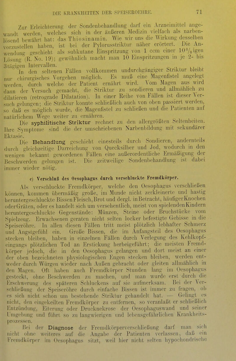 Zur l']rloieli(enini;- der Sondenbeluiiullaiig diirf ein Arzncimiilcl ange- wmdl worden, welches sich in der äußeren ^Medizin vielfach als narben- lö'^end bewährt' lial: das Thiosinamin. Wie wir uns die Wirkung desselben vorzustellen haben, ist bei der PyJorusstrikLur näher erörtert. Die An- wendung- geschieht als subkutane Einspritzung von 1 ccm einer 10%igen Lösung'(R. No. 19); gewöhnlicli inacht man 10 Einspritzungen m je 2- bis 3täi:ia-en Intervallen. ~'ln den seltenen Fällen vollkommen undurcbgängiger htriktur bleibt jiur chirurgisches Vorgehen möglich. Es muß onne Magcnüstel angelegt werden, (kurh welche der Patient ernälirt wirfl. Vom Magen aus wird dann d<>r Versuch gemacht, die Striktnr zu sondier(>n imd allmählich zu dilatieren (retrograde Dilatation). In einer Reihe von Fällen ist dieser Ver- such gelungen; die Striktur konnte schließlich auch von oben passiert werden, so daß es^Tiöglich wurde, die Magenfistel zu schließen und die Patienten auf natürlichem Wege weiter zu ernähren. Die syphilitische Striktur rechnet zu den allergrößten Seltenheiten. Ihre Symptome sind die der umschriebenen Narbenbildimg mit sekundärer Ektasi(>. 1 -r Di(> Behandlung geschieht einesteils durch Sondieren, andernteils durch gh'ichzeitige Darreichung von Quecksilber und Jod, wodurch in den weniacn hekannr gewordenen Fällen eine außerordentliche Ermäßigung der Beschwerden gelungen ist. Die zeitw(>ilige Sondenhehandlung isi- dabei immer wieder nötig. e) Verschluß des Oesophagus durch verschluckte Fremdkörper. Als verschluckte Fremdkörper, welcJio den Oesopluigus verschließen können, kommen übermäßig große, im Munde nicht zerkleinerte und liastig heruntergeschluckte BissenFleisch,Brot und dergi. inBetracht, häufigerKnochen (iderGräten, oder es handelt sich um versehentlich, meist von spielenden Kindern heruntergeschluckte Gegenstände: Münzen, Steine oder Bruchstücke vom Spielzeug. Erwachsenen geraten nicht selten locker befestigle Gebisse in die Speiseröhre. In allen diesen Fällen tritt meist plötzlich lebhafter Schmerz und Angstgefühl ein. Große Bissen, die im Anfangsteil des Oesophagus stecken breil)en, hab(m in einzelnen Fällen durch Verlegung des Kehlkopf- eingangs plötzlichen Tod an Erstickung herbeigefüiirt; die meisten Fremd- körper jedoch, die in den Oesopliagus gelangen mid dort meist an einer der oben bezeichneten physiologischen Engen stecken bleiben, werden ent- weder durcii Würgen wieder nach Außen gebracht oder gleiten allmählich in den Magen. Oft haben auch Fremdkörper Stunden lang im Oesophagus gesteckt, ohne Beschwerden zu ma(;hen, und man wurde erst durch die J<>schwerung des späteren Schluckens auf sie aufmerksam. Bei der Ver- schli(d5ung der Speiseröhre durch einfache Bissen ist immer zu (Vagen, ob es sich nicht schon um bestehende Striktur gehandelt hat. — Gelingt es nicht, den eingekeilten Fremdkörper zu entfernen, so veranlaßt ei' scliließlich Entzündung, Eiterung oder Dnicknekrose der Oesophaguswand und seiner l'nigebung und fiduM, so zu langwierigen und h'bensgefährlichen Krankheits- fU'dzessen. Bei dci- Diagnose der Fremdkörperverscliließung darf man si(di nicht ohne weiteres auf die iVngabe der Patienten verlassen, daß ein Fremdkörper im Oesophagus sitzt, weil hier nicht selt(ni hypochondrische