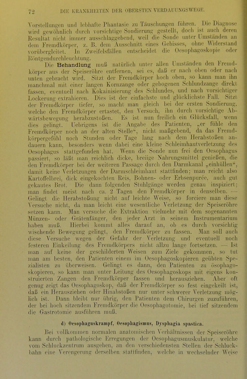 DIK KRANKHEITEN DKli OBKKSTEN VIORDAIJUNGSWKGI': Vorslcllangüii und Ichliaflo Phantasie /u Täuscliungen lülircn. Die Diagnose wird gewöhnlich durch vürsiciitigo Sondierung gestellt, doch ist auch deren Resultat nicht immer ausschlaggebend, weil die Sonde unter Umständen an dem Fremdkör|)or, /. 13. dem Ausschnitt eines Gebisses, ohne Widersland yorühergleilet. In Zweifelsfällcn entscheidet die Ocsophagoskopie oder ] \ öntgen du rchl eu ch tu ng. ' Die Behandlung muß natürlich unter allen Umständen den Fremd- körper a,iis der Speis(n-öhr(> entfernen, sei es, daß er nach oben oder nach unten gebracht wird. Sitzt der Fremdkörper hoch oben, so kann man ihn manchmal mit einer langen Kornzange oder gebogenen Schlundzangc direkt fassen, eventuell na,ch Kokainisierung des Schlundes, und nach vorsichtige)- Lockerung extrahieren. Dies ist der einfachste und glücklichste Fall. Sitzi der Fremdkörpei' tiefer, so macht man gleich bei der ersten Sondierung, welche den Fremdkörper ertastet, den Versuch, ihn durch vorsichtige AIj- wärtsbewegung herabzustoßen. Es ist nun freilich ein Glücksfall, Avenn dies gelingi. Uebrigens ist die Angabe des Patienten, „er fühle den Fremdkörpei' noch an der alten Steile, nicht maßgebend, da das Fremd- körpergefühl noch Stunden oder Tage lang nach dem Herabstoßen an- dauern kann, besonders wenn dabei eine kleine Schleimhautverletzuug des Oesophagus stattgefunden hat. Wenn die Sonde nun frei den Oesophagus passieit, so läßt nian reichlich dicke, breiige Nahrungsmittel genießen, die den Fremdkörper bei der weiteren Passage durch den Darmkanal „einhüllen-, damit keine Verletzungen der Darmschleimhaut stattfinden; man reicht also Kartoffelbrei, dick eingekochten Reis, Bohnen- oder Erbsenpuree. auch gut gekautes Brot. Die da.nn folgenden Stuhlgänge werden genau inspiziert; man findet raeist nach ca. 2 Tagen den Fremdkörper in denselben. -— Gelingt die Herabstoßung nicht auf leichte Weise, so forciere man diese Versuche nicht, da man leicht eine wesentliche Verletzung der Speiseröhi-e setzen kann. Man versuche die Extraktion vielmehr mit dem sogenannten Münzen- oder Grätenfänger, den jeder Arzt in seinem Instrumentarium haben muß. Hierbei kommt alles darauf an, ob es durch vorsichtig wischende Bewegung gelingt, den Fremdkörper zu fassen. Man soll auch diese Versuche wegen der Gefahr der Verletzung und eventuell noch l'esteren Einkeilung des Fremdkür[)ers nicht allzu lange fortsetzen. — Ist ina,n auf keine der geschilderten AVeisen zum Ziele gekommen, so tut man am besten, den Patienten einem im Oesophagoskopieren geübten Spe- zialisten zu überweisen. Gelingt es dann, den Patienten zu ösophago- skopieren, so kann man unter Leitung des Oesophagoskops mit eigens kon- struierten Zangen den Fremdkörper fassen und herausziehen. Aber oft genug zeigt das Oeso|)hagoskop, daß der Fremdkörper so fest eingekeilt ist, daß ein Herausziehen oder Hinabstoßen nur unter schwerer Verletzung mög- lich ist. Dann bleibt nur übrig, den Patienten dem Chirurgen zuzuführen, der bei hoch sitzendem Fremdkörper die Oesophagotomie, bei tief sitzendem die Gaslrotomie ausführen muß. d) Ocso|tliagnskraini>f', OesophagisiiiHS, ü.vsphagia spastica. Bei vollkommen normalen anatomischen Verhältnissen der Speiseröhre kann durch patJiologische l']rregungen der Oesophagusnnisk\tIatur. welche vom Schluckzentrum ausgehen, an den verschiedensten Stellen der Schluck- bahn eine Verengerung derselben statt(indcn, welche in wechselnder Weise