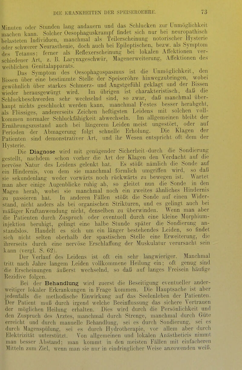 Miiuiieii oiloi- Stuiidoii lang andauern und das Schlucken zur Unmöglichkeit machen kann. Solchei- Oesopliaguskrampf lindet sich nur bei neuropathisch belasteten Individuen, manchmal als Teilerscheinung notorischer Hysterie oder schwerer Neurasthenie, doch auch bei Epileptischen, bezw. als Symptom des Tetanus; ferner als Reflexerscheinung bei lokalen Ailektionen ver- schiedener Art, z. B. Larynxgcschwür, Magenerweiterung, Alfektionen des weiblichen Genitalapparats. . ,. n , Das Symptom des Oesophagospasmus ist die Unmöglichkeit, den Bissen über eine bestimmte Stelle der Speiseröhre hinwegzubringen, wobei gewöhnlich über starkes Schmerz- und Angstgefühl geklagt und der Bissen wieder lierausgewürgt wird. Im übrigen ist charakteristisch, daß die Schluckbeschwerden^ sehr wechselnd sind, so zwar, daß manchmal über- haupt nichts geschluckt werden kann, manchmal Festes besser herabgeht, als Flüssiges, andererseits Zeichen heftigsten Leidens mit solchen voll- kommen normaler Schlucldähigkeit abwechseln. Im allgemeinen bleibt der Ernährungszustand auch bei längerem Leiden meist ungestört, oder auf Periotlen der Abmagerung folgt schnelle Erholung. Die Klagen der Patienten sind demonstrativer Art, und ihr Wesen entspricht oft dem der Hvsterie. Die Diagnose wird mit genügender Sicherheit-durcJi die Sondierung gestellt, nachdem schon vorlier die Art der Klagen den Verdacht auf die nervöse Natur des Leidens gelenkt hat. Es stößt iiämUch die Sonde auf ein Hindernis, von dem sie manchmal förmlich umgriffen wird, so daß sie sekundenlang weder vorwärts noch rückwärts zu bewegen ist. Wartet man aber einige Augenblicke ruhig ab, so gleitet nun die Sonde in den Magen herab, wobei sie manchmal noch ein zweites ähnliches Hindernis zu passieren hat. In anderen Fällen stößt die Sonde auf einen Wider- stand, nicht anders als bei organischen Strikturen, und es gelingt auch bei mäßiger Kraftanwendung nicht, denselben zu überwinden. Wenn man aber die Patienten durch Zuspruch oder eventuell durch eine kleine Morphium- injektion beruhigt, gelingt eine lialbe Stunde später die Sondierung an- standslos. Handelt es sich um ein länger bestehendes Leiden, so findet sich nicht selten oberhalb der spastischen Stelle eine Erweiterung, die ihrerseits durcli eine nervöse l^rschlatfung der Muskulatur verursacht sein kaun (vergl. S. 62). Der Verlauf des Leidens ist oft ein sehr langwieriger. Manchmal tritt nach Jahre langem Leiden vollkommene Heilung ein; oft genug sind die Erscheinungen äußersi- wechselnd, so daß auf langes Freisein häulige Rezidive folgen. Bei der Behandlung wird zuerst die Beseitigung eventueller ander- weitiger lokaler Erkrankungen in Frage kommen. Die Hauptsache ist aber jedenfalls die methodische Einwirkung auf das Seelenleben der Patienten. Der Patient muß durch irgend welche Beeinflussung das sichere Vertrauen der möglichen Heilung erhalten. Dies wird durch die Pcrsönhchkeit und den Zuspruch des Arztes, manchmal durch Strenge, manchmal durch Güte erreicht und durch manuelle l^chandiung, sei es durch Sondierung, sei es durch Magenspülung, sei es durch Hydrotiierapie, vor allem aber durch Elektrizität unterstützt. Von allgemeinen und lokalen Anästheticis nimmt man besser Abstand; man kommt in (h-n meisten Fällen mit einfacheren Mitteln zum Ziel, wenn man sie nur in ehidringiicher Weise anzuwenden weiß.