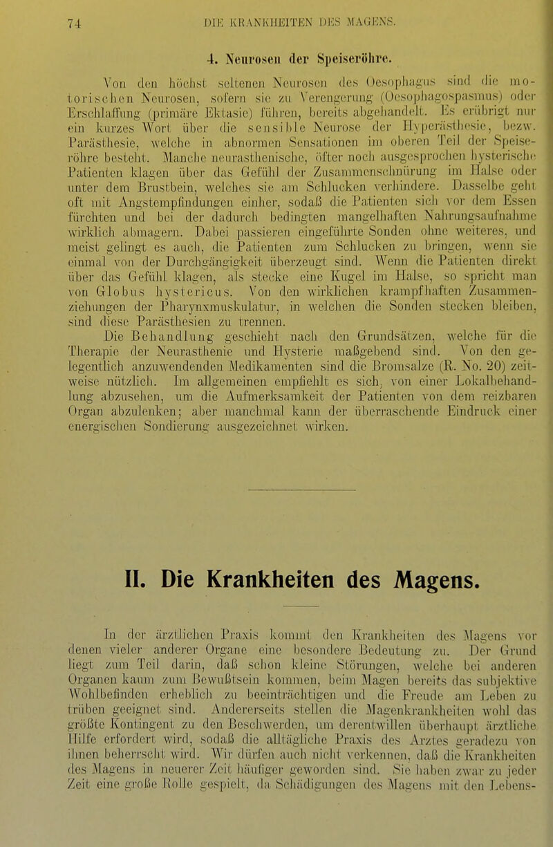 4. Neurosen der Speiseröhre. N'oii den höchst seltenen Neurosen des üesophagus sind die mo- ioriscJien Neurosen, sofern sie; zu \'ereugenuig (Ocsophagospasmus) oder Erschlaffung (primäre Ektasie) führen, bereits abgeiiandelt. Iis erübrigt nur «>in kurzes Wort über die sensible Neurose der Hypcrästhf'sio, bezw. Parästbesie, welche in abnormen Sensationen im oberen Teil der Speise- röhre besteht. Manclie neiirastlienische, öfter noch ausgesprocJien hysterische Patienten klagen über das Gefühl der Zusammensclmürung im Halse oder unter dem Brustbein, welches sie am Schlucken verhindere. Dasselbe gehl oft mit Angstempfindungen einher, sodaß die Patienten sich vor dem Essen fürchten und bei der dadurch bedingten mangelhaften Nahrungsaufnahme wirklich abmagern. Da.bei passieren eingeführte Sonden ohne weiteres, und meist gelingt es auch, die Patienten zum Schlucken zu bringen, wenn sie einmal von der Durchgängigkeit überzeugt sind. Weim die Patienten direkt über das Gefühl klagen, als stecke eine Kugel im Halse, so spricht man von Globus hystericus. Von den wirklichen krampfhaften Zusammen- zieh ungen der Phaxynxmuskulatur, in welchen die Sonden stecken bleiben, sind diese Parästhesien zu trennen. Die Behandlung geschieht nacli den Grundsätzen, weiche für die Therapie der Neiu'asthenie und Hysterie maßgebend sind. Von den ge- legentlich anzuwendenden Medikamenten sind die Bromsalze (R. No. 20) zeit- weise nützlich. Im allgemeinen empfiehlt es sich; von einer Lokalbehand- lung abzusehen, um die Aufmerksamkeit der Patienten von dem reizbaren Organ abzulenken; aber manchmal kann der ül)erraschende Eindruck einer energischen Sondierung ausgezeicJinet wirken. IL Die Krankheiten des Magens. In der ärzlJicJien Praxis kommt den Krankheiten des Magens vor denen vieler anderer Organe eine besondere Bedeutung zu. Der Grund liegt zum Teil darin, daß sclion kleine Störungen, welche bei anderen Organen kaum zum Bewußtsein kommen, beim Magen bereits das subjektive Wohlbefinden erheblich zu beeinträclitigen und die Freude am Leben zu trüben geeignet sind. Andererseits stellen die Magenki-ankheiten wohl das größte Kontingent zu den Beschwerden, um derentwillen überhaupt ärztliclie Hilfe erfordert wird, sodaß die alltägliclie Praxis des Arztes geradezu von ihnen beherrsclit wird. Wir dürfen auch nicht verkennen, daß die Krankheiten des Magens in neuerer Zeit häufiger geworden sind. Sie haben zwar zu jeder Zeit eine große Rolle gespielt, da. Scliädigungen des Magens mit den Lebens-