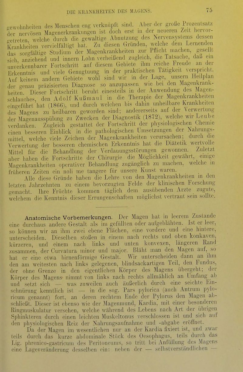 .■owohuheiteii des MenscliiMi eng verknüprt sind. Aber der große Prozentsatz der nervösen Magenerkrankungen ist doch erst in der neueren Zeit liervor- o-etreten welche durch die gewaltige Abnutzung des Nervensystems dessen Kranklie'iten vervielfältigt hat. Zu diesen Gründen, welche dem Lernenden das sorglaitige Studium der Magenkrankheiten zur Pflich inachen, gesellt .ich anziehend und innern Lohn verheißend zugleich, die Tatsache, daß ein unverkennbarer Fortschritt auf diesem Gebiete ihm reiche Jreude an der [Erkenntnis und viele Genugtuung in der praktischen Tätigkeit verspric it. Vuf keinem andern Gebiete wohl sind wir in der Lage, unsern Heilplan der genau präzisierten Diagnose so anzupassen wie bei den Magenkrank- heiten Dieser Fortschritt l)eruht einesteils in der Anwendung des Magen- schlauches, den Adolf Kußmaul in die Therapie der Magenkrankheiten .■inoeführt hat (1866), und durch welclien bis dahin unheilbare Krankheiten des''Magens zu heUbaren geworden sind; andererseits auf der Verwertung der Magenausspiilung zu Zwecken der Diagnostik (1872), welche wir Leübe verdanken. Zugleich gestattet der Fortschritt der physiologischen Gheraie ,-inen besseren Einblick in die pathologischen Umsetzungen der Nahrungs- mittel, welche viele Zeichen der Magenkrankheiten verursachen; durch die Verwertung der besseren chemischen Erkenntnis hat die Diätetik wertvolle Mittel für die Behandlung der Verdauungsstörungen gewomien. Zuletzt aber haben die Fortschritte der Chirurgie die Möglichkeit gewahrt, emige Magenkrankheiten operativer Behandlung zugänglich zu machen, welche in früheren Zeiten ein noli nie tangere für unsere Kunst waren. Alle diese Gründe haben die Lehre von den Magenkrankheiten in den letzten Jahrzehnten zu einem bevorzugten Felde der klinischen Forschung -emacht. Ihre Früchte kommen täglich dem ausübenden Arzte zugute, welchem die Kenntnis dieser Errungenschaften möglichst vertraut sein sollte. Anatomische Vorbemerkungen. Der Magen hat in leerem Zustande eine durchaus andere Gestalt als im gefüllten oder aufgeblähten. Ist er leer, so können wir an ihm zwei ebene Flächen, eine vordere und eine hintere, unterscheiden. Dieselben stoßen in einem nach rechts und oben konkaven, kürzeren, und einem nach links und unten konvexen, längeren Rand zusammen, der Curvatura minor und major. Bläht man den Magen auf, so hat er eine etwa birnenförmige Gestalt. Wir unterscheiden dann an ihm den am weitesten nach links gelegenen, blindsackartigen Teil, den Fundus, der ohne Grenze in den eigentlichen Körper des Magens übergeht; der Körper des Magens- nimmt von links nach rechts allmählich an Umfang ab und setzt sich — was zuweilen auch äußerlich durch eine seichte Ein- schnüning kenntlich ist — in die sog. Pars pylorica (auch Antruni pylo- ricum genannt) fort, an deren rechtem Ende der Pylorus den Magen ab- schließt. Dieser ist ebenso wie der .Magenmund, Kardia, mit einer besonderen Ringmuskulatur versehen, welche während des Lebens nach Art der übrigen Sphinkteren durch einen leichten Muskoltonus verschlossen ist und sich auf den physiologischen Reiz der Nalirungsaufnahnie und -abgäbe eröflnet. Da der Magen im wesentlichen nur an der Kardia fixiert ist, und zwar teils durch das kurze abdominale Stück des Oesophagus, teils durch das Lig. phrcnico-gastricum des T'eritoneuins, so tritt bei Anfüllung des Magens eine Lageveränderung desselben ein: neben der — selbstverständlichen —