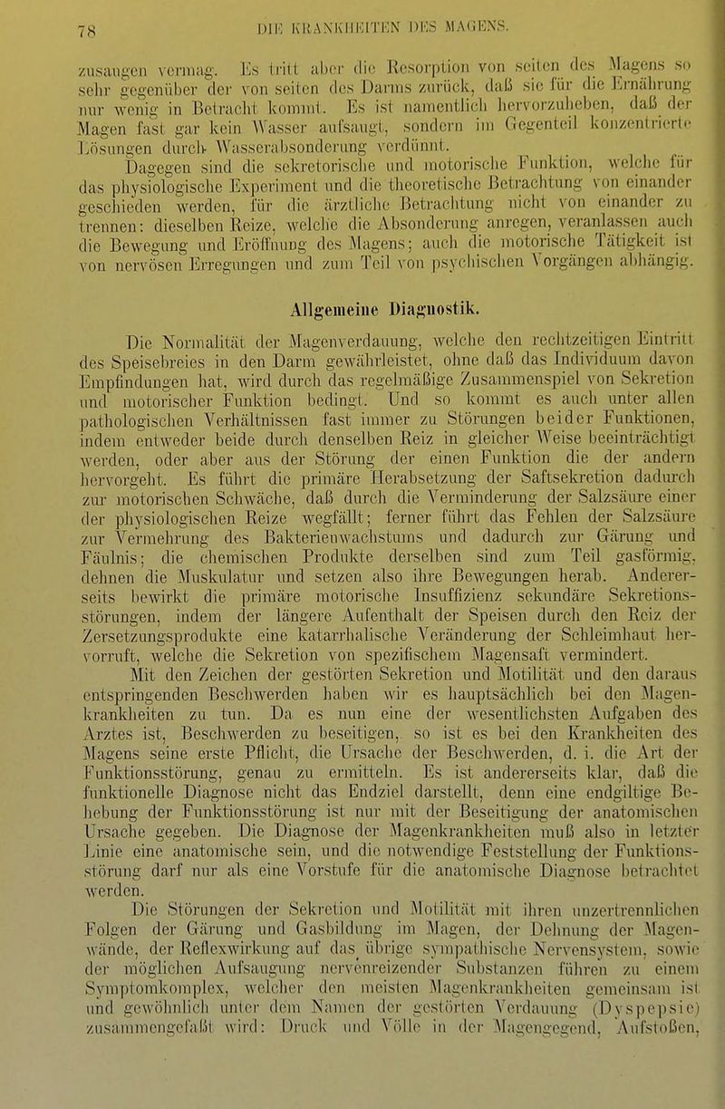 Dil' KliAXKIIKITKN DKS MA(il']NS. /usaugen vcrinag. Es trilt aber die Resorption von seilen des Magens so sehr gegenüber der von seilen des Darms zurück, daü sie für die I'j-näln-ung nur wenig in Beiracht komnii. Es ist namentlich hervorzuheben, daß der Magen fast gar kein Wasser aufsaugt, sondern im Gegenteil konzentriert«- Lösungen durch Wasserabsonderung verdünnt. Dagegen sind die sekretorische und motorische Funktion, welche fiii- das physiologische Experiment \md die theoretische ßcti-achtung von einander geschieden werden, für die ärztliche Betrachtung nicht von einander zu trennen: dieselben Reize, welche die Absonderung anregen, veranlassen auch die Bewegung und Eröffnung des J\lagens; auch die motorische Tätigkeit ist von nervösen Erregungen und zum Teil von psyciiisciien Vorgängen abhängig. Allgemeine Diaftuostik. Die Normalität der Magenverdauung, Avelche den rechtzeitigen Eintriu des Speisebreies in den Darm gewährleistet, ohne daß das Indi\nduum davon Empfindungen hat, Avird durch das regelmäßige Zusammenspiel von Sekretion und motorischer Funktion bedingt. Und so kommt es auch unter allen pathologischen Verhältnissen fast immer zu Störungen beider Funktionen, indem entweder beide durch denselben Reiz in gleicher AVeise beeinträchtigt werden, oder aber aus der Störung der einen Funktion die der andei-n hervorgeht. Es führt die primäre Herabsetzung der Saftsekretion dadurch zur motorischen Schwäche, daß durch die A'^ermindenmg der Salzsäure einer der physiologischen Reize wegfällt; ferner führt das Fehlen der Salzsäure zur Vermehrung des BakterieuAvachstums und dadurch zur Gärung und Fäulnis; die chemischen Produkte derselben sind zum Teil gasförmig, dehnen die Muskulatur und setzen also ihre Bewegungen herab. Anderer- seits bewirkt die primäre motorische Insuffizienz sekundäre Sekretions- störungen, indem der längere Aufenthalt der Speisen durch den Reiz der Zersetzungsprodukte eine katarrhalische Veränderung der Schleimhaut her- vorruft, welche die Sekretion von spezifischem Magensaft vermindert. Mit den Zeichen der gestörten Sekretion und IMotilität und den daraus entspringenden Beschwerden haben Avir es hauptsächlich bei den ^lagen- krankheiten zu tun. Da es nun eine der Avesentlichsten Aufgaben des Arztes ist, BescliAverden zu beseitigen, so ist es bei den Krankheiten des Magens seine erste Pflicht, die Ursache der Besclnverden, d. i. die Art der Funktionsstörung, genau zu ermitteln. Es ist andererseits klar, daß die funktionelle Diagnose nicht das Endziel darstellt, denn eine endgiltige Be- hebung der Funktionsstörung ist nur mit der Beseitigung der anatomischen Ui'sache gegeben. Die Diagnose der IMagenkrankheiten muß also in letzter Linie eine anatomische sein, und die notwendige Feststelhmg der Funktions- störung darf nur als eine Vorstufe für die anatomische Diagnose betrachtet Averden. Die Störungen der Sekretion und Motilität mit ihren unzertrennliciien Folgen der Gärung und Gasbildung im Magen, der Dehnung der Magen- Avände, der Reflexwirkung auf das^ übrige spnpathische Nervensystem, soAvic der möglichen Aufsaugung nervenreizender Substanzen führen zu einem Symptomkomplex, welcher den meisten Magenkrankheiten gemeinsam ist und geAvöhnlich unter dem Namen der gestörten Verdauung (Dyspepsie) zusammengefaßt wird: Druck und Vfillo in der IMagengegend, y\ufstoßcn,