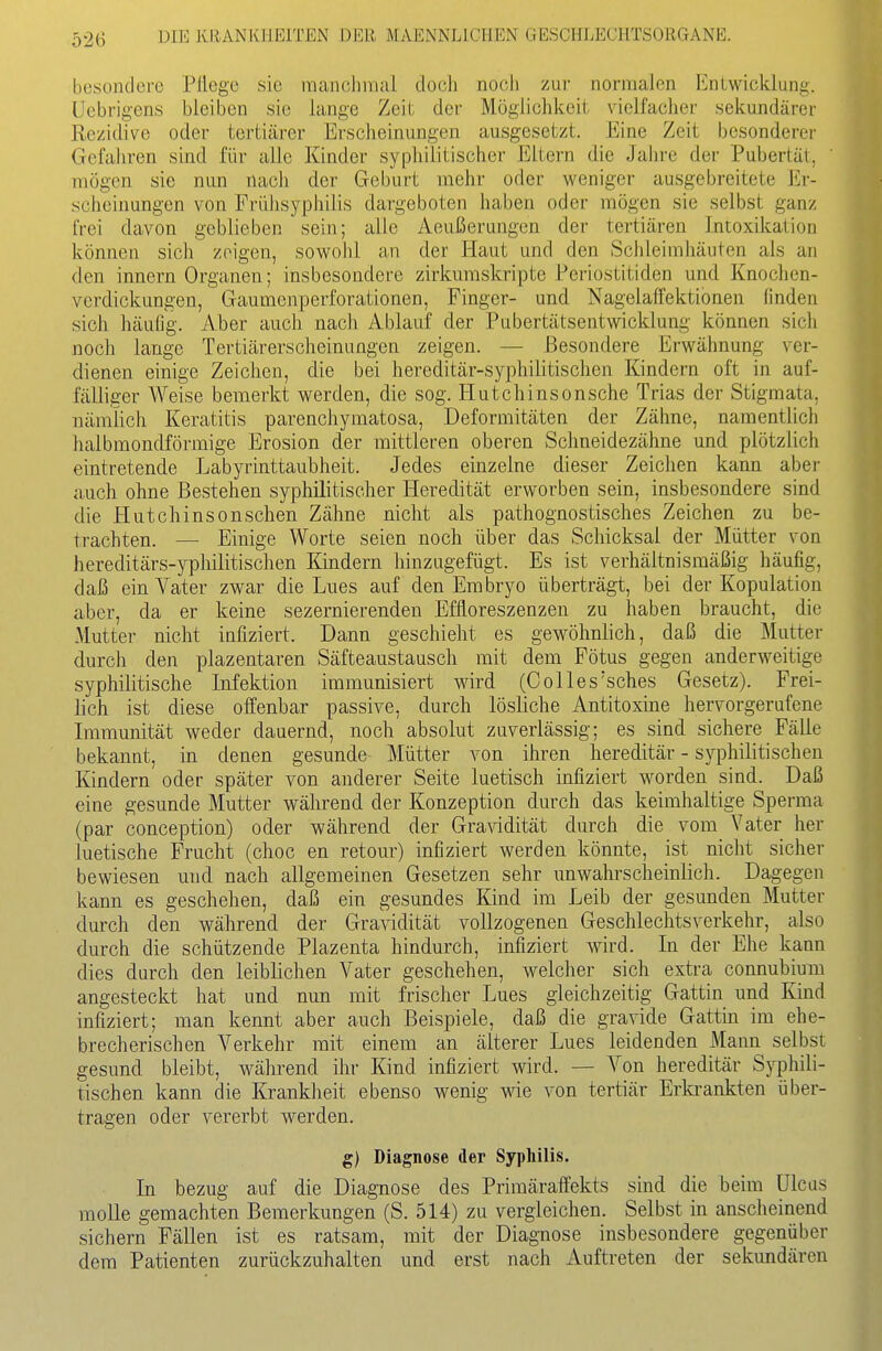besondere Pflege sie manchmal doch noch zur normalen Kniwicklung. Uebrigens bleiben sie lange Zeit der Möglichiceit vielfaclier sekundärer Rezidive oder tertiärer Erscheinungen ausgesetzt. Eine Zeit besonderer Gefahren sind für alle Kinder syphilitischer Eltern die Jalu-e der Pubertät, mögen sie nun nach der Geburt mehr oder weniger ausgebreitete Er- scheinungen von Fi'ühsyphilis dargeboten haben oder mögen sie selbst ganz frei davon geblieben sein; alle Aeußerungen der tertiären Intoxikation können sich zeigen, sowohl an der Haut und den Schleimhäuten als an den innern Organen; insbesondere zirkumskripte Periostitiden und Knochen- verdickungen, Gauraenperforationen, Finger- und Nagelaffektibnen finden sich häufig. Aber auch nach Ablauf der Pubertätsentwicklung können sich noch lange Tertiärerscheinungen zeigen. — Besondere Erwähnung ver- dienen einige Zeichen, die bei hereditär-syphilitischen Kindern oft in auf- fälliger Weise bemerkt werden, die sog. Hutchinsonsche Trias der Stigmata, nämlich Keratitis parenchymatosa, Deformitäten der Zähne, namentlich halbmondförmige Erosion der mittleren oberen Schneidezähne und plötzlich eintretende Labyrinttaubheit. Jedes einzelne dieser Zeichen kann aber auch ohne Bestehen syphilitischer Heredität erworben sein, insbesondere sind die Hutchinsonschen Zähne nicht als pathognostisches Zeichen zu be- trachten. — Einige Worte seien noch über das Schicksal der Mütter von hereditärs-yphilitischen Kindern hinzugefügt. Es ist verhältnismäßig häufig, daß ein Vater zwar die Lues auf den Embryo überträgt, bei der Kopulation aber, da er keine sezernierendeu Effloreszenzen zu haben braucht, die Mutter nicht infiziert. Dann geschieht es gewöhnlich, daß die Mutter durch den plazentaren Säfteaustausch mit dem Fötus gegen anderweitige syphilitische Infektion immunisiert wird (Colles'sches Gesetz). Frei- lich ist diese offenbar passive, durch lösliche Antitoxine hervorgerufene Immunität weder dauernd, noch absolut zuverlässig; es sind sichere Fälle bekannt, in denen gesunde Mütter von ihren hereditär - syphilitischen Kindern oder später von anderer Seite luetisch infiziert worden sind. Daß eine gesunde Mutter während der Konzeption durch das keimhaltige Sperma (par conception) oder während der Gra\'idität durch die vom Vater her luetische Frucht (choc en retour) infiziert werden könnte, ist nicht sicher bewiesen und nach allgemeinen Gesetzen sehr unwahrscheinlich. Dagegen kann es geschehen, daJ3 ein gesundes Kind im Leib der gesunden Mutter durch den während der Gra^ddität vollzogenen Geschlechtsverkehr, also durch die schützende Plazenta hindurch, infiziert wird. In der Ehe kann dies durch den leiblichen Vater geschehen, welcher sich extra connubium angesteckt hat und nun mit frischer Lues gleichzeitig Gattin und Kind infiziert; man kennt aber auch Beispiele, daß die gravide Gattin im ehe- brecherischen Verkehr mit einem an älterer Lues leidenden Mann selbst gesund bleibt, während ihr Kind infiziert wird. — Von hereditär Syphili- tischen kann die Krankheit ebenso wenig wie von tertiär Erkrankten über- tragen oder vererbt werden. g) Diagnose der Syphilis. In bezug auf die Diagnose des Primäraffekts sind die beim Ulcus moUe gemachten Bemerkungen (S. 514) zu vergleichen. Selbst in ansclieinend sichern Fällen ist es ratsam, mit der Diagnose insbesondere gegenüber dem Patienten zurückzuhalten und erst nach Auftreten der sekundären