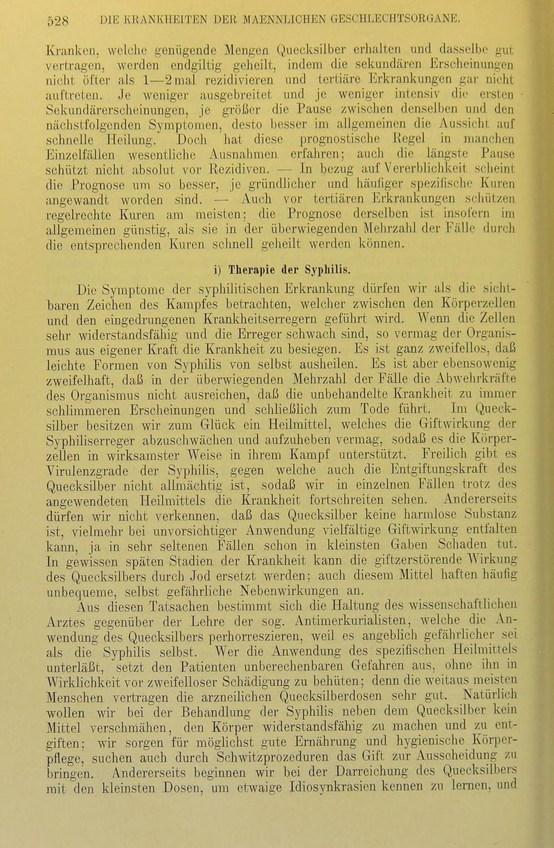 Kranken, welche genügende Mengen Quecksilber erlialten und dasselbe gut vertragen, werden endgiltig geheilt, indem die sekundären Erscheinungen nicht öfter als 1—2 mal rezidivieren und tertiäre Erkrankungen gar nicht auftreten. Je weniger ausgebreitet und je weniger intensiv die ersten Sekundärerscheinungen, je größer die Pause zwischen denselben und den nächstfolgenden Symptomen, desto besser im allgemeinen die Aussieht auf schnelle Eleilung. Doch hat diese prognostische Regel in manchen Einzelfällen wesentliche Ausnahmen erfahren; auch die längste Pause schützt nicht .absolut vor Rezidiven. — In bezug auf Vererblichkeit sciieint die Prognose um so besser, je gründlicher und häufiger spezifische Kuren angewandt worden sind. — Auch vor tertiären Erkrankungen schützen regelrechte Kuren am meisten; die Prognose derselben ist insofern im allgemeinen günstig, als sie in der überwiegenden Mehrzahl der Fälle durch die entsprechenden Kuren schnell geheilt werden können. i) Therapie der Syphilis. Die Symptome der syphilitischen Erkrankung dih-fen wir als die sicht- baren Zeichen des Kampfes betrachten, welcher zwischen den Körperzellen und den eingedrungenen Krankheitserregern geführt wird. AVenn die Zellen sehr widerstandsfähig und die Erreger schwach sind, so vermag der Organis- mus aus eigener Kraft die Krankheit zu besiegen. Es ist ganz zweifellos, daß leichte Formen von Syphilis von selbst ausheilen. Es ist aber ebensowenig zweifelhaft, daß in der überwiegenden Mehrzahl der Fälle die Abwehrkräfte des Organismus nicht ausreichen, daß die unbehandelte Krankheit zu immer schlimmeren Erscheinungen und schließlich zum Tode führt. Im Queck- silber besitzen wir zum Glück ein Heilmittel, welches die Giftwirkung der Syphiliserreger abzuschwächen und aufzuheben vermag, sodaß es die Körper- zeUen in wirksamster Weise in ihrem Kampf unterstützt. Freilich gibt es Virulenzgrade der Syphilis, gegen welche auch die Entgiftungskraft des Quecksilber nicht allmächtig ist, sodaß wir in einzelnen Fällen trotz des angewendeten Heilmittels die Krankheit fortschreiten sehen. Andererseits dürfen wir nicht verkennen, daß das Quecksilber keine liarralose Substanz ist, vielmehr bei unvorsichtiger Anwendung vielfältige Giftmrkung entfalten kann, ja in sehr seltenen Fällen schon in kleinsten Gaben Schaden tut. In gewissen späten Stadien der Kranklieit kann die giftzerstörende Wirkung des Quecksilbers durch Jod ersetzt werden; auch diesem Mittel haften häufig unbequeme, selbst gefährliche Nebenwirkungen an. Aus diesen Tatsachen bestimmt sich die Haltung des wissenschaftlichen Arztes gegenüber der Lehre der sog. Antimerkurialisten, welche die An- wendung des Quecksilbers perhorreszieren, weil es angeblich gefährlicher sei als die Syphilis selbst. Wer die Anwendung des spezifischen Heilmittels unterläßt, setzt den Patienten unberechenbaren Gefahren aus, ohne ihn in Wirklichkeit vor zweifelloser Schädigung zu behüten; denn die weitaus meisten Menschen vertragen die arzneilichen Quecksilberdosen sehr gut. Natürlich wollen wir bei der Behandlung der Syphilis neben dem Quecksilber kein Mittel verschmähen, den Körper widerstandsfähig zu machen und zu ent- giften; wir sorgen für möglichst gute Ernährung und hygienische Körper- pflege, suchen auch durch Schwitzprozeduren das Gift zur Ausscheidung zu bringen. Andererseits beginnen wir bei der Darreichung des Quecksilbers mit den kleinsten Dosen, um etwaige Idiosynkrasien kennen zu lernen, und