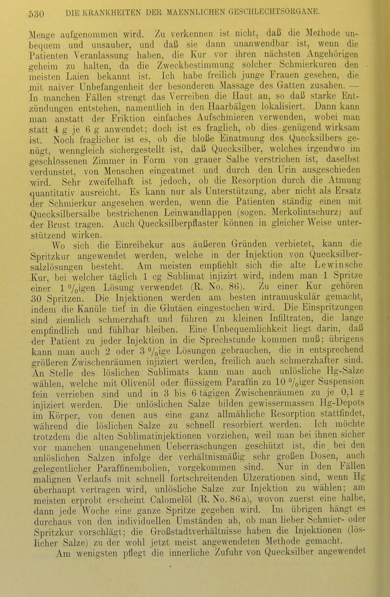 Menge aulgenonimen wird. Zu verkennen ist nicht, daß die Methode un- bequem und unsauber, und daß sie dann unanwendbar ist, wenn die Patienten Veranlassung haben, die Kur vor ihren nächsten Angehörigen gelieim zu halten, da die Zweckbestimmung solcher Schmierkuren den meisten Laien bekannt ist. Ich habe freilich junge Frauen gesehen, die mit naiver Unbefangenheit der besonderen Massage des Gatten zusahen. In manchen Fällen strengt das Verreiben die Haut an, so daß starke Ent- zündungen entstehen, namentlich in den Haarbälgen lokalisiert. Dann kann man anstatt der Friktion einfaches Aufschmieren verwenden, wobei man statt 4 g je 6 g anwendet; doch ist es fraglich, ob dies genügend wirksam ist. Nocli fraglicher ist es, ob die bloße Einatmung des Quecksilbers ge- nügt, wenngleich sichergestellt ist, daß Quecksilber, welches irgendwo im geschlossenen Zimmer in Form von grauer Salbe verstrichen ist, daselbst verdunstet, von Menschen eingeatmet und durch den Urin ausgeschieden wird. Sehr zweifelhaft ist jedoch, ob die Resorption durch die Atmung quantitativ ausreicht. Es kann nur als Unterstützung, aber nicht als Ersatz der Schmierkur angesehen werden, wenn die Patienten ständig einen mit Quecksilbersalbe bestrichenen Leinwandlappen (sogen. Merkolintschurzj auf der Brust tragen. Auch Quecksilberpflaster können in gleicher Weise unter- stützend wirken. Wo sicli die Einreibekur aus äußeren Gründen verbietet, kann die Spritzkur angewendet werden, welche in der Injektion von Quecksilber- salzlösungen besteht. Am meisten empfiehlt sich die alte Lewinsche Kur, bei welcher täglich 1 cg Sublimat injizirt wird, indem man 1 Spritze einer 1 %igen Lösung verwendet (R. No. 86). Zu einer Kur gehören 30 Spritzen. Die Injektionen werden am besten intramuskulär gemacht, indem die Kanüle tief in die Glutäen eingestochen wird. Die Einspritzungen sind ziemlich schmerzhaft imd führen zu kleinen Infiltraten, die lange empfindlich und fühlbar bleiben. Eine Unbequemlichkeit liegt darin, daß der Patient zu jeder Injektion in die Sprechstunde kommen muß; übrigens kann man auch 2 oder 3 »/pige Lösungen gebrauchen, die in entsprechend größeren Zwischenräumen injiziert werden, freilich auch schmerzhafter sind. An Stelle des löslichen Sublimats kann man auch unlösliche Hg-Salze wälüen, welche mit Olivenöl oder flüssigem Paraffin zu 10 Voiger Suspension fein verrieben sind und in 3 bis 6 tägigen Zwischenräumen zu je 0,1 g injiziert werden. Die unlöslichen Salze bilden gewissermassen Hg-Depots im Körper, von denen aus eine ganz allmähliche Resorption stattfindet, während die löslichen Salze zu schnell resorbiert werden. Ich möchte trotzdem die alten Sublimatinjektionen vorziehen, weil man bei ihnen sicher vor manchen unangenehmen üeberraschungen geschützt ist, die. bei den imlöslichen Salzen ' mfolge der verhältnismäßig sehr großen Dosen, auch gelegentlicher Paraffinembolien, vorgekommen sind. Nur in den Fällen malignen Verlaufs mit schnell fortschreitenden Ulzerationen sind, wenn Hg überhaupt vertragen wird, unlösliche Salze zur Injektion zu wählen; am meisten erprobt erscheint Calomelöl (R. No. 86 a), wovon zuerst eine halbe, dann jede Woche eine ganze Spritze gegeben wird. Im übrigen hängt es durchaus von den individuellen Umständen ab, ob man lieber Schmier- oder Spritzkur vorschlägt; die Großstadtverhältnisse haben die Injektionen (lös- licher Salze) zu dei- wohl jetzt meist angewendeten Methode gemacht. Am wenigsten pflegt die innerliche Zufuhr von Quecksilber angewendet