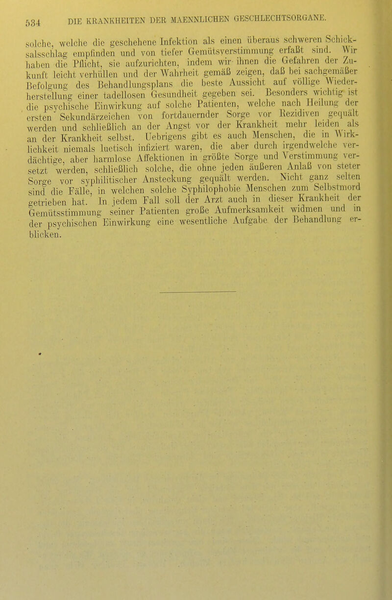 solche welche die geschehene Infektion als einen überaus schweren Schick- salssclilag erapÜnden und von tiefer Gemütsyerstimmung erfaßt snid Wir liaben die Pflicht, sie aufzurichten, indem wir ihnen die Gefahren der Zu- kunft leicht verhüllen und der Wahrheit gemäß zeigen, daß bei sachgemäßer Befolgung des Behandlungsplans die beste Aussicht auf völlige Wieder- herstellung einer tadellosen Gesundheit gegeben sei. Besonders wichtig ist die psychische Einwirkung auf solche Patienten, welche nach Heilung der ' ersten Sekundärzeichea von fortdauernder Sorge vor Eezidiven gequält werden und schließlich an der Angst vor der Krankheit mehr leiden als an der Krankheit selbst, üebrigens gibt es auch Menschen, die in Wirk- lichkeit niemals luetisch infiziert waren, die aber durch irgendwelche ver- dächtige aber harmlose Affektionen in größte Sorge und Verstimmung ver- setzt 'werden, schließlich solche, die ohne jeden äußeren Anlaß von steter Sorge vor syphilitischer Ansteckung gequält werden. Nicht ganz selten Sinei die Fälle, in welchen solche Syphilophobie Menschen zum Selbstmord getrieben hat. In jedem Fall soll der Arzt auch in dieser Krankheit der 'Gemütsstimmung seiner Patienten große Aufmerksamkeit widmen und in der psychischen Einwirkung eine wesentliche Aufgabe der Behandlung er- blicken.