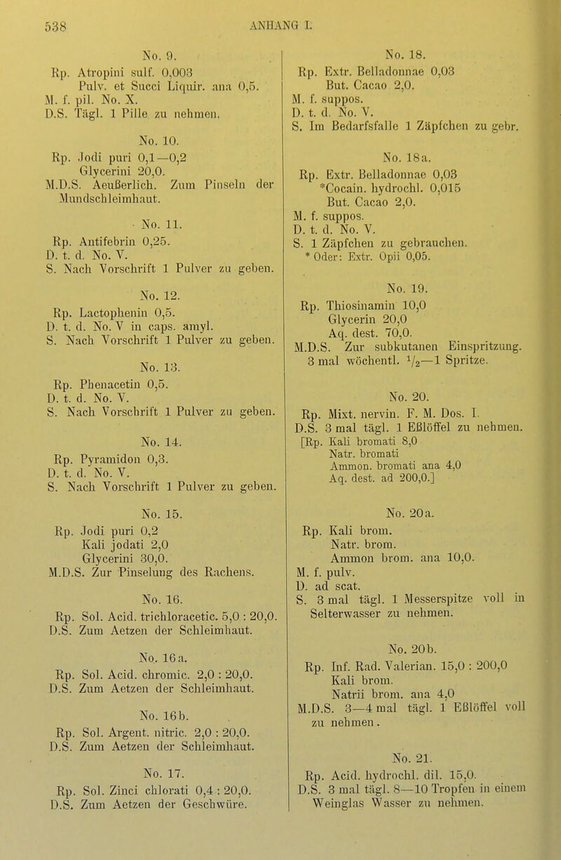 No. 9. Rp. Atropiiii sulf. 0,003 Pulv. et Succi Lif|iür. ana 0,5. M. f. pil. No. X. D.S. Tägl. 1 Pille zu nehmen. No. 10. Rp. Jodi puri 0,1—0,2 Glycerini 20,0. M.D.S. Aeußerlich. Zum Pinseln der Mundschleimhaut. • No. 11. Rp. Antifebrin 0,25. D. t. d. No. V. S. Nach Vorschrift 1 Pulver zu gebeu. No. 12. Rp. Lactophenin 0,5. D. t. d. No. V in caps. arayl. S. Nach Vorschrift 1 Pulver zu geben. No. 13. Rp. Phenacetiu 0,5. D. t. d. No. V. S. Nach. Vorschrift 1 Pulver zu geben. No. 14. Rp. Pyramidon 0,3. D. t. d. No. V. S. Nach. Vorschrift 1 Pulver zu geben. No. 15. Rp. .Jodi puri 0,2 Kali jodati 2,0 Glycerini 30,0. M.D.S. Zur Pinselung des Rachens. No. 16. Rp. Sol. Acid. trichloracetic. 5,0 : 20,0. D.S. Zum Aetzen der Schleimhaut. No. 16 a. Rp. Sol. Acid. chromic. 2,0 : 20,0. D.S. Zum Aetzen der Schleimhaut. No. 16b. Rp. Sol. Argent. nitric. 2,0 : 20,0. D.S. Zum Aetzen der Schleimhaut. No. 17. Rp. Sol. Zinci chlorati 0,4:20,0. D.S. Zum Aetzen der Geschwüre. No. 18. Rp. Extr, Belladonnae 0,03 But. Cacao 2,0. M. f. suppos. D. t. d. No. V. S. Im Bedarfsfalle 1 Zäpfchen zu gebr. No. 18a. Rp. Extr. Belladonnae 0,03 ^Cocain, hydrochl. 0,015 But. Cacao 2,0. M. f. suppos. D. t. d. No. V. S. 1 Zäpfchen zu gebrauchen. * Oder: Extr. Opii 0,05. No. 19. Rp. Thiosinamin 10,0 Glycerin 20,0 Aq. dest. 70,0. M.D.S. Zur subkutanen Einspritzung. 3 mal wöchentl. 1/2—1 Spritze. No. 20. Rp. Mixt, nervin. F. M. Dos. I. D.S. 3 mal tägl. 1 Eßlöffel zu nehmen. [Rp. Kali bromati 8,0 Natr. bromati Ammon. bromati ana 4,0 Aq. dest. ad 200,0.] No. 20a. Rp. Kali brom. Natr. brom. Ammon brom. ana 10,0. M. f. pulv. D. ad scat. S. 3 mal tägl. 1 Messerspitze voll in Selterwasser zu nehmen. No. 20b. Rp. Inf. Rad. Valerian. 15,0 : 200,0 Kali brom. Natrii brom. M.D.S. 3—4 mal zu nehmen. ana 4,0 tägl 1 Eßlöffel voll No. 21. Rp. Acid. hydrochl. dil. 15,0. D.S. 3 mal tägl. 8—10 Tropfen in einem Weinglas Wasser zu nehmen.