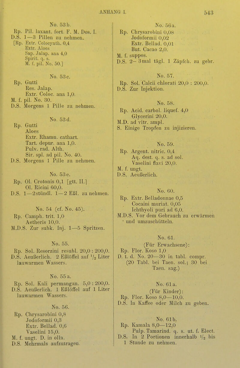 No. 53 b. Rp. Pil. laxaiit. fort. F. M. Dos. I. D.S. 1—3 Pillen zu nehmen. [Rp. Extr. Coiocynth. 0,4 Estr. Aloes Sap. Jalap. ana 4,0 Spirit. q. s. M. f. pil. No. 50.] No. 53 c. Rp. Gutti Res. Jalap. Extr. Coloc. ana 1,0. M. f. pil. No. 30. D.S. Morgens 1 Pille zu nehmen. No. 53 d. Rp. Gutti Aloes Extr. Rhamu. cathart. Tart. depur. ana 1,0. Pulv. rad. Alth. Sir. spl. ad pil. No. 40. D.S. Morgens 1 Pille zu nehmen. No. 53 e. Rp. Ol. Crotonis 0,1 [gtt. II.] Ol. Ricini 60,0. D.S. 1—2stündl. 1 — 2 Eßl. zu nehmen. No. 54 (cf. No. 45). Rp. Camph. trit. 1,0 Aetheris 10,0. M.D.S. Zur subk. Inj. 1—5 Spritzen. No. 55. Rp. Sol. Resorziui resubl. 20,0 : 200,0. D.S. Aeußerlich. 2 Eßlöffel auf V2 Liter lauwarmen Wassers. No. 55 a. Rp. Sol. Kali permangan. 5,0 :200,0. D.S. Aeußerlich. 1 Eßlöffel auf 1 Liter lauwarmen Wassers. No. 56. Rp. Chrysarobini 0,8 Jodoformii 0,3 Extr. Beilad. 0,6 Vaselini 15,0. M. f. ungt. D. in oUa. D.S. Mehrmals aufzutragen. No. 56a. Rp. Chrysarobini 0,08 Jodoformii 0,02 Extr. Bellad. 0,01 But. Cacao 2,0. M. f. suppos. D.S. 2- 3mal tägl. 1 Zäpfch. zu gebr. No. 57. Rp. Sol. Calcii chlorati 20,0 : 200,0. D.S. Zur Injektion. No. 58. Rp. Acid. carbol. liquef. 4,0 Glycerini 20,0. M.D. ad vitr. ampl. S. Einige Tropfen zu injizieren. No. 59. Rp. Argent. nitric. 0,4 Aq. dest. q. s. ad sol. Vaselini flavi 20,0. M. f. ungt. D.S. Aeußerlich. No. 60. Rp. Extr. Belladonnae 0,5 Cocaini muriat. 0,05 Ichthyoli puri ad 6,0. M.D.S. Vor dem Gebrauch zu erwärmen • und umzuschüttein. No. 61. (Für Erwachsene): Rp. Flor. Koso 1,0 D. t. d. No. 20—30 in tabl. compr. (20 Tabl. bei Taen. soL; 30 bei Taen. sag.) No. 61a. (Für Kinder): Rp. Flor. Koso 8,0—10,0. D.S. In Kaffee oder Milch zu geben. No. 61b. Rp. Kamala 8,0—12,0 Pulp. Tamarind. q. s. ut. f. Elect. D.S. In 2 Portionen innerhalb V2 bis 1 Stimde zu nehmen.