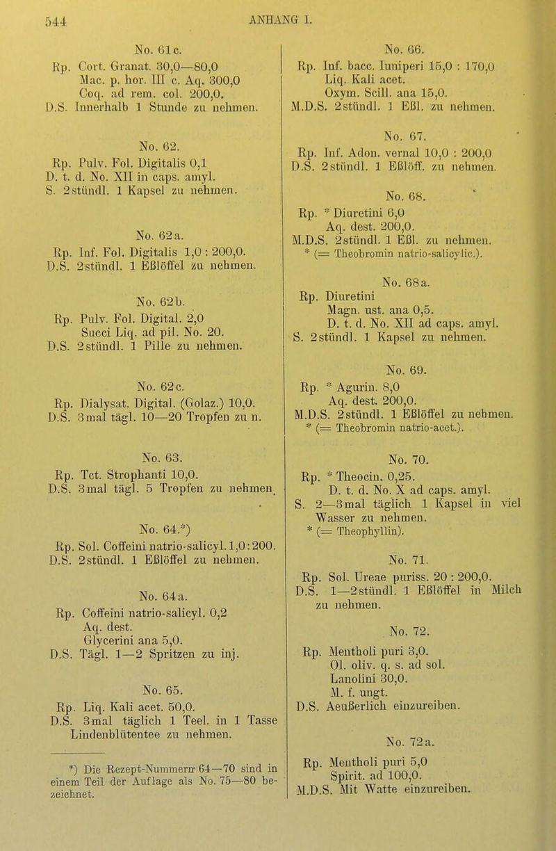 No. 61c. Rp. Cort. Granat. 30,0—80,0 Mac. p. hör. III c. Aq. 300,0 Coq. ad rem. col. 200,0. D.S. Innerhalb 1 Stunde zu nehmen. No. 62. Rp. Pulv. Fol. Digitalis 0,1 D. t. d. No. XII in caps. amyl. S. 2stündl. 1 Kapsel zu nehmen. No. 62 a. Rp. Inf. Fol. Digitalis 1,0 : 200,0. D.S. 2stiindl. 1 Eßlöffel zu nehmen. No. 62b. Rp. Pulv. Fol. Digital. 2,0 Succi Liq. ad pil. No. 20. D.S. 2stündl. 1 Pille zu nehmen. No. 62 c. Rp. Dialysat. Digital. (Golaz.) 10,0. 3mal tägl. 10—20 Tropfen zu n. D.S No. 63. Rp. Tct. Strophanti 10,0. D.S. 3 mal tägl. 5 Tropfen zu nehmen^ No. 64.*) Rp. Sol. Coffeininatrio-salicyl.l,0:200. D.S. 2stüudl. 1 Eßlöffel zu nehmen. No. 64 a. Rp. Cofleini natrio-salicyl. 0,2 Aq. dest. Glycerini ana 5,0. D.S. Tägl. 1—2 Spritzen zu inj. No. 65. Rp. Liq. Kali acet. 50,0. D.S. 3 mal täglich 1 Teel. in 1 Tasse Lindenblütentee zu nehmen. *) Die Rezept-Nummern- 64—70 sind in einem Teil der Auflage als No. 75—80 be- zeichnet. No. 66. Rp. Inf. bacc. luniperi 15,0 : 170,0 Liq. Kali acet. Oxym. Scill. ana 15,0. M.D.S. 2stüudl. ] Eßl. zu nehmen. Rp. D.S. Inf. Adon. 2 stund 1. 1 No. 67. vernal 10,0 Eßlöff. 200,0 zu nehmen. No. 68. Rp. * Diuretini 6,0 Aq. dest. 200,0. M.D.S. 2stündl. 1 Eßl. zu nehmen. * (= Theobromin natrio-salicyüc). No. 68a. Rp. Diuretini Magn. ust. ana 0,5. D. t. d. No. XII ad caps. amyl. S. 2stündl. 1 Kapsel zu nehmen. No. 69. Rp. * Aguriu. 8,0 Aq. dest. 200,0. M.D.S. 2stündl. 1 Eßlöffel zunehmen. * Theobromin natrio-acet.). Rp. No. 70. * Theociu. 0,25. D. t. d. No. X ad caps. amyl. . 2—3 mal täglich 1 Kapsel in viel Wasser zu nehmen. * (= Theophyllin). No. 71. Rp. Sol. Ureae puriss. 20 : 200,0. D.S. 1—2stündl. zu nehmen. 1 Eßlöffel in Milch No. 72. Rp. Mentholi puri 3,0. Ol. oliv. q. s. ad sol. Lanolini 30,0. M. f. ungt. D.S. Aeußerlich einzureiben. No. 72a. Rp. Mentholi puri 5,0 Spirit. ad 100,0. M.D.S. Mit Watte einzureiben.