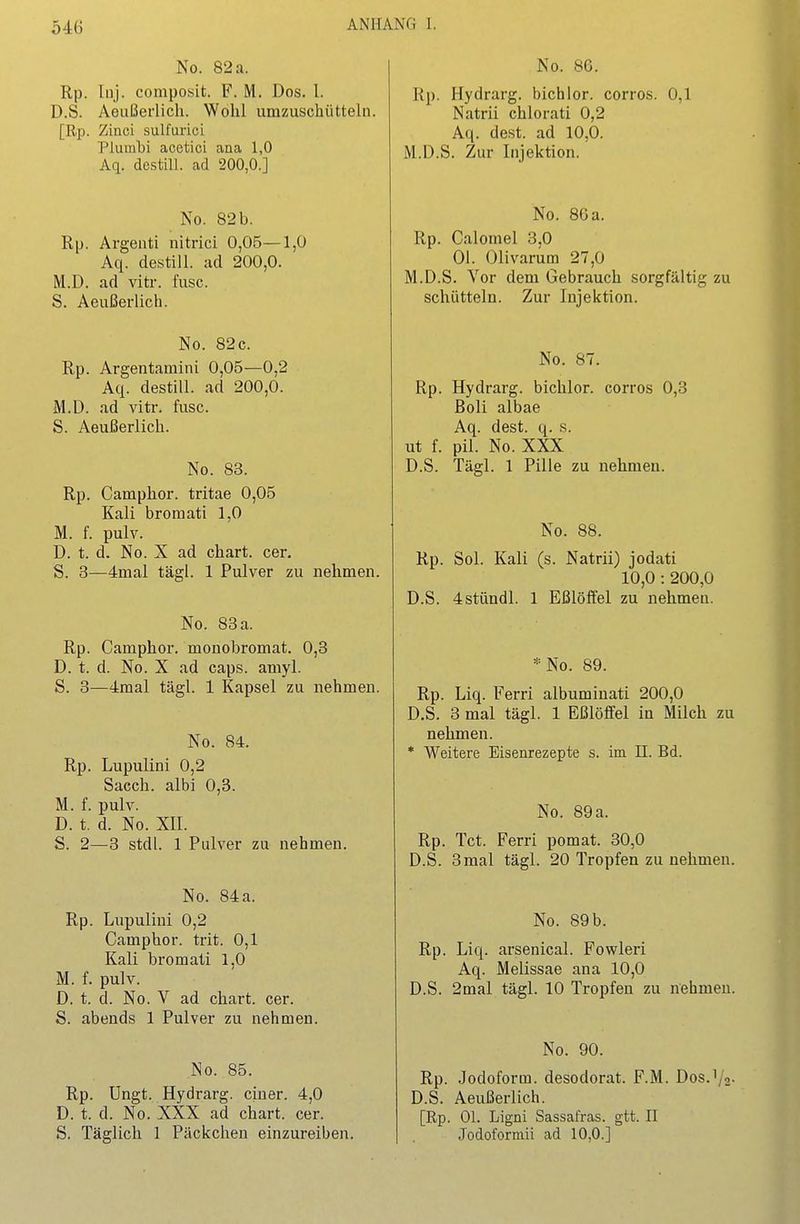 No. 82 a. Rp. Inj. composit. F. M. Dos. l. D.S. Aeußerlich. Wohl umzuschüttein. [Rp. Zinci sulfurici Plumhi acetici ana 1,0 Aq. destill, ad 200,0.] No. 82 b. Rp. Argenti nitrici 0,05—1,0 Aq. destill, ad 200,0. M.D. ad vitr. fusc. S. Aeußerlich. No. 82c. Rp. Argentamini 0,05—0,2 Aq. destill, ad 200,0. M.D. ad vitr. fusc. S. Aeußerlich. No. 83. Rp. Caraphor. tritae 0,05 Kali bromati 1,0 M. f. pulv. D. t. d. No. X ad chart. cer. S. 3—4mal tägl. 1 Pulver zu nehmen. No. 83 a. Rp. Camphor. monobromat. 0,3 D. t. d. No. X ad caps. amyl. S. 3—4raal tägl. 1 Kapsel zu nehmen. No. 84. Rp. Lupulini 0,2 Sacch. albi 0,3. M. f. pulv. D. t. d. No. XII. S. 2—3 stdl. 1 Pulver zu nehmen. No. 84 a. Rp. Lupulini 0,2 Camphor. trit. 0,1 Kali bromati 1,0 M. f. pulv. D. t. d. No. V ad chart. cer. S. abends 1 Pulver zu nehmen. No. 85. Rp. Ungt. Hydrarg. einer. 4,0 D. t. d. No. XXX ad chart. cer. S. Täglich 1 Päckchen einzureiben. No. 86. Rp. Hydrarg. bichlor. corros. 0,1 Natrii chlorati 0,2 Aq. dest. ad 10,0. M.D.S. Zur Injektion. No. 86 a. Rp. Calomel 3,0 Ol. Olivarum 27,0 M.D.S. Vor dem Gebrauch sorgfältig zu schütteln. Zur Injektion. No. 87. Rp. Hydrarg. bichlor. corros 0,3 Boll albae Aq. dest. q. s. ut f. pil. No. XXX D.S. Tägl. 1 Pille zu nehmen. No. 88. Rp. Sol. Kali (s. Natrii) jodati 10,0: 200,0 D.S. 4stündl. 1 Eßlöffel zu nehmen. *No. 89. Rp. Liq. Ferri albuminati 200,0 D.S. 3 mal tägl. 1 Eßlöffel in Milch zu nehmen. * Weitere Eisenrezepte s. im II. Bd. No. 89 a. Rp. Tct. Ferri pomat. 30,0 D.S. 3mal tägl. 20 Tropfen zu nehmen. No. 89 b. Rp. Liq. arsenical. Fowleri Aq. Melissae ana 10,0 D.S. 2mal tägl. 10 Tropfen zu nehmen. No. 90. Rp. Jodoform, desodorat. F.M. Dos.1/2- D.S. Aeußerlich. [Rp. Ol. Ligüi Sassafras, gtt. II Jodoforniii ad 10,0.]