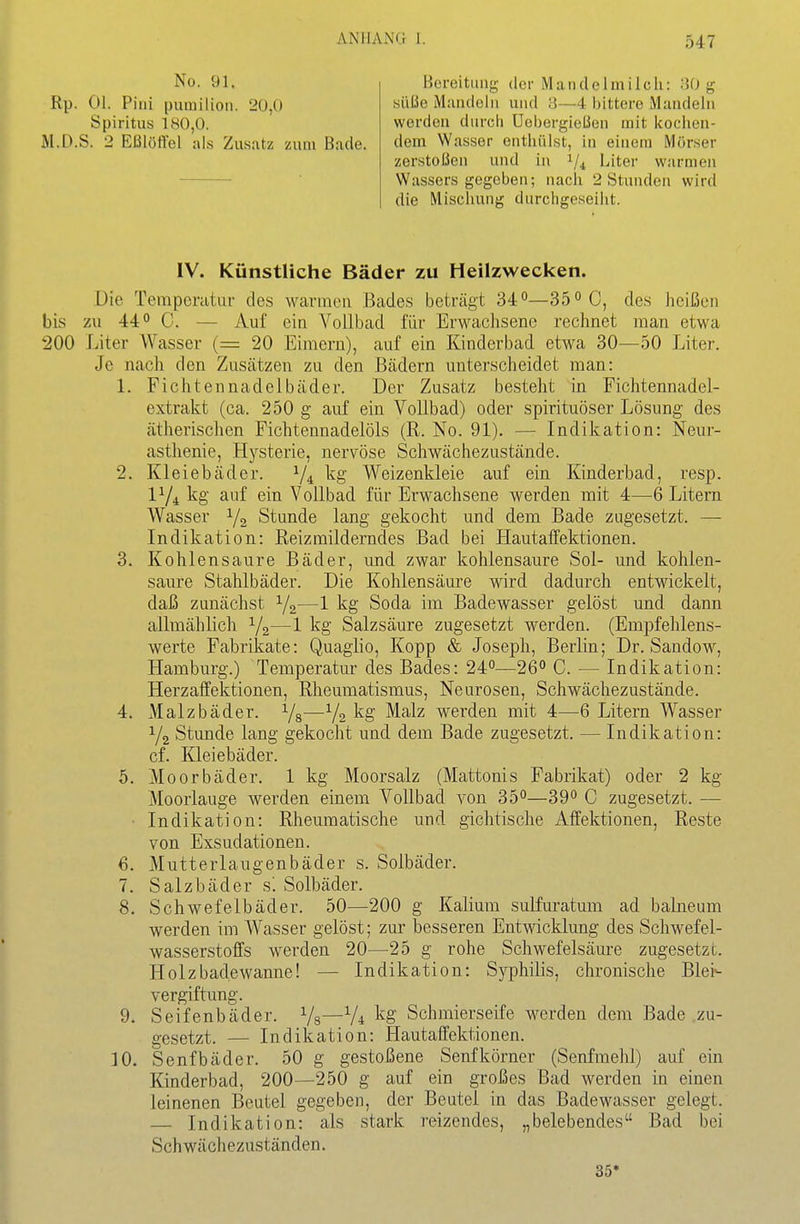 No. 91. Rp. Ol. Pini puinilion. 20,0 Spiritus 180,0. M.D.S. 2 Eßlöffel als Zusatz zum Bade. Bereitung der Mandelmilch: :J0 g süße Mandeln und 3—4 bittere Mandeln werden durch üebergießen mit kochen- dem Wasser enthülst, in einem Mörser zerstoßen und in 1/4 Liter warmen Wassers gegeben; nach 2 Stunden wird die Mischung durchgeseiht. IV. Künstliche Bäder zu Heilzwecken. Die Tempcratar des warmen Bades beträgt 34—35 C, des heißen bis zu 440 C. — Auf ein Vollbad für Erwachsene rechnet man etwa 200 Liter Wasser (= 20 Eimern), auf ein Kinderbad etwa 30—50 Liter. Je nach den Zusätzen zu den Bädern unterscheidet man: L Fichtennadelbäder. Der Zusatz besteht in Fichtennadel- extrakt (ca. 250 g auf ein Vollbad) oder spirituöser Lösung des ätherischen Fichtennadelöls (R. No. 91). — Indikation: Neur- asthenie, Hysterie, nervöse Schwächezustände. 2. Kleiebäder. V4 Weizenkleie auf ein Kinderbad, resp. IY4 kg auf ein Vollbad für Erwachsene werden mit 4—6 Litern Wasser Y2 Stunde lang gekocht und dem Bade zugesetzt. — Indikation: Reizmilderndes Bad bei Hautaffektionen. 3. Kohlensaure Bäder, und zwar kohlensaure Sol- und kohlen- saure Stahlbäder. Die Kohlensäure wird dadurch entwickelt, daß zunächst Y2—1 kg Soda im Badewasser gelöst und dann allmählich Y2—1 Salzsäure zugesetzt werden. (Empfehlens- werte Fabrikate: Quaglio, Kopp & Joseph, Berlin; Dr. Sandow, Hamburg.) Temperatur des Bades: 24°—26° C. — Indikation: Herzaffektionen, Rheumatismus, Neurosen, Schwächezustände. 4. Malzbäder. Ys—V2 kg Malz werden mit 4—6 Litern Wasser Y2 Stunde lang gekocht und dem Bade zugesetzt. — Indikation: cf. Kleiebäder. 5. Moorbäder. 1 kg Moorsalz (Mattonis Fabrikat) oder 2 kg Moorlauge werden einem Vollbad von 35°—39° C zugesetzt. — • Indikation: Rheumatische und gichtische Affektionen, Reste von Exsudationen. 6. Mutterlaugenbäder s. Solbäder. 7. Salzbäder s'. Solbäder. 8. Schwefelbäder. 50—200 g Kalium sulfui-atum ad balneum werden im Wasser gelöst; zur besseren Entwicklung des Schwefel- wasserstoffs werden 20—25 g rohe Schwefelsäure zugesetzt. Holzbadewanne! — Indikation: Syphilis, chronische Blei- vergiftung. 9. Seifenbäder. Ys—Vi kg Schmierseife werden dem Bade zu- gesetzt. — Indikation: Hautaffektionen. 10. Senfbäder. 50 g gestoßene Senfkörner (Senfmehl) auf ein Kinderbad, 200—250 g auf ein großes Bad werden in einen leinenen Beutel gegeben, der Beutel in das Badewasser gelegt. Indikation: als stark reizendes, „belebendes Bad bei Schwächezuständen. 35*