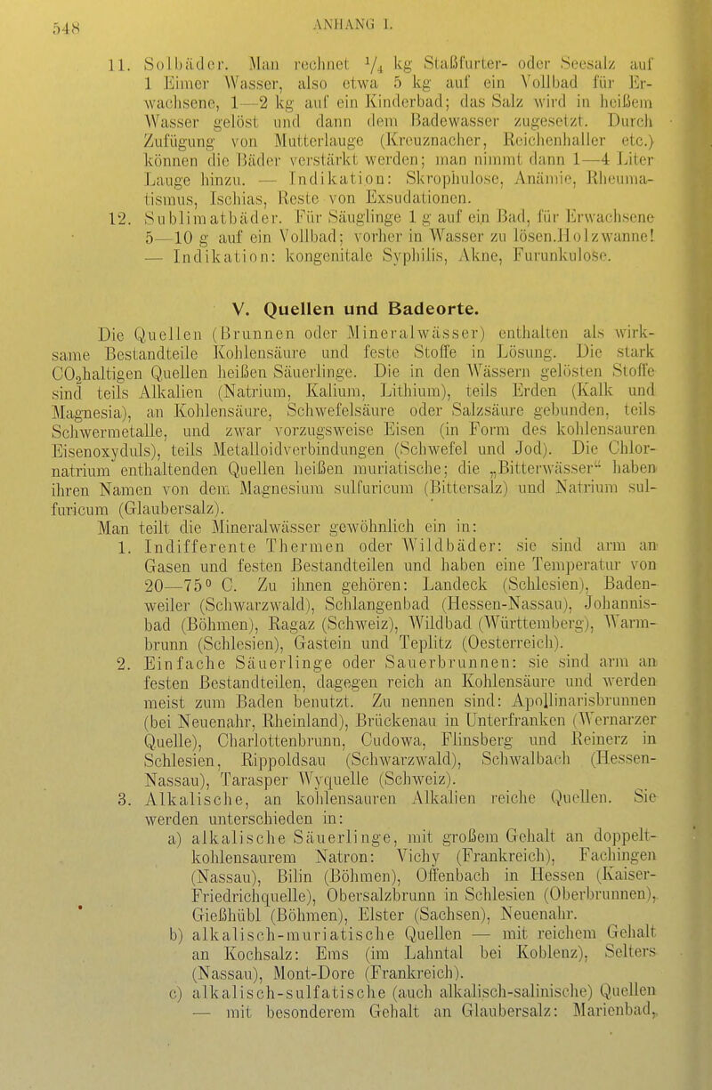 11. Solbäder. Man rechnet V4 Staßfurter- oder Seesalz auf 1 Eimer Wasser, also etwa 5 kg auf ein Vollbad füi- Er- wachsene, 1—2 kg auf ein Kinderbad; das Salz wird in heißem Wasser gelöst und dann dem Badewasser zugesetzt. Durch Zufügung von Mutterlauge (Kreuznacher, Reichenhaller etc.) können die Bcäder verstärkt werden; man nimmt dann 1—4 Liter Lauge hinzu. — Indikation: iSkrophulose, Anämio, Rheuma- tismus, Ischias, Reste von Exsudationen. 12. Subliraatbäder. Für Säuglinge 1 g auf ein Bad, für Erwachsene 5—10 g auf ein Vollbad; vorher in Wasser zu lösen.liolzwanne! — Indikation: kongenitale Syphilis, Akne, Furunkulose. V. Quellen und Badeorte. Die Quellen (Brunnen oder Mineralwässer) enthalten als wirk- same Bestandteile Kohlensäure und feste Stoffe in Lösung. Die stark COohaltigen Quellen heißen Säuerlinge. Die in den Wässern gelösten Stoffe sind teils Alkalien (Natrium, Kalium, Litliium), teils Erden (Kalk und Magnesia), an Kohlensäure, Schwefelsäure oder Salzsäure gebunden, teils Schwerraetalle, und zwar vorzugsweise Eisen (in Form des kohlensauren Eisenoxyduls), teils Metalloidverbindungen (Schwefel und Jod). Die Chlor- natrium enthaltenden Quellen heißen muriatische; die „Bitterwässer haben ihren Namen von dem Magnesium sulfuricum (Bittersalz) und Natrium sul- furicum (Glaubersalz). Man teilt die Mineralwässer gewöhnlich ein in: 1. Indifferente Thermen oder Wildbäder: sie sind arm an^ Gasen und festen Bestandteilen und haben eine Temperatur von 20—750 C. Zu ihnen gehören: Landeck (Schlesien), Baden- weiler (Schwarzwald), Schlangenbad (Hessen-Nassau), Johannis- bad (Böhmen), Ragaz (Schweiz), Wildbad (Württemberg), Warm- brunn (Schlesien), Gastein und Töplitz (Oesterreich). 2. Einfache Säuerlinge oder Sauerbrunnen: sie sind arm an festen Bestandteilen, dagegen reich an Kohlensäure und werden meist zum Baden benutzt. Zu nennen sind: Apollinarisbrunnen (bei Neuenahr, Rheinland), Brückenau in ünterfranken (Wernarzer Quelle), Charlottenbrunn, Cudowa, Flinsberg und Reinerz in Schlesien, Rippoldsau (Schwarzwald), Schwalbach (Hessen- Nassau), Tarasper Wyquelle (Schweiz). 3. Alkalische, an kohlensauren Alkalien reiche Quellen. Sie werden unterschieden in: a) alkalische Säuerlinge, mit großem Gehalt an doppelt- kohlensaurem Natron: Vichy (Frankreich), Fachingen (Nassau), ßilin (Böhmen), Offenbach in Hessen (Kaiser- Friedrichquelle), Obersalzbrunn in Schlesien (Oberbrunnen), Gießhübl (Böhmen), Elster (Sachsen), Neuenahr. b) alkalisch-muriatische Quellen — mit reichem Gehalt an Kochsalz: Ems (im Lahntal bei Koblenz), Selters (Nassau), Mont-Dore (Frankreich). c) alkalisch-sulfatische (auch alkalisch-salinische) Quellen — mit besonderem Gehalt an Glaubersalz: Marienbad,.