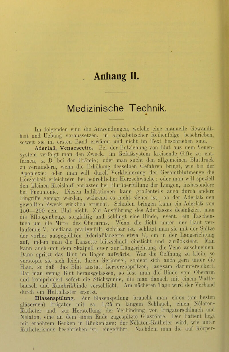 Medizinische Technik. Im folgenden sind die Anwendungen, welche eine manuelle Gewandt- heit und Uebung voraussetzen, in alphabetischer Reihenfolge besclirieben, soweit sie im ersten Band erwähnt und nicht im Text beschrieben sind. Aderlaß, Venaesectio. Bei der Entziehung von Blut aus dem Venen- system verfolgt man den Zweck, im Gefäßsystem kreisende Gifte zu ent- fernen, z. B. bei der Urämie; oder man sucht den allgemeinen Blutdruck zu vermindern, wenn die Erhöhung desselben Gefahren bringt, wie bei der Apoplexie; oder man will durch Verkleinerung der Gesaratblutmenge die I-Ierzarbeit erleichtern bei bedrohlicher ELerzschwäche; oder man Avill speziell den kleinen Kreislauf entlasten bei Blutüberfüllung der Lungen, insbesondere bei Pneumonie. Diesen Indikationen kann großenteils auch durch andere Eingriffe genügt werden, während es nicht sicher ist, ob der Aderlaß den gewollten Zweck wirklich erreicht. Schaden bringen kann ein Aderlaß von 150—200 ccm Blut nicht. Zur Ausführung des Aderlasses desinfiziert man die Ellbogenbeuge sorgfältig und schlingt eine Binde, event. ein Taschen- tuch um die Mitte des Oberarms. Wenn die dicht unter der Haut ver- laufende A^. mediana prallgefüllt sichtbar ist, schlitzt man sie mit der Spitze der vorher ausgeglühten Aderlaßlanzette etwa Ya cm in der Längsricktung auf, indem man die Lanzette blitzschnell einsticht und zurückzieht. Man kann auch mit dem Skalpell quer zur Längsrichtung die Vene anschneiden. Dann spritzt das Blut im Bogen aufwärts. War die Oeffnung zu klein, so verstopft sie sich leicht durch Gerinnsel, schiebt sich auch gern unter die Haut, so daß das Blut anstatt hervorzuspritzen, langsam daruntersickert. Hat man genug Blut herausgelassen, so löst man die Binde vom Oberarm und komprimiert sofort die Stichwunde, die man danach mit einem Watte- bausch und Kambrikbinde verschließt. Am nächsten Tage wird der Verband durch ein Heftpflaster ersetzt. Blasenspülung. Zur Blasenspülung braucht man einen (am^ besten gläsernen) Irrigator mit ca. 1,25 m langem Schlauch, einen Nelaton- Katheter und, zur Herstellung der Verbindung von Irrigatorschlauch und Nelaton, eine an dem' einen Ende zugespitzte Glasröhre. Der Patient liegt mit erhöhtem Becken in Rückenlage; der Nelaton-Katheter wird, wie^ unter Katheterismus beschrieben ist, eingefülirt. Nachdem man die auf Körper-