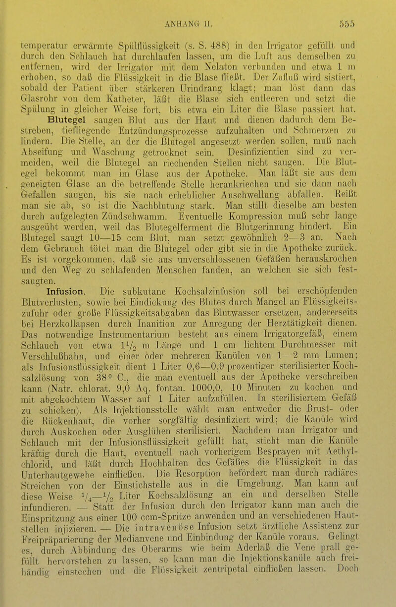 tempcratuv crwännle Spülflüssigkeit (s. S. 488) in den Irrigalor gefüllt und durch den Schlauch liat durchlaufen lassen, um die Luft aus demseUien zu entfernen, wird der Irrigator mit dem Nelaton verbunden und etwa 1 m erhoben, so daß die Flüssigkeit in die Blase flicfät. Der Zufluß wird sistiert, sobald der Patient über stärkeren Urindrang klagt; man löst dann das Glasrohr von dem Katheter, läßt die Blase sich entleeren und setzt die Spülung in gleicher Weise fort, bis etwa ein Liter die Blase passiert hat, Blutegel saugen Blut aus der Haut und dienen dadurch dem Be- streben, tiefliegende Entzündungsprozesse aufzuhalten und Schmerzen zu lindern. Die Stelle, an der die Blutegel angesetzt werden sollen, muß nach xVbseifung und Waschung getrocknet sein. Desinllzientien sind zu ver- meiden, weil die Blutegel an riechenden Stellen nicht saugen. Die Blut- egel bekommt man im Glase aus der Apotheke. Man läßt sie aus dem geneigten Glase an die betreffende Stelle herankriechen und sie dann nach Gefallen saugen, bis sie nach erheblicher Anschwellung abfallen. Reißt man sie ab, so ist die Nachblutung stark. Man stillt dieselbe am besten durch aufgelegien Zündschwamm. Eventuelle Kompression muß sehr lange ausgeübt werden, weil das Blutegelferment die Blutgerinnung hindert. Ein Blutegel saugt 10—15 ccra Blut, man setzt gewöhnlich 2—3 an. Nach dem Gebrauch tötet man die Blutegel oder gibt sie in die Apotheke zurück. Es ist vorgekommen, daß sie aus unverschlossenen Gefäßen herauskrochen und den Weg zu schlafenden Menschen fanden, an welchen sie sicli fest- saugten. Infusion. Die subkutane Kochsalzinfusion soll bei erschöpfenden Blutverlusten, sowie bei Eindickung des Blutes durch Mangel an Flüssigkeits- zufuhr oder große Flüssigkeitsabgaben das Blutwasser ersetzen, andererseits bei Herzkollapsen durch Inanition zur Anregimg der Herztätigkeit dienen. Das notwendige Instrumentarium besteht aus einem L'rigatorgefäß, einem Schlauch von etwa IY2 m Länge und 1 cm lichtem Durchmesser mit Verschlußhahn, und einer oder mehreren Kanülen von 1—2 mm Lumen; als Infusionsflüssigkeit dient 1 Liter 0,6—0,9 prozentiger sterilisierter Koch- salzlösung von 38 0 die man eventuell aus der Apotheke verschreiben kann (Natr. chlorat. 9,0 Aq. fontan. 1000,0, 10 Minuten zu kochen^ und mit abgekochtem Wasser auf 1 Liter aufzufüllen. In sterilisiertem Gefäß zu schicken). Als Injektionsstelle wählt man entweder die Brust- oder die Rückenhaut, die vorher sorgfältig desinfiziert wird; die Kanüle Avird durch Auskochen oder Ausglühen sterilisiert. Nachdem man Irrigator und Schlauch mit der Infusionsflüssigkeit gefüllt hat, sticht man die Kanüle kräftig durch die Haut, eventuell nach vorherigem Besprayen mit Aethyl- chlorid, und läßt durch Hochhalten des Gefäßes die Flüssigkeit in das ünterhautgewebe einfließen. Die Resorption befördert man durch radiäres Streichen von der Einstichstelle aus in die Umgebung. Man kann auf diese Weise Vi—V Liter Kochsalzlösung an ein und derselben Stelle infundieren. — Statt der Infusion durch den Irrigator kann man auch die Einspritzung aus einer 100 ccm-Spritze anwenden und an verschiedenen Haut- stellen injizieren. Die intravenöse Infusion setzt ärztliche Assistenz zur Freipräparierung der Medianvene und Einbindung der Kanüle voraus. Gelingt es. durch Abbindung des Oberarms wie beim Aderiaß die Vene prall ge- füllt hervorstehen zu lassen, so kann man die Injektionskanüle auch frei- fiändig einstechen und die Flüssigkeit zentripetal einfließen lassen. Doch