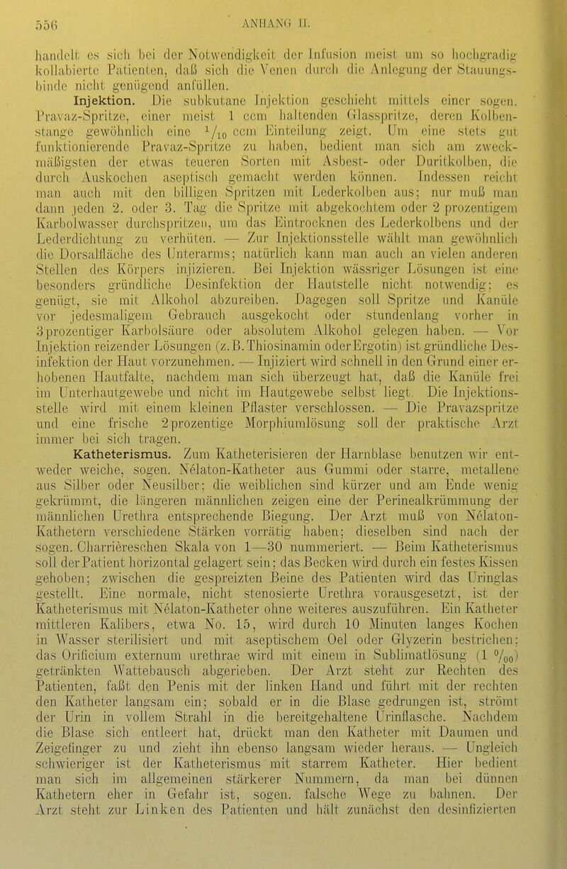 Ö56 handelt es sicli bei der Notwendigkeit der Infusion meist um so liocligradiji kollabierte Patienten, daß sich die Venen durcJi die Anlegung der Stauungs- binde nicht genügend anCüllen. Injektion. Die subkutane Injektion geschieht mittels einer sogen. Pravaz-Spritzc, einer meist 1 com lialtenden Glasspritze, deren Kolben- stange gewöhnlich eine ^/lo ccm l']ini:eilung zeigt. Um eine stets gui funktionierende Pravaz-Spritze zu haben, bedient man sich am zweck- mäßigsten der etwas teueren Sorten mit Asbest- oder Duritkolben, die durch Auskochen aseptisch gemacht werden können. Indessen reicht man auch mit den billigen Spritzen mit Lcderkolbcn aus; nur muß man dann jeden 2. oder 3. Tag die Spritze mit abgekochl,em oder 2 prozentigem Karbolwasser durchspritzeii, um das Eintrocknen des Lcderkolbens und der Lederdichtung zu verhüten. — Zur Injektionsstelle wäblt man gewöhnlich die Dorsaifläche des Unterarms; natürlich kann man auch an vielen anderen Stellen des Körpers injizieren. Bei Injektion wässriger Lösungen ist eine besonders gründliche Desinfektion der Hautstelle nicht notwendig; es genügt, sie mit Alkohol abzureiben. Dagegen soll Spritze und Kanüle vor jedesmaligem Gebrauch ausgekocht oder stundenlaug vorher in 3prozentiger Karbolsäure oder absolutem Alkohol gelegen haben. — Vor Injektion reizender Lösungen (z. ß.Thiosinamin oderErgotin) ist gründliche Des- infektion der Haut vorzunehmen. — Injiziert wird schnell in den Grund einer er- hobenen Ilautfalte, nachdem man sich überzeugt hat, daß die Kanüle frei im Unterhautgewebe und nicht im Hautgewebe selbst liegt. Die Injektions- stelle wird mit einem kleinen Pflaster verschlossen. — Die Pravazspritze und eine frische 2prozentige Morphiuralösung soll der praktische Arzt immer bei sich tragen. Katheterismus, Zum Katheterisieren der Harnblase benutzen wir ent- weder weiche, sogen. Nelaton-Katheter aus Gummi oder starre, metallene aus Silber oder Neusilber; die weiblichen sind kürzer und am Ende wenig gekrümmt, die längeren männlichen zeigen eine der Perinealkrümraung der männlichen Urethra entsprechende Biegung. Der Arzt muß von Nelaton- Kathetern verschiedene Stärken vorrätig haben; dieselben sind nach der sogen. Charriereschen Skala von 1—30 nummeriert. — Beim Katheterismus soll der Patient horizontal gelagert sein; das Becken wird durch ein festes Kissen gehoben; zwischen die gespreizten Beine des Patienten wird das üringlas gestellt. Eine normale, nicht stenosierte Urethra vorausgesetzt, ist der Katheterismus mit Nelaton-Katheter ohne weiteres auszuführen. Ein Katiieter mittleren Kalibers, etwa No. 15, wird durch 10 Minuten langes Kochen in Wasser sterilisiert und mit aseptischem Oel oder Glyzerin bestrichen: das Orificium externum urethrae wird mit einem in Sublimatlösung (1 %o'i getränkten Wattebausch abgerieben. Der Arzt steht zur Rechten des Patienten, faßt den Penis mit der linken Hand und führt mit der rechten den Katheter langsam ein; sobald er in die Blase gedrungen ist, strömt der Urin in vollem Strahl in die bereitgehaltene Urinflasche. Nachdem die Blase sich entleert hat, drückt man den Katheter mit Daumen und Zeigefinger zu und zieht ihn ebenso langsam wieder heraus. — Ungleich schwieriger ist der Katheterismus mit starrem Katheter. Hier bedient man sich im allgemeinen stärkerer Nummern, da man bei dünnen Kathetern eher in Gefahr ist, sogen, falsche Wege zu bahnen. Der Arzt steht zur Linken des Patienten und hält zunächst den desinfizierten