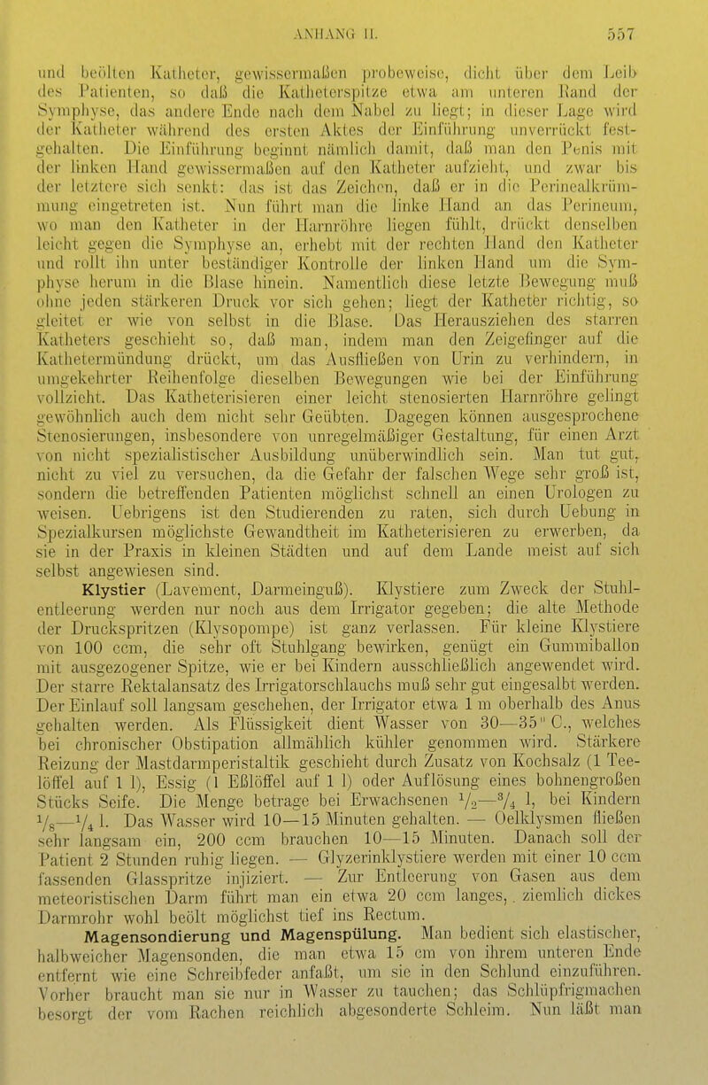 und boüllen Kalhetcr, gewissermaßen probeweise, dicht über dem Jjeib lies Patienten, so daß die Katlieterspitze etwa am unteren l\and der Symphyse, das andere Ende nacli dem Nabel zu liegt; in dieser Lage wird der Katheter während des ersten Aktes der Einführung unverrückt fest- gehalten. Die Einführung beginnt ncämlich damit, daß man den Penis mit der linken Hand gewissermaßen auf den Katheter aufzieht, und zwai- bis der letztere sich senkt: das ist das Zeichen, daß er in die Pcrinealkrüm- mung eingetreten ist. Nun führt man die linke lland an das Perineum, wo man den Katheter in der Harnröhre liegen fühlt, drückt denselben leicht gegen die Symphyse an, erhebt mit der rechten Hand den Katheter und rollt ihn unter beständiger Kontrolle der linken Hand nm die Sym- physe herum in die Blase hinein. Namentlich diese letzte Bewegung muß ohne jeden stärkeren Druck vor sich gehen; liegt der Katheter richtig, so gleitet er wie von selbst in die Blase. Das Herausziehen des starren Katheters geschieht so, daß man, indem man den Zeigefinger auf die Katlietermündung drückt, um das Ausfließen von Urin zu verhindern, in umgekelirter Reihenfolge dieselben Bewegungen wie bei der Einführung vollzieht. Das Katheterisieren einer leicht stenosierten Harnröhre gelingt gewöhnlich auch dem nicht sehr Geübten. Dagegen können ausgesprochene Stenosierungen, insbesondere von unregelmäßiger Gestaltung, für einen Arzt von nicht spezialistischer Ausbildung unüberwindlich sein. Man tut gTit^ nicht zu viel zu versuchen, da die Gefahr der falschen Wege sehr groß ist, sondern die betreffenden Patienten möglichst schnell an einen Urologen zu weisen. Uebrigens ist den Studierenden zu raten, sich durch üebung in Spezialkursen möglichste Gewandtheit im Katheterisieren zu erwerben, da sie in der Praxis in kleinen Städten und auf dem Lande meist auf sich selbst angewiesen sind. Klystier (Lavement, Darmeinguß). Klystiere zum Zw^eck der Stuhl- entleerung werden nur noch aus dem Irrigator gegeben; die alte Methode der Druckspritzen (Klysopompe) ist ganz verlassen. Für kleine Klystiere von 100 ccm, die sehr oft Stuhlgang bewirken, genügt ein Gummiballon mit ausgezogener Spitze, wie er bei Kindern ausschließlich angewendet wird. Der starre Rektalansatz des Irrigatorschlauchs muß sehr gut eingesalbt werden. Der Einlauf soll langsam geschehen, der Irrigator etwa 1 m oberhalb des Anus gehalten werden. Als Flüssigkeit dient Wasser von 30—35 C, welches bei chronischer Obstipation allmählich kühler genommen wird. Stärkere Reizung der Mastdarmperistaltik geschieht durch Zusatz von Kochsalz (1 Tee- löffel auf 1 1), Essig (1 Eßlöffel auf 1 1) oder Auflösung eines bohnengroßen Stücks Seife. Die Menge betrage bei Erwachsenen Va—V4 1? ^ei Kindern i/g—1. Das Wasser wird 10—15 Minuten gehalten. — Oelklysmen fließen sehr langsam ein, 200 ccm brauchen 10—15 Minuten. Danach soll der Patient 2 Stunden ruhig liegen. — Glyzerinklystiere werden mit einer 10 ccm fassenden Glasspritze injiziert. — Zur Entleerung von Gasen aus dem meteoristischen Darm führt man ein etwa 20 ccm langes,. ziemlich dickes Darmrohr wohl beölt möglichst tief ins Rectum. Magensondierung und Magenspülung. Man bedient sich elastischer, halbweicher Magensonden, die man etwa 15 cm von ihrem unteren Ende entfernt wie eine Schreibfeder anfaßt, um sie in den Schlund einzuführen. Vorher braucht man sie nur in Wasser zu tauchen; das Schlüpfrigmachen besorgt der vom Rachen reichlich abgesonderte Schleim. Nun läßt man