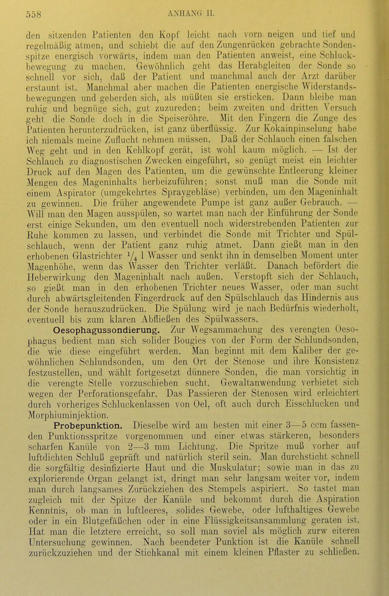 den sitzenden Patienten den Kopf leicht nach vorn, neigen und tief und regelmäßig atmen, und schiebt die auf den Zungenrücken gebrachte Sonden- spitze energisch vorwärts, indem man den Patienten anweist, eine Schluck- bewegung zu machen. Gewöhnlich geht das Herabgleiten der Sonde so schnell vor sich, daß der Patient und manchmal aucli der Arzt darüber erstaunt ist. Manchmal aber machen die Patienten energische Widerstands- bewegungen und geberden sich, als müßten sie ersticken. Dann bleibe man ruhig und begnüge sich, gut zuzureden; beim zweiten und dritten Versuch geht die Sonde doch in die Speiseröhre. Mit den Fingern die Zunge des Patienten herunterzudrücken, ist ganz überflüssig. Zur Kokainpinselung habe ich niemals meine Zuflucht nehmen müssen. Daß der Schlauch einen falschen Weg geht und in den Kehlkopf gerät, ist wohl kaum möglich. — Ist der Schlaucli zu diagnostischen Zwecken eingeführt, so genügt meist ein leichter Druck auf den Magen des Patienten, um die gewünschte Entleerung kleiner Mengen des Mageninhalts herbeizuführen; sonst muß man die Sonde mit einem Aspirator (umgekehrtes Spraygebläse) verbinden, um den Mageninhalt zu gewinnen. Die früher angewendete Pumpe ist ganz außer Gebrauch. — Will man den Magen ausspülen, so wartet man nach der Einführung der Sonde erst einige Sekunden, um den eventuell noch widerstrebenden Patienten zur Ruhe kommen zu lassen, und verbindet die Sonde mit Trichter und Spül- schlauch, wenn der Patient ganz ruhig atmet. Dann gießt man in den erhobenen Glastrichter V4 1 Wasser und senkt ihn in demselben Moment unter Magenhöhe, wenn das Wasser den Trichter verläßt. Danach befördert die Heberwirkung den Mageninhalt nach außen. Verstopft sich der Schlauch, so gießt man in den erhobenen Trichter neues Wasser, oder man sucht durch abwärtsgleitenden Fingerdruck auf den Spülschlauch das Hindernis aus der Sonde herauszudrücken. Die Spülung wird je nach Bedürfnis wiederholt, eventuell bis zum klaren Abfließen des Spülwassers. Oesophagussondierung. Zur Wegsammachung des verengten Oeso- phagus bedient man sich solider Bougies von der Form der Schlundsonden, die wie diese eingeführt werden. Man beginnt mit dem Kaliber der ge- wöhnlichen Schlundsonden, um den Ort der Stenose und ihre Konsistenz festzustellen, und wählt fortgesetzt dünnere Sonden, die man vorsichtig in die verengte Stelle vorzuschieben sucht. Gewaltanwendung verbietet sich wegen der Perforationsgefahr. Das Passieren der Stenosen wird erleichtert durch vorheriges Schluckenlassen von Oel, oft auch durch Eisschlucken und Morphiuminjektion. Probepunktion. Dieselbe wird am besten mit einer 3—5 ccm fassen- den Punktionsspritze vorgenommen und einer etwas stärkeren, besonders scharfen Kanüle von 2—3 mm Lichtung. Die Spritze muß vorher auf luftdichten Schluß geprüft und natürlich steril sein. Man durchsticht schnell die sorgfältig desinfizierte Haut und die Muskulatur; sowie man in das zu explorierende Organ gelangt ist, dringt man sehr langsam weiter vor, indem man durch langsames Zurückziehen des Stempels aspiriert. So tastet man zugleich mit der Spitze der Kanüle und bekommt durch die Aspiration Kenntnis, ob man in luftleeres, solides Gewebe, oder lufthaltiges Gewebe oder in ein Blutgefäßchen oder in eine Flüssigkeitsansammlung geraten ist. Hat man die letztere erreicht, so soll man soviel als möglich zurw eiteren Untersuchung gewinnen. Nach beendeter Punktion ist die Kanüle schnell zurückzuziehen und der Stichkanal mit einem kleinen Pflaster zu schließen.