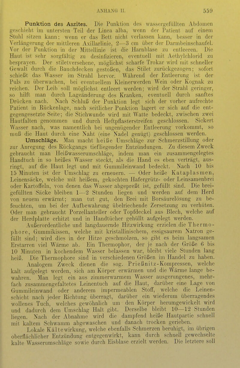 Punktion des Aszites. Die Punktion des wassergefüllten Abdomen gescliieht im untersten Teil der Linea alba, wenn der Patient auf einem Stuhl sitzen kann; wenn er das Bett nicht verlassen kann, besser in der Verlängerung der mittleren Axillarlinie, 2—3 cm über der Darmbeinschaufel. Vor der Punktion in dei- Mittellinie ist die Harnblase zu entleeren. Die Hant ist sehr sorgfältig zu desinfizieren, eventuell mit Aethylchlorid zu besprayon. Der stiletverschene, möglichst scharfe Trokar wird mit schnellei- Gewalt durch die Bauchdecken gestoßen, das Stilet zurückgezogen; sofort schießt das Wasser im Strahl hervor. Während der Entleerung ist der Pvüs zu überwachen, bei eventuellem Kleinerwerden Wein oder Kognak zu reichen. Der Leib soll möglichst entleert werden; wird der Strahl geringer, so hilft man durch Lageänderung des Kranken, eventuell durch sanftes Drücken nach. Nach Schluß der Punktion legt sich der vorher aufrechte Patient in Rückenlage, nach seitlicher Punktion lagert er sich auf die ent- gegengesetzte Seite; die Stichwunde wird mit Watte bedeckt, zwischen zwei Hautfalten genommen und durch Heftpflasterstreifen geschlossen. Sickert Wasser nach, was namentlich bei ungenügender Entleerung vorkommt, so muß die Plaut durch eine Naht (eine Nadel genügt) geschlossen werden. Umschläge. Man macht heiße Umschläge zur Schmerzstillung oder zur ibiregung des Rückgangs tiefliegender Entzündungen. Zu diesem Zweck gebraucht man Heißwasserumschläge, indem man ein zusammengelegtes Handtuch in so heißes Wasser steckt, als die Hand es eben verträgt, aus- ringt, auf die Haut legt und mit Gummileinwaud bedeckt. Nach 10 bis 15 Minuten ist der Umschlag zu erneuern. — Oder heiße Kataplasmen, Leinensäcke, welche mit heißem, gekochten Hafergrütz- oder Leinsamenbrei oder Kartoffeln, von denen das Wasser abgepreßt ist, gefüllt sind. Die brei- gefüllten Säcke bleiben 1—2 Stunden liegen und werden auf dem Herd von neuem erwärmt; man tut gut, den Brei mit Borsäurelösung zu be- feuchten, um bei der Aufbewahrung übelriechende Zersetzung zu verhüten. Oder man gebraucht Porzellanteller oder Topfdeckel aus Blech, welche auf der Herdplatte erhitzt und in Handtücher gehüllt aufgelegt werden. Außerordentliche und langdauernde Hitzwirkung erzielen die Thermo- phore, Gummikissen, welche mit kristallinischem, essigsaurem Natron ge- füllt sind; wird dies in der Hitze geschmolzen, so gibt es beim langsamen Erstarren viel Wärme ab. Ein Thermophor, der je nach der Größe 6 bis 10 Minuten in kochendem Wasser belassen war, bleibt viele Stunden lang heiß. Die Thermophore sind in verschiedenen Größen im Handel zu haben. Analogem Zweck dienen die sog. Prießnitz-Kompressen, welche kalt aufgelegt werden, sich am Körper erwärmen und die Wärme lange be- wahren. Man legt ein aus zimmerwarmem Wasser ausgerungenes, mehr- fach zusammengefaltetes Leinentuch auf die Haut, darüber eine Lage von Gummileinwand oder anderem impermeablen Stoff, welche die Leinen- schicht nach jeder Richtung überragt, darüber ein wiederum überragendes wollenes Tuch, welches gewöhnlich um den Körper herumgewickelt wird und dadurch dem Umschlag Halt gibt. Derselbe bleibt 10—12 Stunden liegen. Nach der Abnahme wird die dampfend heiße Hautpartie schnell mit kaltem Schwamm abgewaschen und danach trocken gerieben. Lokale Kälte Wirkung, welche ebenfalls Schmerzen beruhigt, im übrigen oberflächlicher Entzündung entgegenwirkt, kann durch schnell gewechselte kalte Wasserumschläge sowie durch Eisblase erzielt werden. Die letztere soll