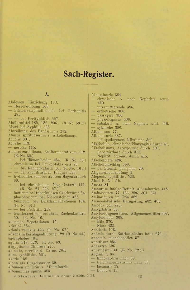 Sach-Register A. Abdomen, Einziehung IGS. — Hervorwölbung 168. — Schmerzemplindlichkeit bei Peritonitis 285. bei Pcrityplilitis 227. Abführmittel 185, 186, 206. (R. No. 53 fl'.) Abort bei Syphilis 525. Abtreibung des Bandwurms 272. Abusus sprrituosorum s. Aikoholismus. Acholie 301. Aehylie 118. — nervöse 115. Acidum carboUcum, Antifermentativurn 112. (R. No. 32.) bei Hämorrhoiden 254. (R. No. 58.) — chromicum bei Leukoplakia oris 26. bei Rachenkatarrh 50. (R. No. I6a.) bei syphilitischen Plaques 533. — hydrochloricum bei akutem Magenkatarrh 99. — — bei chronischem Magenkatarrh III. (R. No. 21, 22a, 27.) — iacticum bei tuberkulösen Geschwüren 54. — phosphoricum bei Nierensteinen 455. — tannicum bei Dickdarmaifektionen 194. (R. No. 51.) bei Proktitis 258. — trichloraceticum bei chron. Rachenkatarrh 50. (R. No. 16.) Adenoide Vegetationen 45. Aderlaß 554. Adonis vemalis 423. (R. No. 67.) Adrenalin bei Magenblutiing 129. (R. No. 44.) Agoraphobie 105. Agurin 319, 423. R. No. 69. Aegyptische Chlorose 275. Akinesie, nervöse d. Darras 264. Akne syphilitica 521. Akorie 158. Alaun als Gurgelwasscr 39. Albumcn im Urin s. Albuminurie. Albuminuria spuria 385. G. Klemperer, Lolirbuch der inneren Medizin. I, Albuminurie 384. — chronische A. nach Nephritis acuta 410. — intermittierende 386. — orthotische 386. — passagere 386. — pliysiologische 386. — subakute A. nach Nephrit, acut. 410. — zyklische 386. Albumosen 77. Albumosuric 387. — bei spodogenem Milztumor 369. Alkoholika, chronische Pharyngitis durch 47. Aikoholismus, Azoospermie durch 507. — Leberzirrhose durch 311. — Nephrit, chronic, durch 415. AJkoholniere 426. Alkoholumschlag 559. — bei Stomat. phlegmon. 20. Allgemeinbehandlung 2. Alopecia syphilitica 522. Alsol R. No. 5 b. Amara 81, Amaurose infolge Retinit. albuminurica 418. Aminosäuren 77, 166, 296, 301, 321. Aminosäuren im Urin 382. Ammoniakalische Harngärung 482, 485. Amoeba coli 279. Amygdalitis 35. Amyloiddegeneration. Allgemeines über 308. Amyioidleber 308. — Milz 370. — Niere 433. Anadenie 113. Anämie durch Botriocephalus latus 272. Anaemia spienohepatica 371. Analfissur 254. Anasarka 396. Anästhesin 341. (R. No. 72 c.) Angina 7, 35. — Endokarditis nach 39. — Gelenkrheumatismus nach 39. — lacunaris 37. — Ludovici 19. B'i- 36