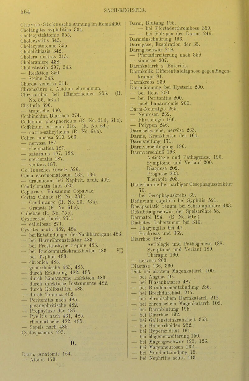 Cheync-Stokcsselie Atmung im Koraa400. Cholangitis syphilitica 334. Cholecystektomie 355. Cholecystitis 345. Cholecystotomie 355. Cholelithiasis 342. Cholera nostras 215. Choleraniere 438. Cholestearin 297, 343. — Reaktion 350. — Steine 343. Chorda venorea 511. Chrorasäure s. Acidum chromicum._^ Chrysarobin bei Hämorrhoiden 253. (R. No. 56, 56 a.) Chylurie 396. — tropische 480. Cochiüchina-Diarrhoe 274. Codeinum phosphoricum (ß. No. 31 d, 31c). Coffeinum citricum 318. (R. No. 64.) — natrio-salicylicum (R. No. 64 a). Colica mucosa 210, 266. — nervosa 187. — rheumatica 187. — saturnina 187, 188. — stercoralis 187. — ventosa 187. Collessches Gesetz 526. Coma carcinomatosum 132, 136. — uraemicum bei Nephrit, acut. 409. Condylomata lata 520. CopaiVa s. Balsamum Copaivae. Cortex Chinae (R. No. 23 b). — Condurango (R. No. 23, 23 a). — Granati (R. No. 61 c). Cubebae (R. No. 75c). Cysticercus bovis 271. — cellulosae 271. Cystitis acuta 482, 484. — bei Entzündungen der Nachbarorgane 483. — bei Harnröhrenstriktur 483. — bei Prostatahypertrophie 483. — bei Rückenmarkskrankheiten 483. — bei Typhus 483. — chronica 485. — gonorrhoische 483, 485. — durch Erkältung 482, 485. — durch hämatogene Infektion 483. — durch infektiöse Instrumente 482. — durch Kolibazillen 483. — durch Trauma 482. — Peritonitis nach 485. •— postnephritischc 482. — Prophylaxe der 487. — Pyelitis nach 461, 485. — rheumatische 482, 485. — Sepsis nach 485. Cystospasmus 493. D. Darm, Anatomie 164. — Atonie 179. Darm, Blutung 195. bei Pfortaderthrorabose 359. bei Polypen des Darms 246. Darmeinschnürung 196. Darmgase, Exspiration der 35. Darmgeschwür 219. — J'fortaderciterung nach 359. — sinuüses 207. Darmkaiarrh s. Enteritis. Darmkolik, Dift'erentialdiagnose gegen Magen- krampf 81. Darmkrebs 239. Darmlähinung bei Hysterie 200. — bei Ileus 200. — bei Peritonitis 200. — nach Laparotomie 200. Darm-Neuralgie 265. — Neurosen 262. — Physiologie 166. — Polypen 246. Darmschwächc, nervöse 263. Darms, Krankheiten des 164. Darmsteif ung 171. Darmverschlingung 196. D arm V erschluß 196. Aetiologie und Pathogenese 196. Symptome und Verlauf 200. Diagnose 202. Prognose 203. Therapie 203. Dauerkanüle bei narbiger Oesophagusstriktur 70. — bei Oesophaguskrebs 69. Defluvium capillitii bei Syphilis 521. Decapsulatio renum bei Schrumpfniere 433. Dekubitalgeschwür der Speiseröhre 58. Dermatol 194. (R. No. 50 c.) Diabetes, Lebertumor bei 310. — Pharyngitis bei 47. — Pankreas und 362. Diarrhoe 188. Aetiologie und Pathogenese 188. Symptome und Verlauf 189. Therapie 190. — nervöse 263. Diastase 166, 360. Diät bei akutem Magenkatarrh 100. — bei Angina 40. — bei Blasenkatarrh 487. — bei Blinddarmentzündung 236. — bei Brechdurchfall 217. — bei chronischem Darmkatarrh 212. — bei chronischem Magenkatarrh 109. — bei Darmblutung 195. — bei Diarrhoe 192. — bei Gallensteinkrankheit 353. — bei Hämorrhoiden 252. — bei Hyperazidität 161. — hei Magenerweiterung 150. — bei Magengeschwür 125, 126. — bei Magenneurosen 162. — bei Mundentzündung 15. — bei Nephritis acuta 413.