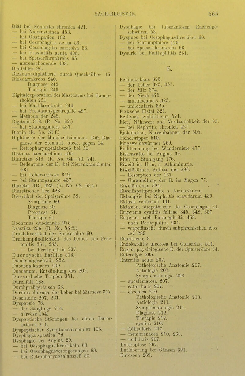 Diät bei Nephritis chronica 421. — bei Nierensteineu 453. — bei Obstipation 182. — bei Ocsophagitis acuta 5G. — bei Ocsophagitis corrosiva 58. — bei Prostatitis acuta 498. — bei J^peiscröhrenkrebs 65. — nierensehouende 403. Diätt'ehler 96. Dickdarmdiphtherie durch Quecksilber 15. Dickdarmkrebs 240. Diagnose 242. Therapie 243. Digitalexphiration des Mastdarms bei Hämor- rhoiden 251. — bei Mastdarmkrebs 244. — bei l^rostatahypertrophie 497. — Methode der 245. Digitalis 318. (R. No. 62.) — bei Stauungsniere 437. Dionin (R. No. 31 f.) Diphtherie der Mundschleimhaut, Diö'.-Dia- güose der Stomatit. ulcer. gegen 14. — Retropharyngealabszeß bei 50. Distoraa haematobium 480. Diuretika 319. (R. No. 64—70, 74). — Bedeutung der D. bei Nierenkrankheiten 403. — bei Leberzirrhose 319. — bei Stauungsniere 437. Diiu-etin 319, 423. (R. No. 68, 68 a.) Diuretischer Tee 423. Divertikel der Speiseröhre 59. Symptome 60. Diagnose 60. Prognose 61. Therapie 61. Dochmius duodenalis 275. Drastika 206. (R. No. 53 ff.) DruckdivertikeL der Speiseröhre 60. Drackempfindlichkeit des Leibes bei Peri- tonitis 281, 285. bei Perityphlitis 227. Ducreysche Bazillen 513. Duodenalgeschwür 222. Duodenalkatarrh 209. Duodenum, Entzündung des 209. Dur and sehe Tropfen 351. Durchfall 188. Durchpreßgeräusch 63. Durities eburnea der Leber bei Zirrhose 317. Dysenterie 207, 221. Dyspepsie 78. — der Säuglinge 214. — nervöse 154. Dyspeptische Störungen bei ehren. Darm- katarrh 211. Dyspeptischer Symptomenkomplex 103. Dysphagia spastica 72. Dysphagie bei Angina 29. — bei Oesophagusdivertikein 60. — bei Oesophagusvercngerungcn 63. — bei Retropharyngealabszeß 50. Dysphagie bei lul)orkulüsen Rachenge- schwüren 53. Dyspnoe bei Oesophagusdivcrtikcl 60. — bei Schrumpfniere 429. — bei Speiseröhrenkrebs 66. Dysurie bei Perityphlitis 231. E. Echinokokkus 325. — der Leber 325, 357. — der Milz 374. — der Niere 475. — multilocularis 325. — unilocularis 325. Eck sehe Fistel 321. Ecthyma .syphiliticum 521. Eier, Nährwert und Verdaulichkeit der 93. — bei Nephritis chronica 421. Ejakulation, Nervenbahnen der 505. EicheltTipper 510. Eingeweidewürmer 269. Einklemmung bei Wanderniere 477. Eiskravatte bei Angina 39. Eiter im Stuhlgang 176. Eiweiß im Urin, s. Albuminurie. Eiweißkörper, Aufbau der 296. — Resorption der 167. — Umwandlung der E. im Magen 77. Eiweißproben 384. Eiweißspaltprodukte s. Aminosäuren. Eklampsie bei Nephritis gravidarum 439. Ektasia ventriculi 141. Ektasien, idiopathische des Oesophagus 61. Empyema eystidis felleae 345, 348, 357. Empyem nach Paranephritis 468. — nach Perityphlitis 231. — vorgetäuscht durch subphrenischen Abs- zeß 289. Enantheme 9. Endokarditis ulcerosa- bei Gonorrhoe 511. Engen, physiologische E. der Speiseröhre 64. Enteraigie 265. Enteritis acuta 207. Pathologische Anatomie 207. Aetiologie 207. Symptomatologie 208. — apostematosa 207. — catarrhalis 207. — chronica 210. Pathologische Anatomie 210. Aetiologie 211. Symptomatologie 211. Diagnose 212. Therapie 212. — — cystica 210. — follicularis 217. — membranacca 210, 266. — nodularis 207. Enteroptose 267. Entleberung bei Gänsen S21. ^ Entozoen 269.