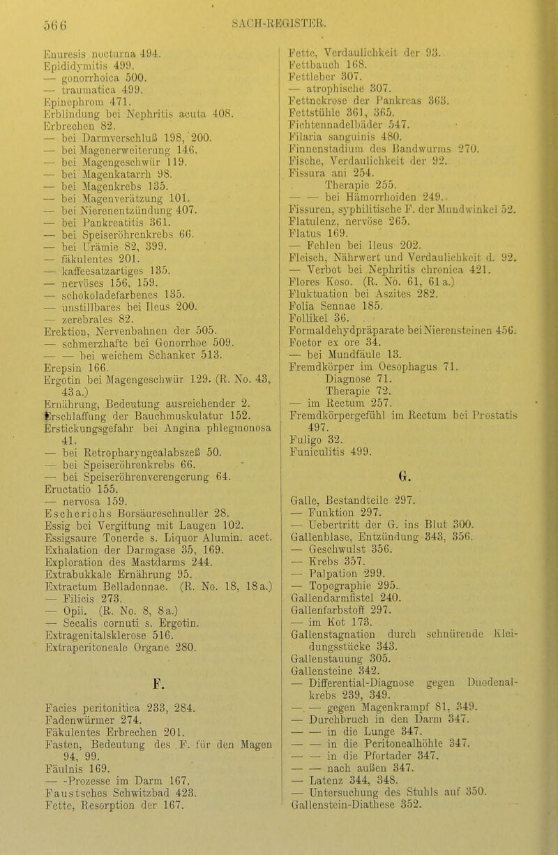 Enuresis nocturna 494. Epididyniilis 499. — gonorrhoica 500. — traumatica 499. Kpincphroni 471. Krblindung bei Nephritis acuta 408. Erbrechen 82. — bei Dannverschluß 198, 200. — bei Magenerweiterung 146. — bei Magengeschwür 119. — bei' Magenkatarrh 98. — bei Magenkrebs 135. — bei Magenverätzung 101. — bei Nierenentzündung 407. — bei Pankreatitis 361. — bei Speiseröhrenkrebs 66. — bei Urämie 82, 399. — fäkulentes 201. — kaffeesatzartiges 135. — nervöses 156, 159. — schokoiadei'arbenes 135. — unstillbares bei Ileus 200. — zerebrales 82. Erektion, Nervenbahnen der 505. — schmerzhafte bei Gonorrhoe 509. — — bei weichem Schanker 513. Erepsin 166. Ergotin bei Magengeschwür 129. (R. No. 43, 43 a.) Ernährung, Bedeutung ausreichender 2. Erschlaffung der Bauchmuskulatur 152. Erstickungsgefahr bei Angina phlegmonosa 41. — bei Retropharyngealabszeß 50. — bei Speiseröhrenlirebs 66. — bei Speiseröhrenverengerung 64. Eructatio 155. — nervosa 159. Escherichs Borsäureschnuller 28. Essig bei Vergiftung mit Laugen 102. Essigsaure Tonerde s. Liquor Alumin. acet. Exhalation der Darragase 35, 169. Exploration des Mastdarms 244. Extrabukkale Ernährung 95. Extractum Belladonnae. (R. No. 18, 18 a.) — Filicis 273. — Opii. (R. No. 8, 8 a.) — Secalis cornuti s. Ergotin. Extragenitalsklerose 516. Extraperitoneale Organe 280. F. Facies pcritonitica 233, 284. Fadenwürmer 274. Fäkulentes Erbrechen 201. Fasten, Bedeutung des F. für den Magen 94 99. Fäulnis 169. — -Prozesse im Darm 167. Faustsches Schwitzbad 423. Fette, Resorption der 167. Fette, Verdaulichkeit der 93. Fettbauch 168. Fetticber 307. — atrophische 307. Fettnekrose der Pankreas 363. FetLstühle 361, 365. Fichtennadelbäder 547. Filaria sanguinis 480. Finnenstadium des Bandwurms 270. Fische, Verdauliclikeit der 92. Fissura ani 254. Therapie 255. — — bei Hämorrhoiden 249.. Fissuren, syphilitische F. der Maudwinkei 52. Flatulenz, nervöse 265. Flatus 169. — Fehlen bei Ileus 202. Fleisch, Nährwert und Verdaulichkeit d. 92. — Verbot bei Nephritis chronica 421. Flores Koso. (R. No. 61, 61a.) Fluktuation bei Aszites 282. Folia Sennae 185. Follikel 36. Formaldehydpräparate bei Nierensteinen 456. Foetor ex ore 34. — bei Mundfäule 13. Fremdkörper im Oesophagus 71. Diagnose 71. Therapie 72. — im Rectum 257. Fremdkörpergefühl im Rectum bei Prostates 497. Fuligo 32. Funiculitis 499. a. Galle, Bestandteile 297. — Funktion 297. — Uebertritt der G. ins Blut 300. Gallenblase, Entzündung 343, 356. — Geschwulst 356. — Ki-ebs 357. — Palpation 299. — Topographie 295. Gallendarmfistel 240. Gallenfarbstoff 297. — im Kot 173. Gallenstagnation durch schnürende Klei- dungsstücke 343. Gallenstauung 305. Gallensteine 342. — Differential-Diagnose gegen Duodenal- krebs 239, 349. —. -— gegen Magenkrampf 81, 349. — Durchbruch in den Darm 347. in die Lunge 347. in die Peritonealhöhle 347. in die Pfortader 347. — — nach außen 347. — Latenz 344, 348. ■— Untersuchung des Stuhls auf 350. Gallenstein-Diathese 352.