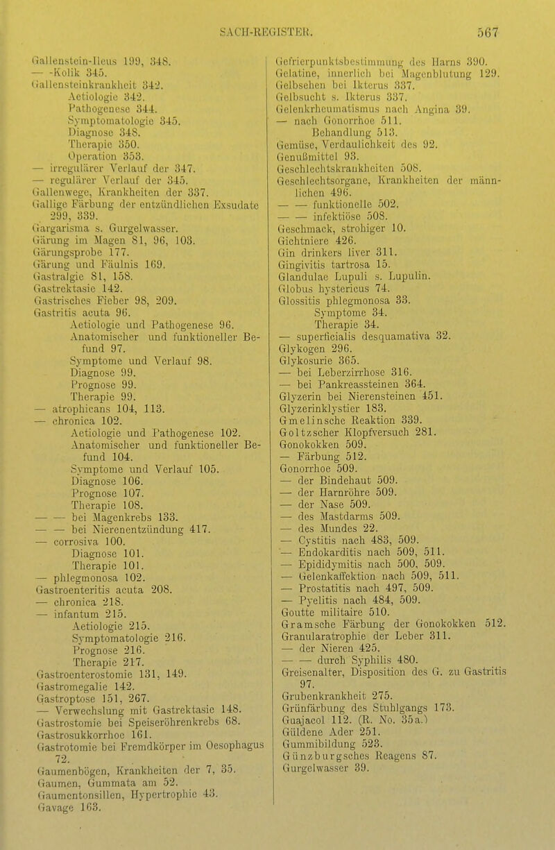 (lallenstein-llcus 199, 848. Kolik 345. (iallenstcinkrankheit o42. Aetiologie 342. T^atliogouese 344. Symptomatologie 345. Diagnose 348. Tlierapic 350. Operation 353. — irregulärer Verlauf der 347. — regulärer Verlauf der 345. Gallenwege, Krankheiten der 337. ».iallige Färbung der entzündlichen Exsudate 299, 339. Gargarisma s. Giu'gelwasser. Gärung im Magen 81, 96, 103. Gärungsprobe 177. Gärung und Fäulnis 1(59. Gastrai gie 81, 158. Gastrektasie 142. Gastrisches Fieber 98, 209. Gastritis acuta 9(5. Aetiologie und Pathogenese 96. Anatomischer und funktioneller Be- fund 97. Symptome und Verlauf 98. Diagnose 99. Prognose 99. Therapie 99. — atrophicans 104, 113. — chronica 102. Aetiologie und Pathogenese 102. Anatomischer und funktioneller Be- fund 104. Symptome und Verlauf 105. Diagnose 106. Prognose 107. Therapie 108. bei Magenkrebs 133. — — bei Nierenentzündung 417. — corrosiva 100. Diagnose 101. Therapie 101. — phlegmonosa 102. Gastroenteritis acuta 208. — chronica 218. — infantum 215. Aetiologie 215. Symptomatologie 216. Prognose 216. Therapie 217. Gastroenterostomie 131, 149. (iastromegalie 142. Gastroptose 151, 267. — Verwechslung mit Gastrektasie 148. Gastrostomie bei Speiseröhrenkrebs 68. (xastrosukkorrhoe 161. (fastrotomie bei Fremdkörper im Oesophagus 72. Gaumenbögen, Krankheiten der 7, 35. Gaumen, Gummata am 52. Gaumcnton.sillcn, Hypertrophie 43. Gavage 163. Gefrierpunktsbestimminig des Harns 390. Gelatine, innerlich bei Magenblutung 129. Gelbsehen bei Ikterus 337. Gelbsucht s. Ikterus 337. Gelenkrheumatismus nach Angina 39. — nach Gonorrhoe 511. Behandlung 513. Gemüse, Verdaulichkeit des 92. Genußmittel 93. Geschlechtskrankheiten 508. Geschlechtsorgane, Krankheiten der männ- lichen 496. funktionelle 502. infektiöse 508. Geschmack, strohiger 10. Gichtniere 426. Gin drinkers liver 311. Gingivitis tartrosa 15. Glandulae Lupuli s. Lupulin. Globus hystericus 74. Glossitis phlegmonosa 33. Symptome 34. Therapie 34. — superficialis desquaraativa 32. Glykogen 296. Glykosurie 365. — bei Leberzirrhose 316. — bei Pankreassteinen 364. Glyzerin bei Nierensteinen 451. Glyzerinklystier 183. Gmelinsche Reaktion 339. Goltzscher Klopfversuch 281. Gonokokken 509. — Färbung 512. Gonorrhoe 509. •— der Bindehaut 509. — der Harnröhre 509. — der Nase 509. — des Mastdarms 509. — des Mundes 22. — Cystitis nach 483, 509. — Endokarditis nach 509, 511. — Epididymitis nach 500, 509. — Gelenkaffektion nach 509, 511. — Prostatitis nach 497, 509. — Pyelitis nach 484, 509. Goutte militaire 510. Gramsche Färbung der Gonokokken 512. Granularatrophie der Leber 311. — der Nieren 425. durch Syphilis 480. Greisenalter, Disposition des G. zu Gastritis 97. Grubenkrankheit 275. Grünfärbung des Stuhlgangs 173. Guaiacoi 112. (R. No. 35a.) Güldene Ader 251. Gummibildung 523. Günzburgsches Reagens 87. Gurgelwasser 39.