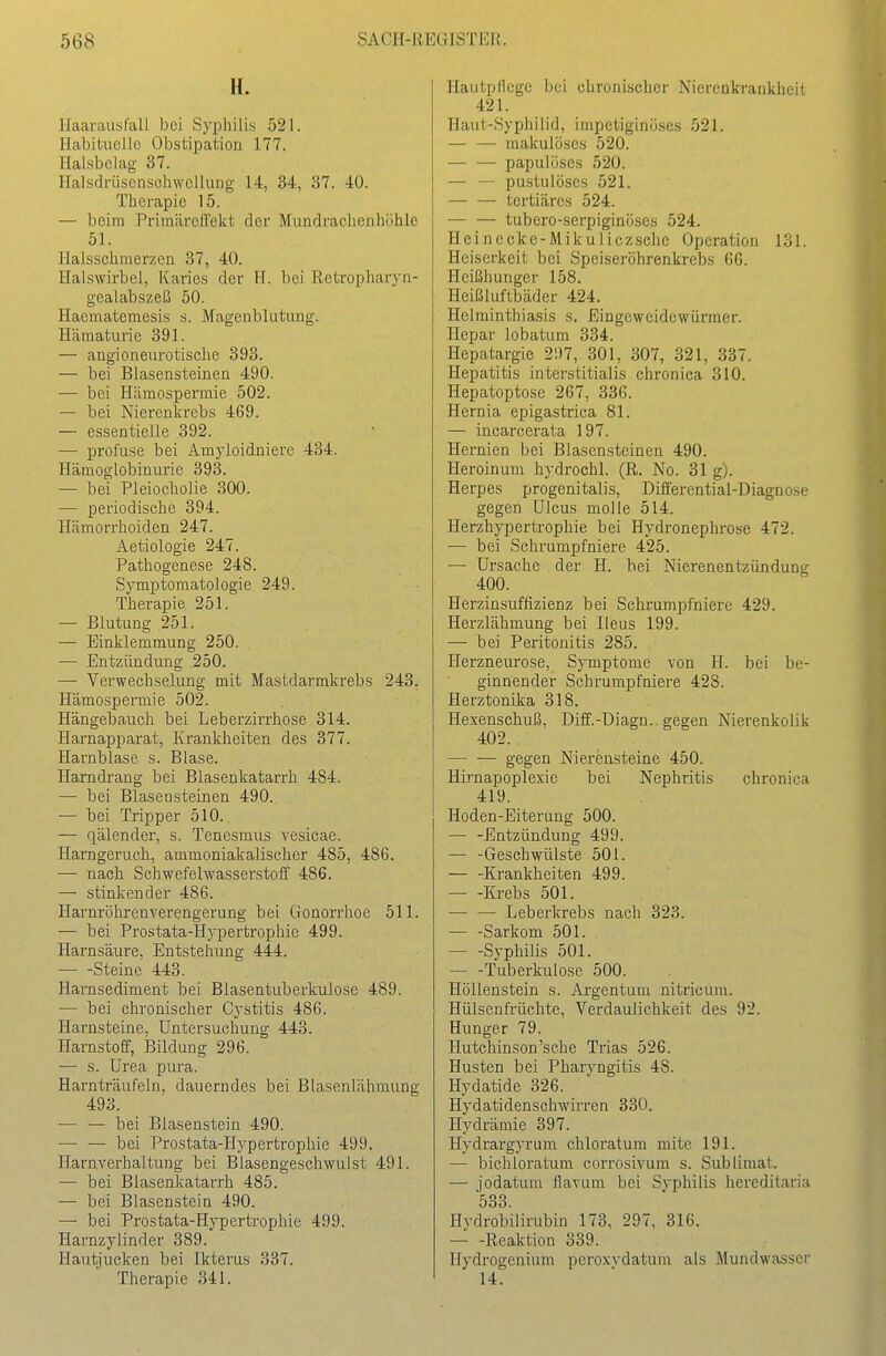 56Ö yACll-iiEUiäTJ:;)L H. Haarausfall bei Syphilis 521. Habituelle Obstipation 177. Halsbelag 37. Haisdrüscnschwellung 14, 34, 37. 40. Tlicrapie 15. — beim Primäreffekt der Mundraclienhöhle 51. Halsschmerzen 37, 40. Halswirbel, Karies der FI. bei Retropharyn- gealabszeß 50. Haematemesis s. Magenblutung. Hämaturie 391. — angioneurotische 393. — bei Blasensteinen 490. — bei Hämospermie 502. — bei Nierenkrebs 469. — essentielle 392. — profuse bei Amyloidniere 434. Hämoglobinurie 393. — bei Pleiocholie 300. — periodische 394. Hämorrhoiden 247. Aetiologie 247. Pathogenese 248. Symptomatologie 249. Therapie 251. — Blutung 251. — Einklemmung 250. — Entzündung 250. — Verwechselung mit Mastdarmkrebs 243. Hämospermie 502. Hängebauch bei Leberzirrhose 314. Harnapparat, Krankheiten des 377. Harnblase s. Blase. Harndrang bei Blasenkatarrh 484. — bei Blasensteinen 490. — bei Tripper 510. — qälender, s. Tenesmus vesicae. Harngeruch, ammoniakalischer 485, 486. — nach Schwefelwasserstoff 486. — stinkender 486. Hai-nröhrenverengerung bei Gonorrhoe 511. — bei Prostata-Hypertrophie 499. Harnsäure, Entstehung 444. Steine 443. Harnsediment bei Blasentuberkulose 489. — bei chronischer Cystitis 486. Harnsteine, Untersuchung 443. Harnstoff, Bildung 296. — s. Urea pura. Harnträufeln, dauerndes bei Blasenlähmung 493. — — bei Blasenstein 490. — — bei Prostata-Hypertrophie 499. Harnverhaltung bei Blasengeschwulst 491. — bei Blasenkatarrh 485. — bei Blasenstein 490. — bei Prostata-Hypertrophie 499. Harnzylinder 389. Plautjucken bei Ikterus 337. Therapie 341. Hautpflege bei chronischer Nierenkrankheit 421. Haut-Syphiiid, impetiginö.ses 521. — — makulöses 520. papulöses 520. — — pustulöses 521. tertiäres 524. — — tubero-serpiginöses 524. Heincckc-Mikuliczschc Operation 131. Heiserkeit bei Speiserührenkrebs 66. Heißhunger 158. Heißluftbäder 424. Helminthiasis s. Eingeweidewürmer. Hepar lobatum 334. Hepatargie 2!)7, 301, 307, 321, 337. Hepatitis interstitialis chronica 310. Hepatoptose 267, 336. Hernia epigastrica 81. — incarcerata 197. Hernien bei Blascnsteinen 490. Heroinum hydrochl. (R. No. 31 g). Herpes progenitalis, Differential-Diagnose gegen Ulcus molie 514. Herzhypertrophie bei Hydronephrose 472. — bei Schrumpfniere 425. — Ursache der H. bei Nierenentzündung 400. Herzinsuffizienz bei Schrumpfniere 429. Herzlähmung bei Ileus 199. — bei Peritonitis 285. ITerzneurose, Symptome von H. bei be- ginnender Schrumpfniere 423. Herztonika 318. Hexenschuß, Diff.-Diagn.. gegen Nierenkolik 402. . gegen Nierensteine 450. Hirnapoplexie bei Nephritis chronica 419. Hoden-Eiterung 500. — -Entzündung 499. — -Geschwülste 501. — -Krankheiten 499. Krebs 501. Leberlcrebs nach 323. — -Sarkom 501. Syphilis 501. — -Tuberkulose 500. Höllenstein s. Argentum nitricum. Hülsenfrüchte, Verdaulichkeit des 92. Hunger 79. Hutchinson'sche Trias 526. Husten bei Pharyngitis 48. Hydatide 326. Hydatidenschwirren 330. Hydräraie 397. Hydrargyrum chloratum mite 191. — bichloratum corrosivum s. Sublimat. — jodatum flavum bei Syphilis hereditaria 533. Hydrobilirubin 173, 297, 316. Reaktion 339. Hydrogenium peroxvdatum als Mundwasser 14.